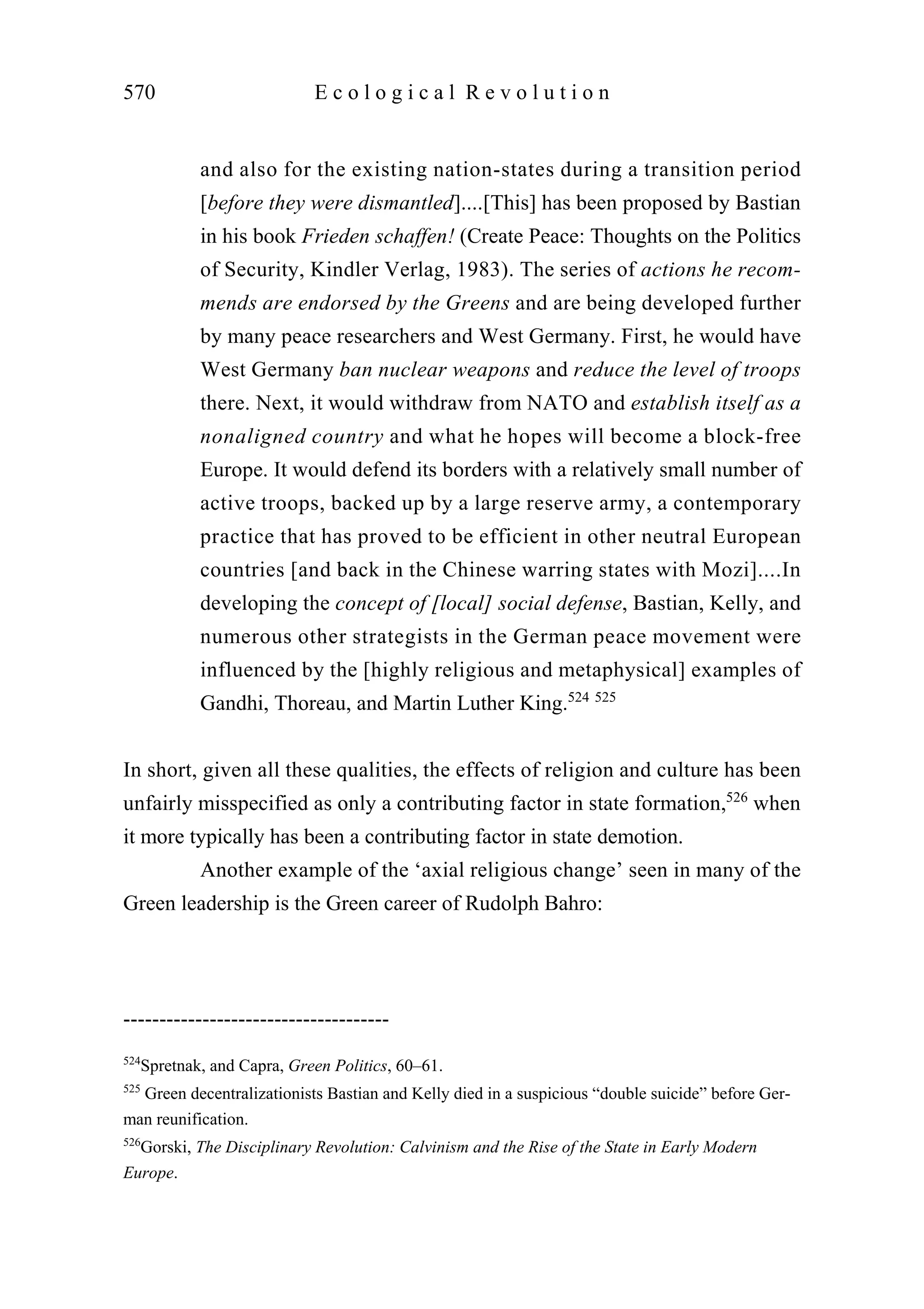 and also for the existing nation-states during a transition period
[before they were dismantled]....[This] has been proposed by Bastian
in his book Frieden schaffen! (Create Peace: Thoughts on the Politics
of Security, Kindler Verlag, 1983). The series of actions he recom-
mends are endorsed by the Greens and are being developed further
by many peace researchers and West Germany. First, he would have
West Germany ban nuclear weapons and reduce the level of troops
there. Next, it would withdraw from NATO and establish itself as a
nonaligned country and what he hopes will become a block-free
Europe. It would defend its borders with a relatively small number of
active troops, backed up by a large reserve army, a contemporary
practice that has proved to be efficient in other neutral European
countries [and back in the Chinese warring states with Mozi]....In
developing the concept of [local] social defense, Bastian, Kelly, and
numerous other strategists in the German peace movement were
influenced by the [highly religious and metaphysical] examples of
Gandhi, Thoreau, and Martin Luther King.524 525
In short, given all these qualities, the effects of religion and culture has been
unfairly misspecified as only a contributing factor in state formation,526
when
it more typically has been a contributing factor in state demotion.
Another example of the ‘axial religious change’ seen in many of the
Green leadership is the Green career of Rudolph Bahro:
570 E c o l o g i c a l R e v o l u t i o n
-------------------------------------
524
Spretnak, and Capra, Green Politics, 60–61.
525
Green decentralizationists Bastian and Kelly died in a suspicious “double suicide” before Ger-
man reunification.
526
Gorski, The Disciplinary Revolution: Calvinism and the Rise of the State in Early Modern
Europe.
 