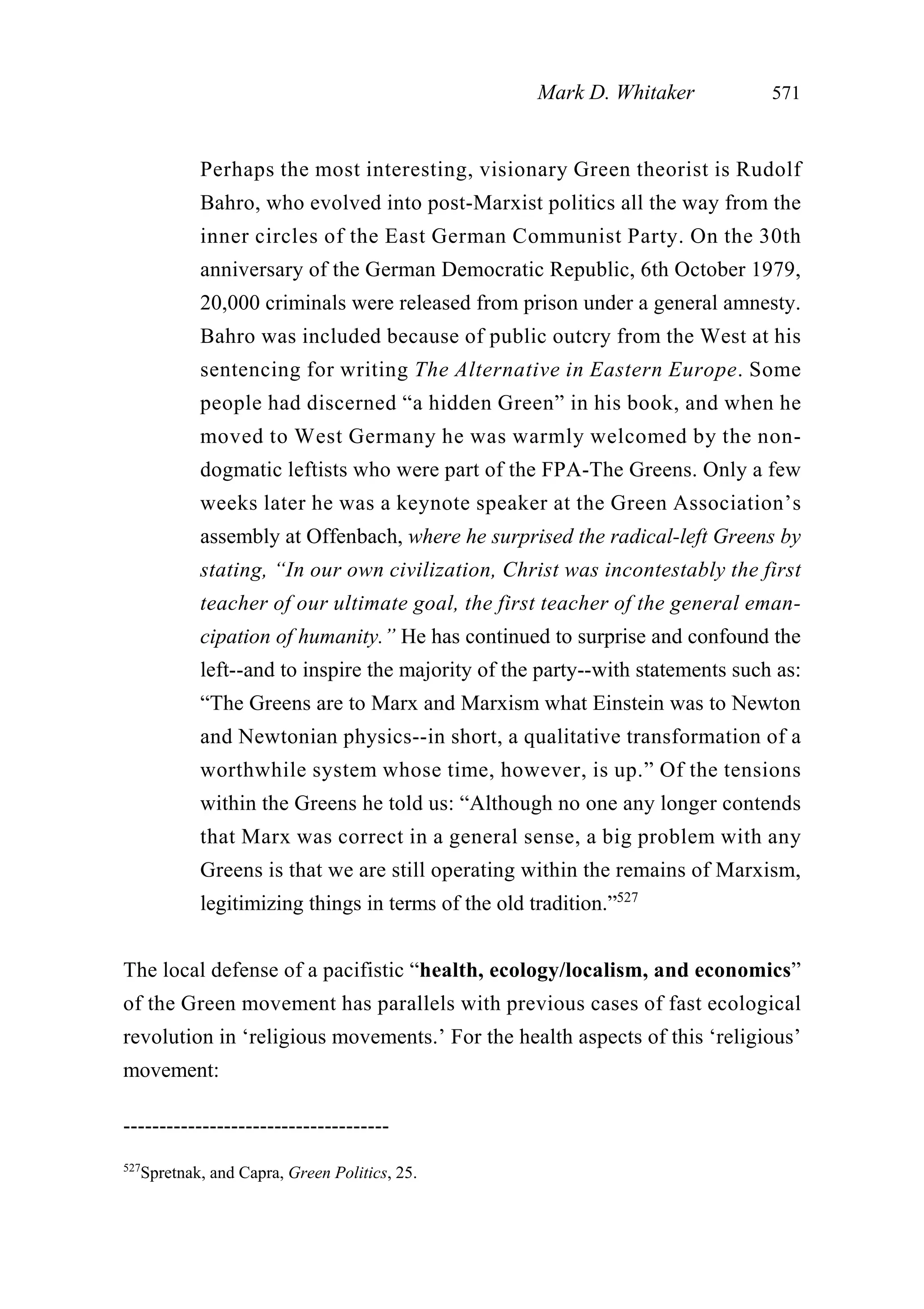 Perhaps the most interesting, visionary Green theorist is Rudolf
Bahro, who evolved into post-Marxist politics all the way from the
inner circles of the East German Communist Party. On the 30th
anniversary of the German Democratic Republic, 6th October 1979,
20,000 criminals were released from prison under a general amnesty.
Bahro was included because of public outcry from the West at his
sentencing for writing The Alternative in Eastern Europe. Some
people had discerned “a hidden Green” in his book, and when he
moved to West Germany he was warmly welcomed by the non-
dogmatic leftists who were part of the FPA-The Greens. Only a few
weeks later he was a keynote speaker at the Green Association’s
assembly at Offenbach, where he surprised the radical-left Greens by
stating, “In our own civilization, Christ was incontestably the first
teacher of our ultimate goal, the first teacher of the general eman-
cipation of humanity.” He has continued to surprise and confound the
left--and to inspire the majority of the party--with statements such as:
“The Greens are to Marx and Marxism what Einstein was to Newton
and Newtonian physics--in short, a qualitative transformation of a
worthwhile system whose time, however, is up.” Of the tensions
within the Greens he told us: “Although no one any longer contends
that Marx was correct in a general sense, a big problem with any
Greens is that we are still operating within the remains of Marxism,
legitimizing things in terms of the old tradition.”527
The local defense of a pacifistic “health, ecology/localism, and economics”
of the Green movement has parallels with previous cases of fast ecological
revolution in ‘religious movements.’ For the health aspects of this ‘religious’
movement:
Mark D. Whitaker 571
-------------------------------------
527
Spretnak, and Capra, Green Politics, 25.
 