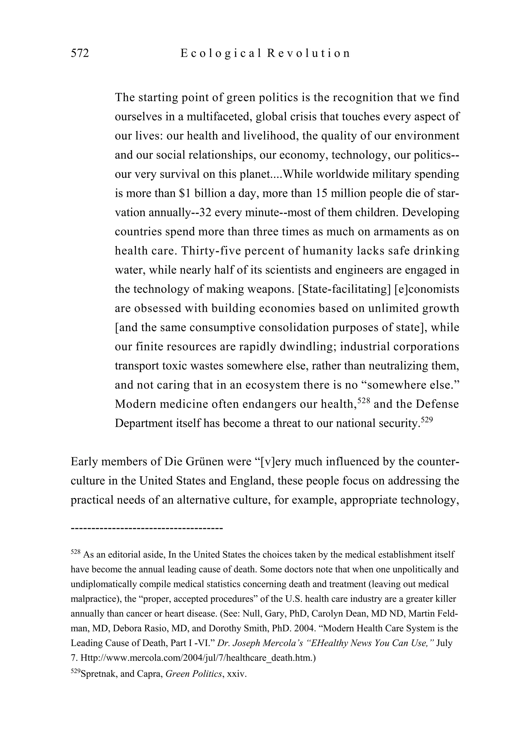 The starting point of green politics is the recognition that we find
ourselves in a multifaceted, global crisis that touches every aspect of
our lives: our health and livelihood, the quality of our environment
and our social relationships, our economy, technology, our politics--
our very survival on this planet....While worldwide military spending
is more than $1 billion a day, more than 15 million people die of star-
vation annually--32 every minute--most of them children. Developing
countries spend more than three times as much on armaments as on
health care. Thirty-five percent of humanity lacks safe drinking
water, while nearly half of its scientists and engineers are engaged in
the technology of making weapons. [State-facilitating] [e]conomists
are obsessed with building economies based on unlimited growth
[and the same consumptive consolidation purposes of state], while
our finite resources are rapidly dwindling; industrial corporations
transport toxic wastes somewhere else, rather than neutralizing them,
and not caring that in an ecosystem there is no “somewhere else.”
Modern medicine often endangers our health,528
and the Defense
Department itself has become a threat to our national security.529
Early members of Die Grünen were “[v]ery much influenced by the counter-
culture in the United States and England, these people focus on addressing the
practical needs of an alternative culture, for example, appropriate technology,
572 E c o l o g i c a l R e v o l u t i o n
-------------------------------------
528
As an editorial aside, In the United States the choices taken by the medical establishment itself
have become the annual leading cause of death. Some doctors note that when one unpolitically and
undiplomatically compile medical statistics concerning death and treatment (leaving out medical
malpractice), the “proper, accepted procedures” of the U.S. health care industry are a greater killer
annually than cancer or heart disease. (See: Null, Gary, PhD, Carolyn Dean, MD ND, Martin Feld-
man, MD, Debora Rasio, MD, and Dorothy Smith, PhD. 2004. “Modern Health Care System is the
Leading Cause of Death, Part I -VI.” Dr. Joseph Mercola’s “EHealthy News You Can Use,” July
7. Http://www.mercola.com/2004/jul/7/healthcare_death.htm.)
529
Spretnak, and Capra, Green Politics, xxiv.
 