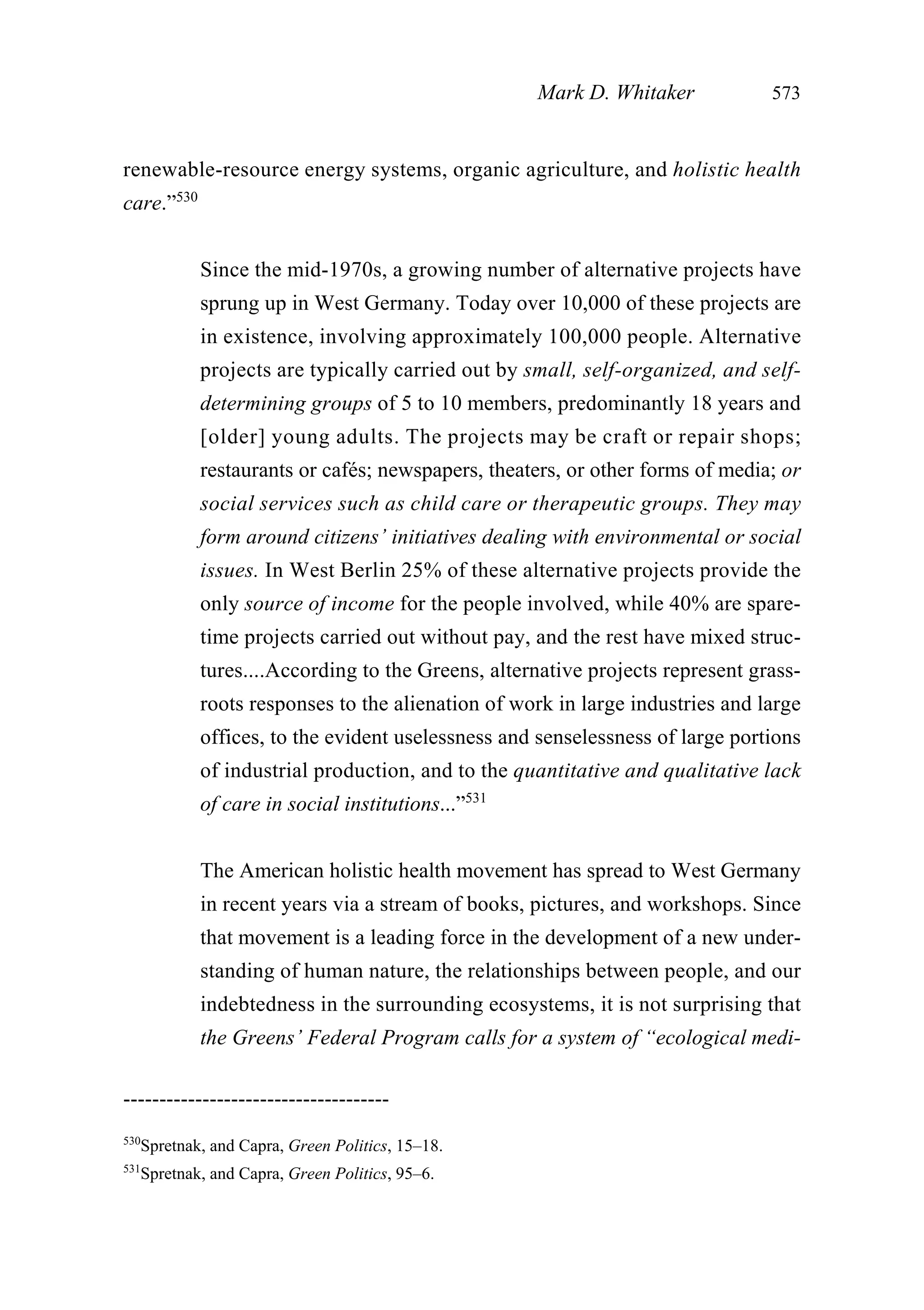 renewable-resource energy systems, organic agriculture, and holistic health
care.”530
Since the mid-1970s, a growing number of alternative projects have
sprung up in West Germany. Today over 10,000 of these projects are
in existence, involving approximately 100,000 people. Alternative
projects are typically carried out by small, self-organized, and self-
determining groups of 5 to 10 members, predominantly 18 years and
[older] young adults. The projects may be craft or repair shops;
restaurants or cafés; newspapers, theaters, or other forms of media; or
social services such as child care or therapeutic groups. They may
form around citizens’ initiatives dealing with environmental or social
issues. In West Berlin 25% of these alternative projects provide the
only source of income for the people involved, while 40% are spare-
time projects carried out without pay, and the rest have mixed struc-
tures....According to the Greens, alternative projects represent grass-
roots responses to the alienation of work in large industries and large
offices, to the evident uselessness and senselessness of large portions
of industrial production, and to the quantitative and qualitative lack
of care in social institutions...”531
The American holistic health movement has spread to West Germany
in recent years via a stream of books, pictures, and workshops. Since
that movement is a leading force in the development of a new under-
standing of human nature, the relationships between people, and our
indebtedness in the surrounding ecosystems, it is not surprising that
the Greens’ Federal Program calls for a system of “ecological medi-
Mark D. Whitaker 573
-------------------------------------
530
Spretnak, and Capra, Green Politics, 15–18.
531
Spretnak, and Capra, Green Politics, 95–6.
 