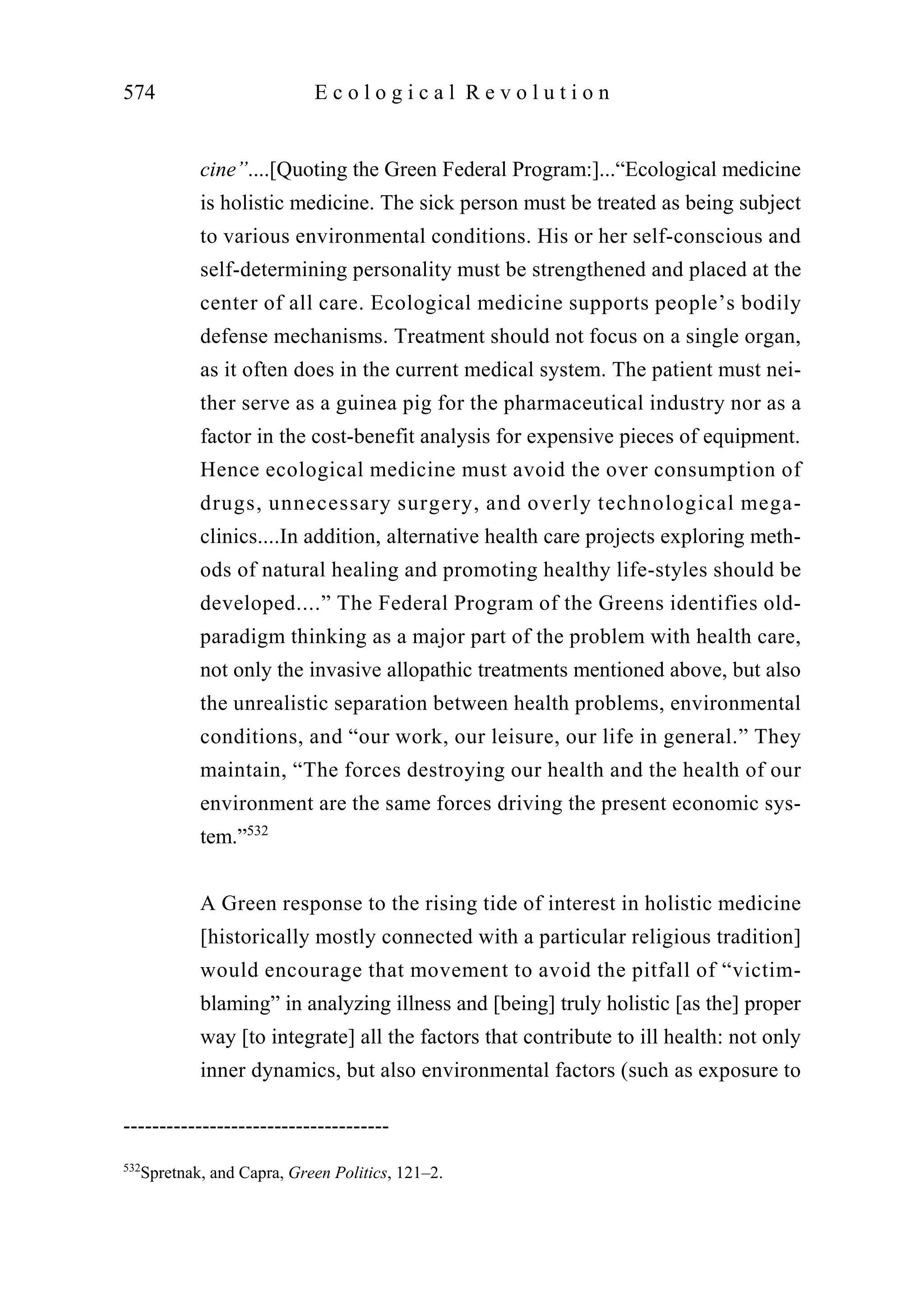 cine”....[Quoting the Green Federal Program:]...“Ecological medicine
is holistic medicine. The sick person must be treated as being subject
to various environmental conditions. His or her self-conscious and
self-determining personality must be strengthened and placed at the
center of all care. Ecological medicine supports people’s bodily
defense mechanisms. Treatment should not focus on a single organ,
as it often does in the current medical system. The patient must nei-
ther serve as a guinea pig for the pharmaceutical industry nor as a
factor in the cost-benefit analysis for expensive pieces of equipment.
Hence ecological medicine must avoid the over consumption of
drugs, unnecessary surgery, and overly technological mega-
clinics....In addition, alternative health care projects exploring meth-
ods of natural healing and promoting healthy life-styles should be
developed....” The Federal Program of the Greens identifies old-
paradigm thinking as a major part of the problem with health care,
not only the invasive allopathic treatments mentioned above, but also
the unrealistic separation between health problems, environmental
conditions, and “our work, our leisure, our life in general.” They
maintain, “The forces destroying our health and the health of our
environment are the same forces driving the present economic sys-
tem.”532
A Green response to the rising tide of interest in holistic medicine
[historically mostly connected with a particular religious tradition]
would encourage that movement to avoid the pitfall of “victim-
blaming” in analyzing illness and [being] truly holistic [as the] proper
way [to integrate] all the factors that contribute to ill health: not only
inner dynamics, but also environmental factors (such as exposure to
574 E c o l o g i c a l R e v o l u t i o n
-------------------------------------
532
Spretnak, and Capra, Green Politics, 121–2.
 