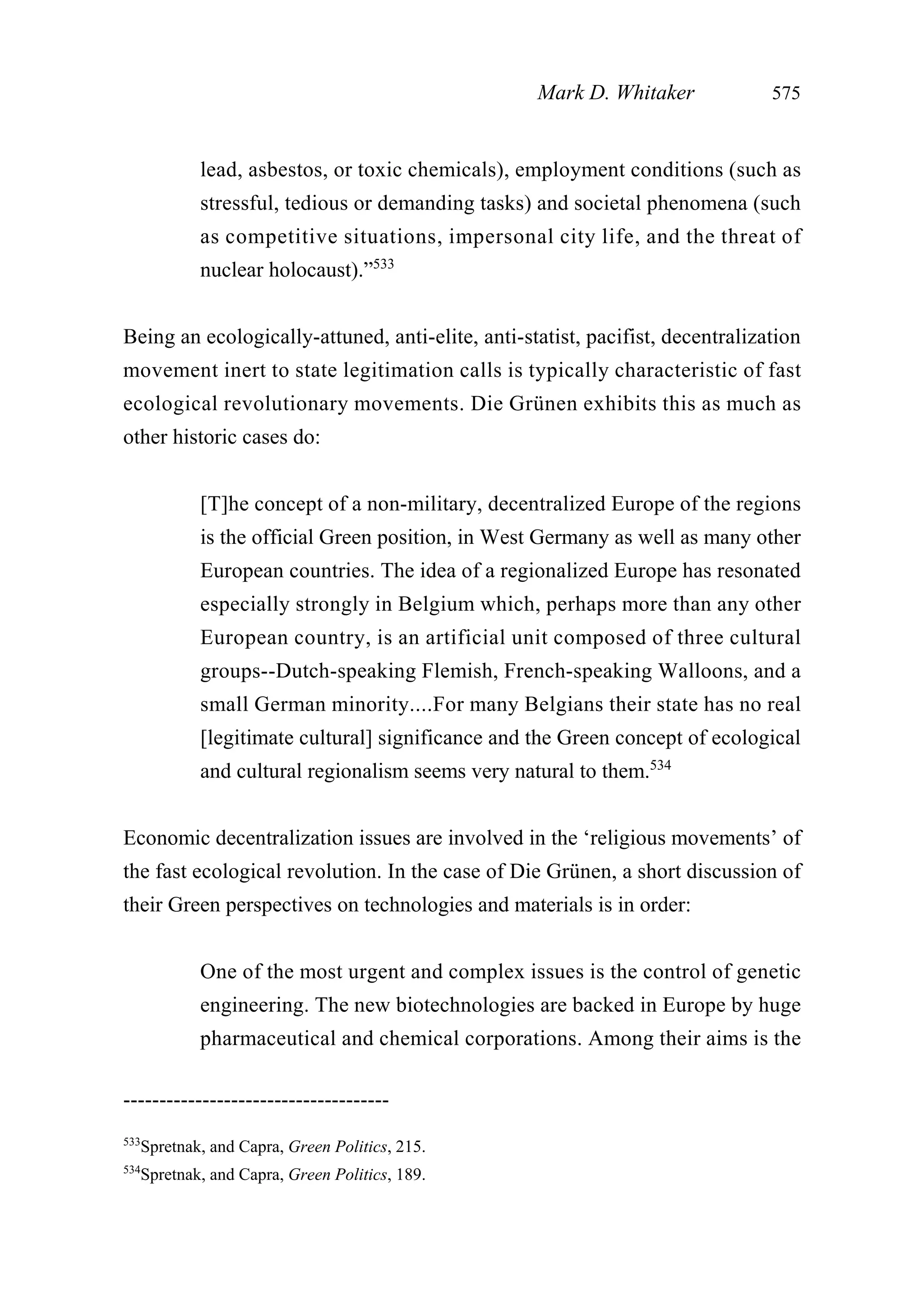 lead, asbestos, or toxic chemicals), employment conditions (such as
stressful, tedious or demanding tasks) and societal phenomena (such
as competitive situations, impersonal city life, and the threat of
nuclear holocaust).”533
Being an ecologically-attuned, anti-elite, anti-statist, pacifist, decentralization
movement inert to state legitimation calls is typically characteristic of fast
ecological revolutionary movements. Die Grünen exhibits this as much as
other historic cases do:
[T]he concept of a non-military, decentralized Europe of the regions
is the official Green position, in West Germany as well as many other
European countries. The idea of a regionalized Europe has resonated
especially strongly in Belgium which, perhaps more than any other
European country, is an artificial unit composed of three cultural
groups--Dutch-speaking Flemish, French-speaking Walloons, and a
small German minority....For many Belgians their state has no real
[legitimate cultural] significance and the Green concept of ecological
and cultural regionalism seems very natural to them.534
Economic decentralization issues are involved in the ‘religious movements’ of
the fast ecological revolution. In the case of Die Grünen, a short discussion of
their Green perspectives on technologies and materials is in order:
One of the most urgent and complex issues is the control of genetic
engineering. The new biotechnologies are backed in Europe by huge
pharmaceutical and chemical corporations. Among their aims is the
Mark D. Whitaker 575
-------------------------------------
533
Spretnak, and Capra, Green Politics, 215.
534
Spretnak, and Capra, Green Politics, 189.
 