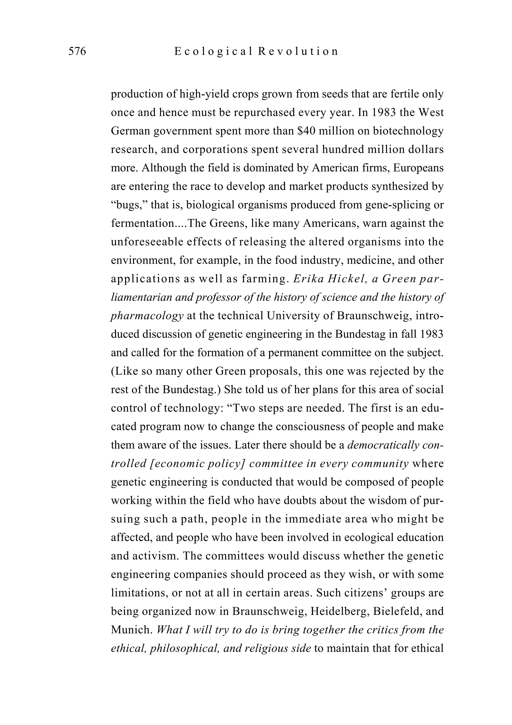 production of high-yield crops grown from seeds that are fertile only
once and hence must be repurchased every year. In 1983 the West
German government spent more than $40 million on biotechnology
research, and corporations spent several hundred million dollars
more. Although the field is dominated by American firms, Europeans
are entering the race to develop and market products synthesized by
“bugs,” that is, biological organisms produced from gene-splicing or
fermentation....The Greens, like many Americans, warn against the
unforeseeable effects of releasing the altered organisms into the
environment, for example, in the food industry, medicine, and other
applications as well as farming. Erika Hickel, a Green par-
liamentarian and professor of the history of science and the history of
pharmacology at the technical University of Braunschweig, intro-
duced discussion of genetic engineering in the Bundestag in fall 1983
and called for the formation of a permanent committee on the subject.
(Like so many other Green proposals, this one was rejected by the
rest of the Bundestag.) She told us of her plans for this area of social
control of technology: “Two steps are needed. The first is an edu-
cated program now to change the consciousness of people and make
them aware of the issues. Later there should be a democratically con-
trolled [economic policy] committee in every community where
genetic engineering is conducted that would be composed of people
working within the field who have doubts about the wisdom of pur-
suing such a path, people in the immediate area who might be
affected, and people who have been involved in ecological education
and activism. The committees would discuss whether the genetic
engineering companies should proceed as they wish, or with some
limitations, or not at all in certain areas. Such citizens’ groups are
being organized now in Braunschweig, Heidelberg, Bielefeld, and
Munich. What I will try to do is bring together the critics from the
ethical, philosophical, and religious side to maintain that for ethical
576 E c o l o g i c a l R e v o l u t i o n
 