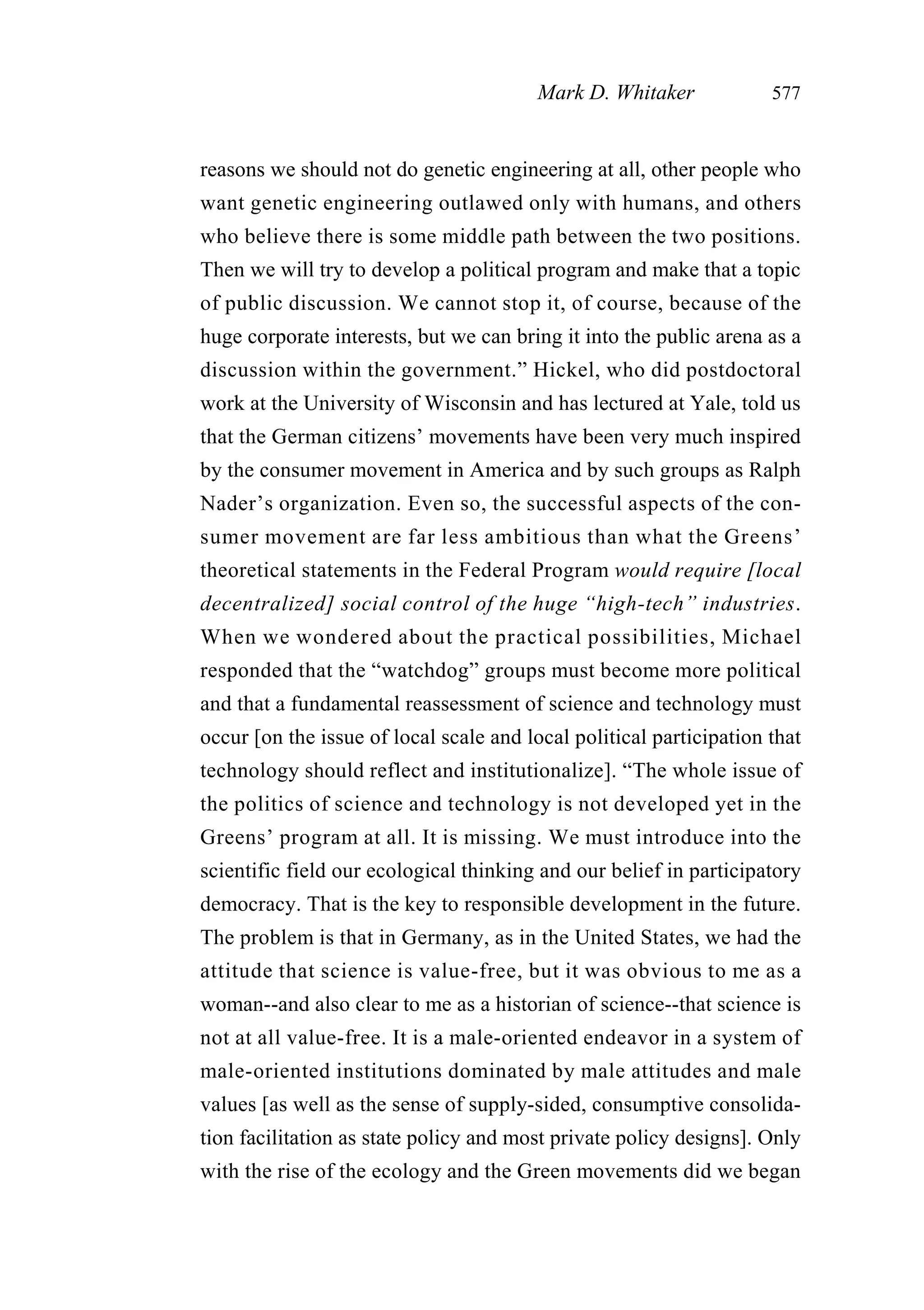 reasons we should not do genetic engineering at all, other people who
want genetic engineering outlawed only with humans, and others
who believe there is some middle path between the two positions.
Then we will try to develop a political program and make that a topic
of public discussion. We cannot stop it, of course, because of the
huge corporate interests, but we can bring it into the public arena as a
discussion within the government.” Hickel, who did postdoctoral
work at the University of Wisconsin and has lectured at Yale, told us
that the German citizens’ movements have been very much inspired
by the consumer movement in America and by such groups as Ralph
Nader’s organization. Even so, the successful aspects of the con-
sumer movement are far less ambitious than what the Greens’
theoretical statements in the Federal Program would require [local
decentralized] social control of the huge “high-tech” industries.
When we wondered about the practical possibilities, Michael
responded that the “watchdog” groups must become more political
and that a fundamental reassessment of science and technology must
occur [on the issue of local scale and local political participation that
technology should reflect and institutionalize]. “The whole issue of
the politics of science and technology is not developed yet in the
Greens’ program at all. It is missing. We must introduce into the
scientific field our ecological thinking and our belief in participatory
democracy. That is the key to responsible development in the future.
The problem is that in Germany, as in the United States, we had the
attitude that science is value-free, but it was obvious to me as a
woman--and also clear to me as a historian of science--that science is
not at all value-free. It is a male-oriented endeavor in a system of
male-oriented institutions dominated by male attitudes and male
values [as well as the sense of supply-sided, consumptive consolida-
tion facilitation as state policy and most private policy designs]. Only
with the rise of the ecology and the Green movements did we began
Mark D. Whitaker 577
 