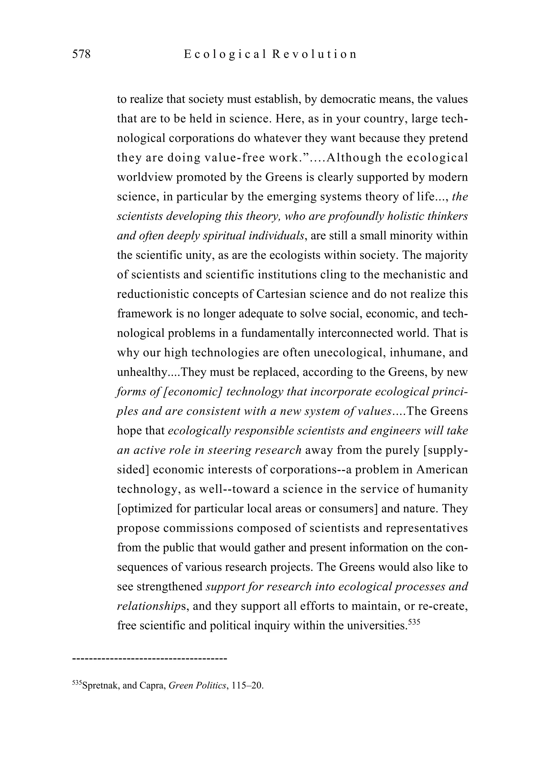 to realize that society must establish, by democratic means, the values
that are to be held in science. Here, as in your country, large tech-
nological corporations do whatever they want because they pretend
they are doing value-free work.”....Although the ecological
worldview promoted by the Greens is clearly supported by modern
science, in particular by the emerging systems theory of life..., the
scientists developing this theory, who are profoundly holistic thinkers
and often deeply spiritual individuals, are still a small minority within
the scientific unity, as are the ecologists within society. The majority
of scientists and scientific institutions cling to the mechanistic and
reductionistic concepts of Cartesian science and do not realize this
framework is no longer adequate to solve social, economic, and tech-
nological problems in a fundamentally interconnected world. That is
why our high technologies are often unecological, inhumane, and
unhealthy....They must be replaced, according to the Greens, by new
forms of [economic] technology that incorporate ecological princi-
ples and are consistent with a new system of values....The Greens
hope that ecologically responsible scientists and engineers will take
an active role in steering research away from the purely [supply-
sided] economic interests of corporations--a problem in American
technology, as well--toward a science in the service of humanity
[optimized for particular local areas or consumers] and nature. They
propose commissions composed of scientists and representatives
from the public that would gather and present information on the con-
sequences of various research projects. The Greens would also like to
see strengthened support for research into ecological processes and
relationships, and they support all efforts to maintain, or re-create,
free scientific and political inquiry within the universities.535
578 E c o l o g i c a l R e v o l u t i o n
-------------------------------------
535
Spretnak, and Capra, Green Politics, 115–20.
 