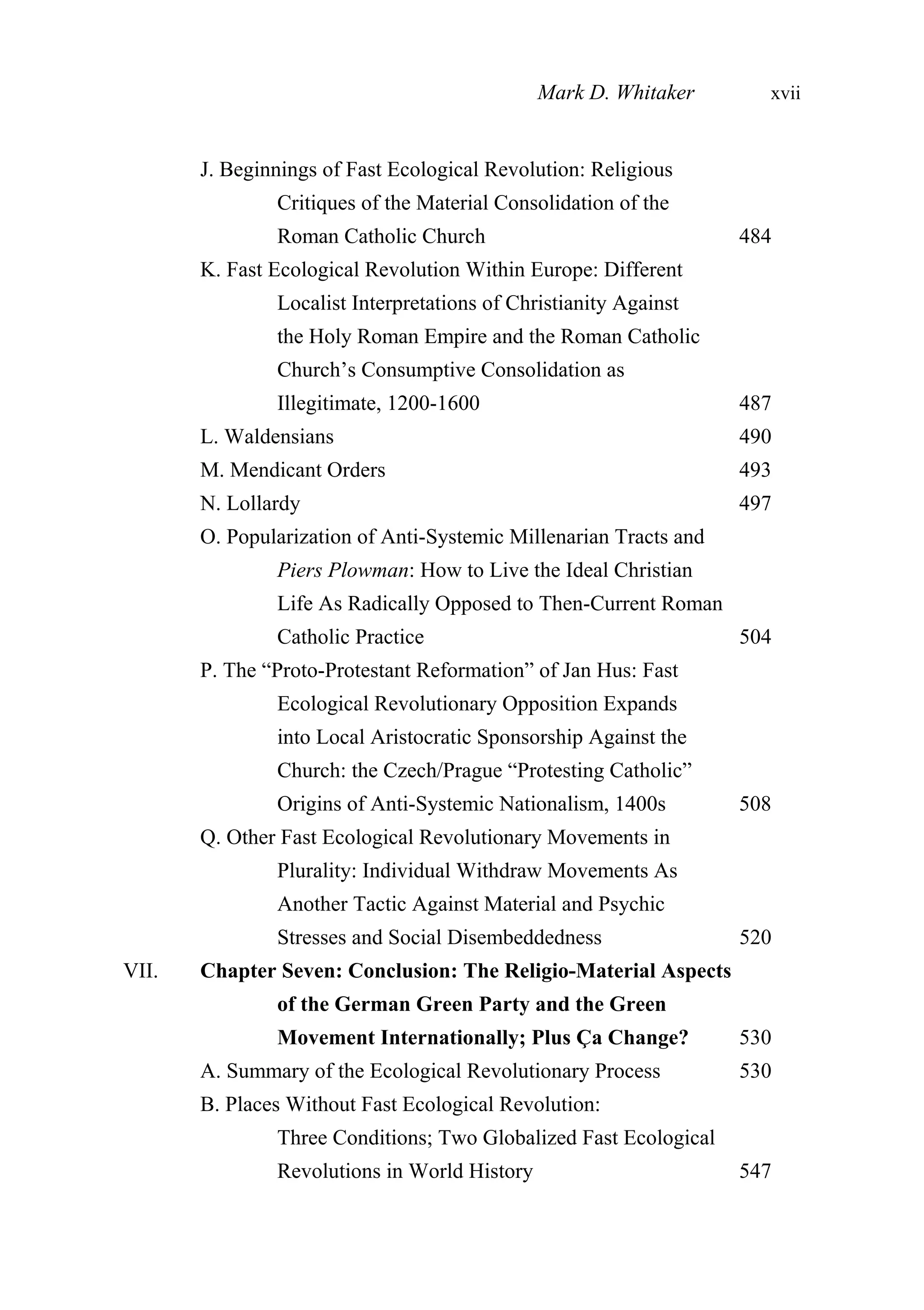 J. Beginnings of Fast Ecological Revolution: Religious
Critiques of the Material Consolidation of the
Roman Catholic Church 484
K. Fast Ecological Revolution Within Europe: Different
Localist Interpretations of Christianity Against
the Holy Roman Empire and the Roman Catholic
Church’s Consumptive Consolidation as
Illegitimate, 1200-1600 487
L. Waldensians 490
M. Mendicant Orders 493
N. Lollardy 497
O. Popularization of Anti-Systemic Millenarian Tracts and
Piers Plowman: How to Live the Ideal Christian
Life As Radically Opposed to Then-Current Roman
Catholic Practice 504
P. The “Proto-Protestant Reformation” of Jan Hus: Fast
Ecological Revolutionary Opposition Expands
into Local Aristocratic Sponsorship Against the
Church: the Czech/Prague “Protesting Catholic”
Origins of Anti-Systemic Nationalism, 1400s 508
Q. Other Fast Ecological Revolutionary Movements in
Plurality: Individual Withdraw Movements As
Another Tactic Against Material and Psychic
Stresses and Social Disembeddedness 520
VII. Chapter Seven: Conclusion: The Religio-Material Aspects
of the German Green Party and the Green
Movement Internationally; Plus Ça Change? 530
A. Summary of the Ecological Revolutionary Process 530
B. Places Without Fast Ecological Revolution:
Three Conditions; Two Globalized Fast Ecological
Revolutions in World History 547
Mark D. Whitaker xvii
 