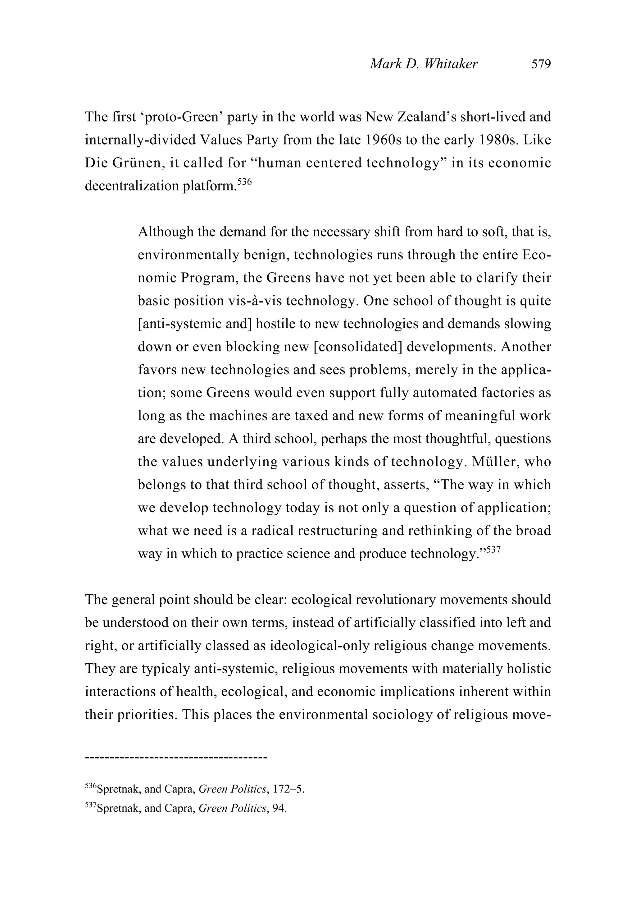 The first ‘proto-Green’ party in the world was New Zealand’s short-lived and
internally-divided Values Party from the late 1960s to the early 1980s. Like
Die Grünen, it called for “human centered technology” in its economic
decentralization platform.536
Although the demand for the necessary shift from hard to soft, that is,
environmentally benign, technologies runs through the entire Eco-
nomic Program, the Greens have not yet been able to clarify their
basic position vis-à-vis technology. One school of thought is quite
[anti-systemic and] hostile to new technologies and demands slowing
down or even blocking new [consolidated] developments. Another
favors new technologies and sees problems, merely in the applica-
tion; some Greens would even support fully automated factories as
long as the machines are taxed and new forms of meaningful work
are developed. A third school, perhaps the most thoughtful, questions
the values underlying various kinds of technology. Müller, who
belongs to that third school of thought, asserts, “The way in which
we develop technology today is not only a question of application;
what we need is a radical restructuring and rethinking of the broad
way in which to practice science and produce technology.”537
The general point should be clear: ecological revolutionary movements should
be understood on their own terms, instead of artificially classified into left and
right, or artificially classed as ideological-only religious change movements.
They are typicaly anti-systemic, religious movements with materially holistic
interactions of health, ecological, and economic implications inherent within
their priorities. This places the environmental sociology of religious move-
Mark D. Whitaker 579
-------------------------------------
536
Spretnak, and Capra, Green Politics, 172–5.
537
Spretnak, and Capra, Green Politics, 94.
 