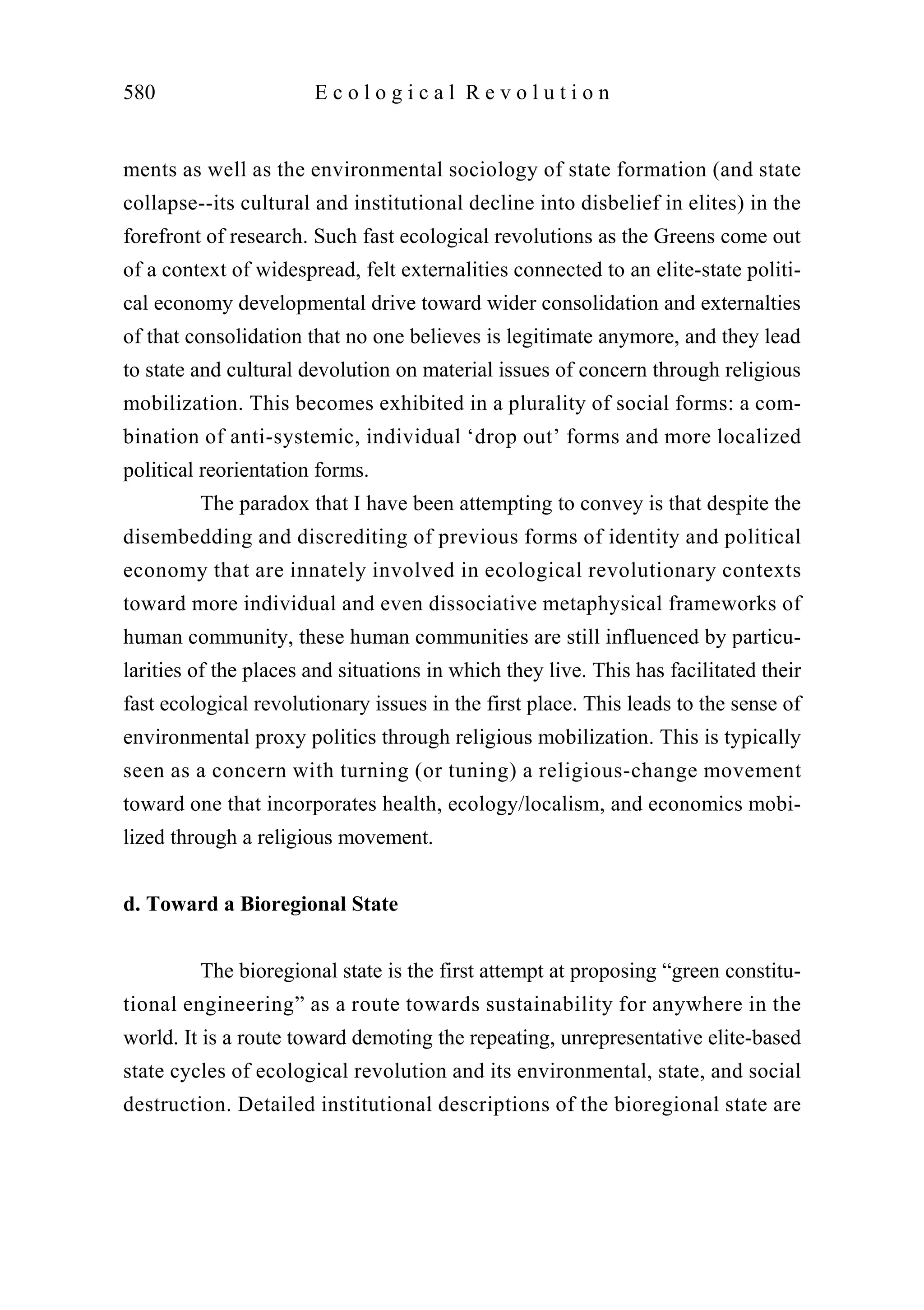 ments as well as the environmental sociology of state formation (and state
collapse--its cultural and institutional decline into disbelief in elites) in the
forefront of research. Such fast ecological revolutions as the Greens come out
of a context of widespread, felt externalities connected to an elite-state politi-
cal economy developmental drive toward wider consolidation and externalties
of that consolidation that no one believes is legitimate anymore, and they lead
to state and cultural devolution on material issues of concern through religious
mobilization. This becomes exhibited in a plurality of social forms: a com-
bination of anti-systemic, individual ‘drop out’ forms and more localized
political reorientation forms.
The paradox that I have been attempting to convey is that despite the
disembedding and discrediting of previous forms of identity and political
economy that are innately involved in ecological revolutionary contexts
toward more individual and even dissociative metaphysical frameworks of
human community, these human communities are still influenced by particu-
larities of the places and situations in which they live. This has facilitated their
fast ecological revolutionary issues in the first place. This leads to the sense of
environmental proxy politics through religious mobilization. This is typically
seen as a concern with turning (or tuning) a religious-change movement
toward one that incorporates health, ecology/localism, and economics mobi-
lized through a religious movement.
d. Toward a Bioregional State
The bioregional state is the first attempt at proposing “green constitu-
tional engineering” as a route towards sustainability for anywhere in the
world. It is a route toward demoting the repeating, unrepresentative elite-based
state cycles of ecological revolution and its environmental, state, and social
destruction. Detailed institutional descriptions of the bioregional state are
580 E c o l o g i c a l R e v o l u t i o n
 