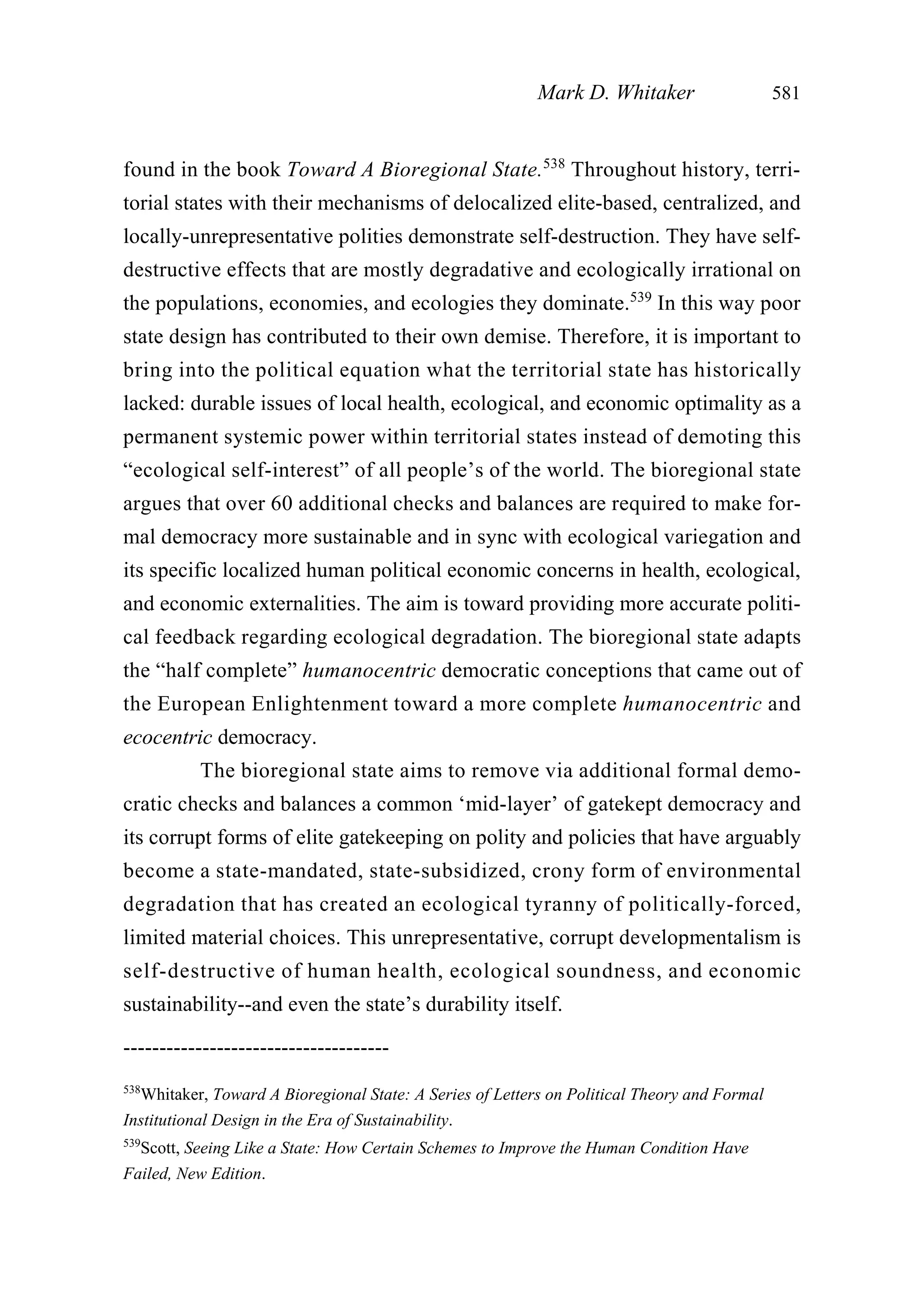 found in the book Toward A Bioregional State.538
Throughout history, terri-
torial states with their mechanisms of delocalized elite-based, centralized, and
locally-unrepresentative polities demonstrate self-destruction. They have self-
destructive effects that are mostly degradative and ecologically irrational on
the populations, economies, and ecologies they dominate.539
In this way poor
state design has contributed to their own demise. Therefore, it is important to
bring into the political equation what the territorial state has historically
lacked: durable issues of local health, ecological, and economic optimality as a
permanent systemic power within territorial states instead of demoting this
“ecological self-interest” of all people’s of the world. The bioregional state
argues that over 60 additional checks and balances are required to make for-
mal democracy more sustainable and in sync with ecological variegation and
its specific localized human political economic concerns in health, ecological,
and economic externalities. The aim is toward providing more accurate politi-
cal feedback regarding ecological degradation. The bioregional state adapts
the “half complete” humanocentric democratic conceptions that came out of
the European Enlightenment toward a more complete humanocentric and
ecocentric democracy.
The bioregional state aims to remove via additional formal demo-
cratic checks and balances a common ‘mid-layer’ of gatekept democracy and
its corrupt forms of elite gatekeeping on polity and policies that have arguably
become a state-mandated, state-subsidized, crony form of environmental
degradation that has created an ecological tyranny of politically-forced,
limited material choices. This unrepresentative, corrupt developmentalism is
self-destructive of human health, ecological soundness, and economic
sustainability--and even the state’s durability itself.
Mark D. Whitaker 581
-------------------------------------
538
Whitaker, Toward A Bioregional State: A Series of Letters on Political Theory and Formal
Institutional Design in the Era of Sustainability.
539
Scott, Seeing Like a State: How Certain Schemes to Improve the Human Condition Have
Failed, New Edition.
 