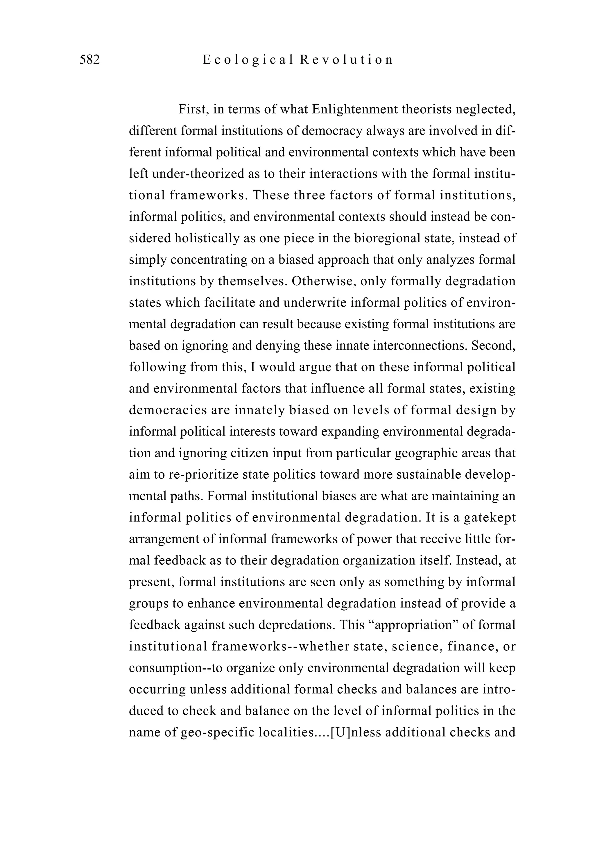 First, in terms of what Enlightenment theorists neglected,
different formal institutions of democracy always are involved in dif-
ferent informal political and environmental contexts which have been
left under-theorized as to their interactions with the formal institu-
tional frameworks. These three factors of formal institutions,
informal politics, and environmental contexts should instead be con-
sidered holistically as one piece in the bioregional state, instead of
simply concentrating on a biased approach that only analyzes formal
institutions by themselves. Otherwise, only formally degradation
states which facilitate and underwrite informal politics of environ-
mental degradation can result because existing formal institutions are
based on ignoring and denying these innate interconnections. Second,
following from this, I would argue that on these informal political
and environmental factors that influence all formal states, existing
democracies are innately biased on levels of formal design by
informal political interests toward expanding environmental degrada-
tion and ignoring citizen input from particular geographic areas that
aim to re-prioritize state politics toward more sustainable develop-
mental paths. Formal institutional biases are what are maintaining an
informal politics of environmental degradation. It is a gatekept
arrangement of informal frameworks of power that receive little for-
mal feedback as to their degradation organization itself. Instead, at
present, formal institutions are seen only as something by informal
groups to enhance environmental degradation instead of provide a
feedback against such depredations. This “appropriation” of formal
institutional frameworks--whether state, science, finance, or
consumption--to organize only environmental degradation will keep
occurring unless additional formal checks and balances are intro-
duced to check and balance on the level of informal politics in the
name of geo-specific localities....[U]nless additional checks and
582 E c o l o g i c a l R e v o l u t i o n
 