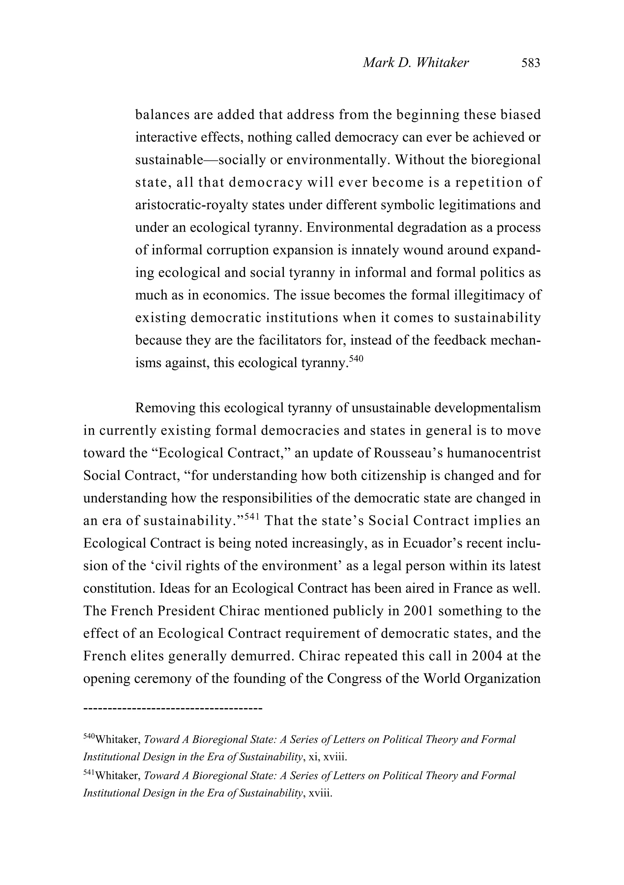 balances are added that address from the beginning these biased
interactive effects, nothing called democracy can ever be achieved or
sustainable—socially or environmentally. Without the bioregional
state, all that democracy will ever become is a repetition of
aristocratic-royalty states under different symbolic legitimations and
under an ecological tyranny. Environmental degradation as a process
of informal corruption expansion is innately wound around expand-
ing ecological and social tyranny in informal and formal politics as
much as in economics. The issue becomes the formal illegitimacy of
existing democratic institutions when it comes to sustainability
because they are the facilitators for, instead of the feedback mechan-
isms against, this ecological tyranny.540
Removing this ecological tyranny of unsustainable developmentalism
in currently existing formal democracies and states in general is to move
toward the “Ecological Contract,” an update of Rousseau’s humanocentrist
Social Contract, “for understanding how both citizenship is changed and for
understanding how the responsibilities of the democratic state are changed in
an era of sustainability.”541
That the state’s Social Contract implies an
Ecological Contract is being noted increasingly, as in Ecuador’s recent inclu-
sion of the ‘civil rights of the environment’ as a legal person within its latest
constitution. Ideas for an Ecological Contract has been aired in France as well.
The French President Chirac mentioned publicly in 2001 something to the
effect of an Ecological Contract requirement of democratic states, and the
French elites generally demurred. Chirac repeated this call in 2004 at the
opening ceremony of the founding of the Congress of the World Organization
Mark D. Whitaker 583
-------------------------------------
540
Whitaker, Toward A Bioregional State: A Series of Letters on Political Theory and Formal
Institutional Design in the Era of Sustainability, xi, xviii.
541
Whitaker, Toward A Bioregional State: A Series of Letters on Political Theory and Formal
Institutional Design in the Era of Sustainability, xviii.
 