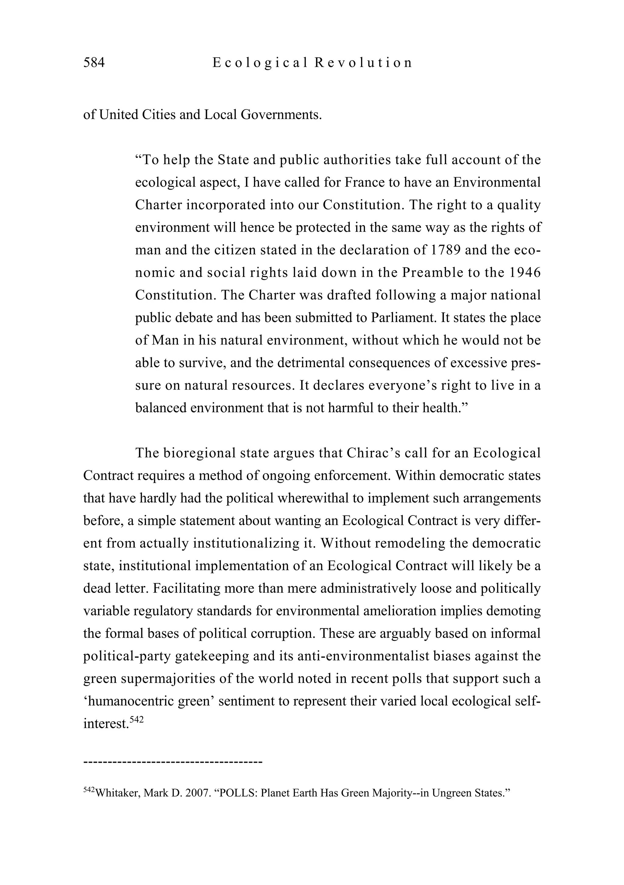 of United Cities and Local Governments.
“To help the State and public authorities take full account of the
ecological aspect, I have called for France to have an Environmental
Charter incorporated into our Constitution. The right to a quality
environment will hence be protected in the same way as the rights of
man and the citizen stated in the declaration of 1789 and the eco-
nomic and social rights laid down in the Preamble to the 1946
Constitution. The Charter was drafted following a major national
public debate and has been submitted to Parliament. It states the place
of Man in his natural environment, without which he would not be
able to survive, and the detrimental consequences of excessive pres-
sure on natural resources. It declares everyone’s right to live in a
balanced environment that is not harmful to their health.”
The bioregional state argues that Chirac’s call for an Ecological
Contract requires a method of ongoing enforcement. Within democratic states
that have hardly had the political wherewithal to implement such arrangements
before, a simple statement about wanting an Ecological Contract is very differ-
ent from actually institutionalizing it. Without remodeling the democratic
state, institutional implementation of an Ecological Contract will likely be a
dead letter. Facilitating more than mere administratively loose and politically
variable regulatory standards for environmental amelioration implies demoting
the formal bases of political corruption. These are arguably based on informal
political-party gatekeeping and its anti-environmentalist biases against the
green supermajorities of the world noted in recent polls that support such a
‘humanocentric green’ sentiment to represent their varied local ecological self-
interest.542
584 E c o l o g i c a l R e v o l u t i o n
-------------------------------------
542
Whitaker, Mark D. 2007. “POLLS: Planet Earth Has Green Majority--in Ungreen States.”
 