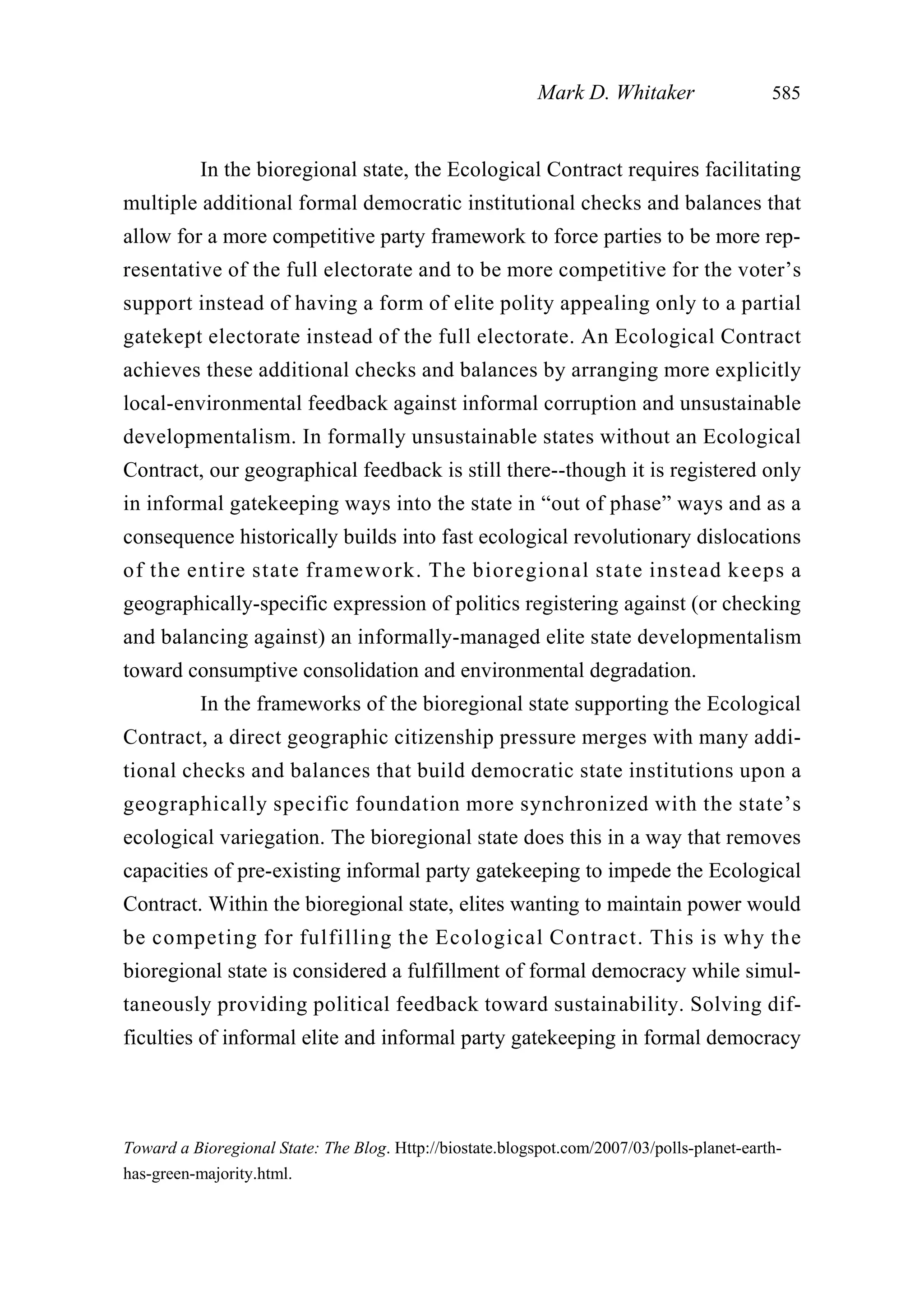 In the bioregional state, the Ecological Contract requires facilitating
multiple additional formal democratic institutional checks and balances that
allow for a more competitive party framework to force parties to be more rep-
resentative of the full electorate and to be more competitive for the voter’s
support instead of having a form of elite polity appealing only to a partial
gatekept electorate instead of the full electorate. An Ecological Contract
achieves these additional checks and balances by arranging more explicitly
local-environmental feedback against informal corruption and unsustainable
developmentalism. In formally unsustainable states without an Ecological
Contract, our geographical feedback is still there--though it is registered only
in informal gatekeeping ways into the state in “out of phase” ways and as a
consequence historically builds into fast ecological revolutionary dislocations
of the entire state framework. The bioregional state instead keeps a
geographically-specific expression of politics registering against (or checking
and balancing against) an informally-managed elite state developmentalism
toward consumptive consolidation and environmental degradation.
In the frameworks of the bioregional state supporting the Ecological
Contract, a direct geographic citizenship pressure merges with many addi-
tional checks and balances that build democratic state institutions upon a
geographically specific foundation more synchronized with the state’s
ecological variegation. The bioregional state does this in a way that removes
capacities of pre-existing informal party gatekeeping to impede the Ecological
Contract. Within the bioregional state, elites wanting to maintain power would
be competing for fulfilling the Ecological Contract. This is why the
bioregional state is considered a fulfillment of formal democracy while simul-
taneously providing political feedback toward sustainability. Solving dif-
ficulties of informal elite and informal party gatekeeping in formal democracy
Mark D. Whitaker 585
Toward a Bioregional State: The Blog. Http://biostate.blogspot.com/2007/03/polls-planet-earth-
has-green-majority.html.
 