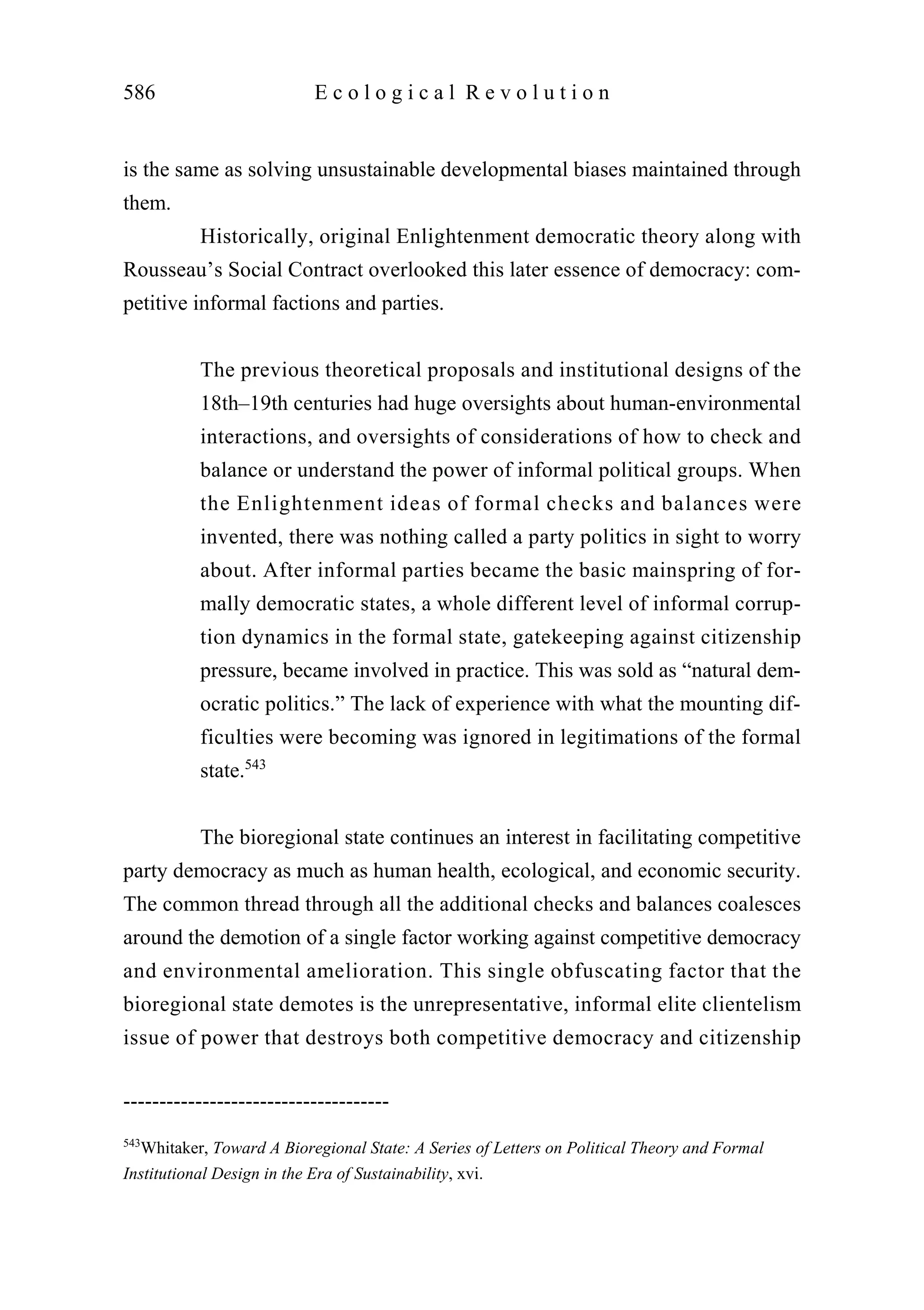 is the same as solving unsustainable developmental biases maintained through
them.
Historically, original Enlightenment democratic theory along with
Rousseau’s Social Contract overlooked this later essence of democracy: com-
petitive informal factions and parties.
The previous theoretical proposals and institutional designs of the
18th–19th centuries had huge oversights about human-environmental
interactions, and oversights of considerations of how to check and
balance or understand the power of informal political groups. When
the Enlightenment ideas of formal checks and balances were
invented, there was nothing called a party politics in sight to worry
about. After informal parties became the basic mainspring of for-
mally democratic states, a whole different level of informal corrup-
tion dynamics in the formal state, gatekeeping against citizenship
pressure, became involved in practice. This was sold as “natural dem-
ocratic politics.” The lack of experience with what the mounting dif-
ficulties were becoming was ignored in legitimations of the formal
state.543
The bioregional state continues an interest in facilitating competitive
party democracy as much as human health, ecological, and economic security.
The common thread through all the additional checks and balances coalesces
around the demotion of a single factor working against competitive democracy
and environmental amelioration. This single obfuscating factor that the
bioregional state demotes is the unrepresentative, informal elite clientelism
issue of power that destroys both competitive democracy and citizenship
586 E c o l o g i c a l R e v o l u t i o n
-------------------------------------
543
Whitaker, Toward A Bioregional State: A Series of Letters on Political Theory and Formal
Institutional Design in the Era of Sustainability, xvi.
 