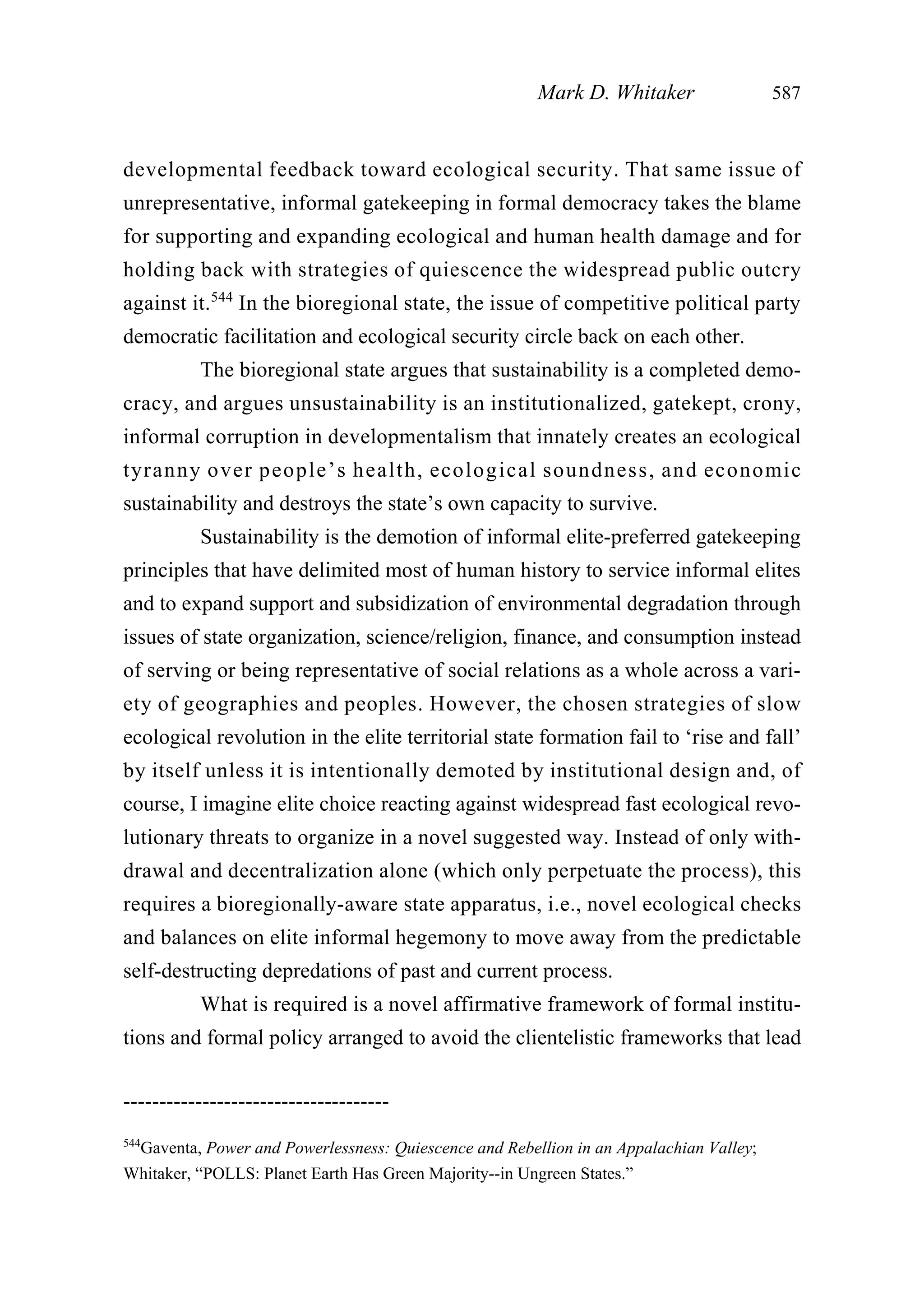 developmental feedback toward ecological security. That same issue of
unrepresentative, informal gatekeeping in formal democracy takes the blame
for supporting and expanding ecological and human health damage and for
holding back with strategies of quiescence the widespread public outcry
against it.544
In the bioregional state, the issue of competitive political party
democratic facilitation and ecological security circle back on each other.
The bioregional state argues that sustainability is a completed demo-
cracy, and argues unsustainability is an institutionalized, gatekept, crony,
informal corruption in developmentalism that innately creates an ecological
tyranny over people’s health, ecological soundness, and economic
sustainability and destroys the state’s own capacity to survive.
Sustainability is the demotion of informal elite-preferred gatekeeping
principles that have delimited most of human history to service informal elites
and to expand support and subsidization of environmental degradation through
issues of state organization, science/religion, finance, and consumption instead
of serving or being representative of social relations as a whole across a vari-
ety of geographies and peoples. However, the chosen strategies of slow
ecological revolution in the elite territorial state formation fail to ‘rise and fall’
by itself unless it is intentionally demoted by institutional design and, of
course, I imagine elite choice reacting against widespread fast ecological revo-
lutionary threats to organize in a novel suggested way. Instead of only with-
drawal and decentralization alone (which only perpetuate the process), this
requires a bioregionally-aware state apparatus, i.e., novel ecological checks
and balances on elite informal hegemony to move away from the predictable
self-destructing depredations of past and current process.
What is required is a novel affirmative framework of formal institu-
tions and formal policy arranged to avoid the clientelistic frameworks that lead
Mark D. Whitaker 587
-------------------------------------
544
Gaventa, Power and Powerlessness: Quiescence and Rebellion in an Appalachian Valley;
Whitaker, “POLLS: Planet Earth Has Green Majority--in Ungreen States.”
 