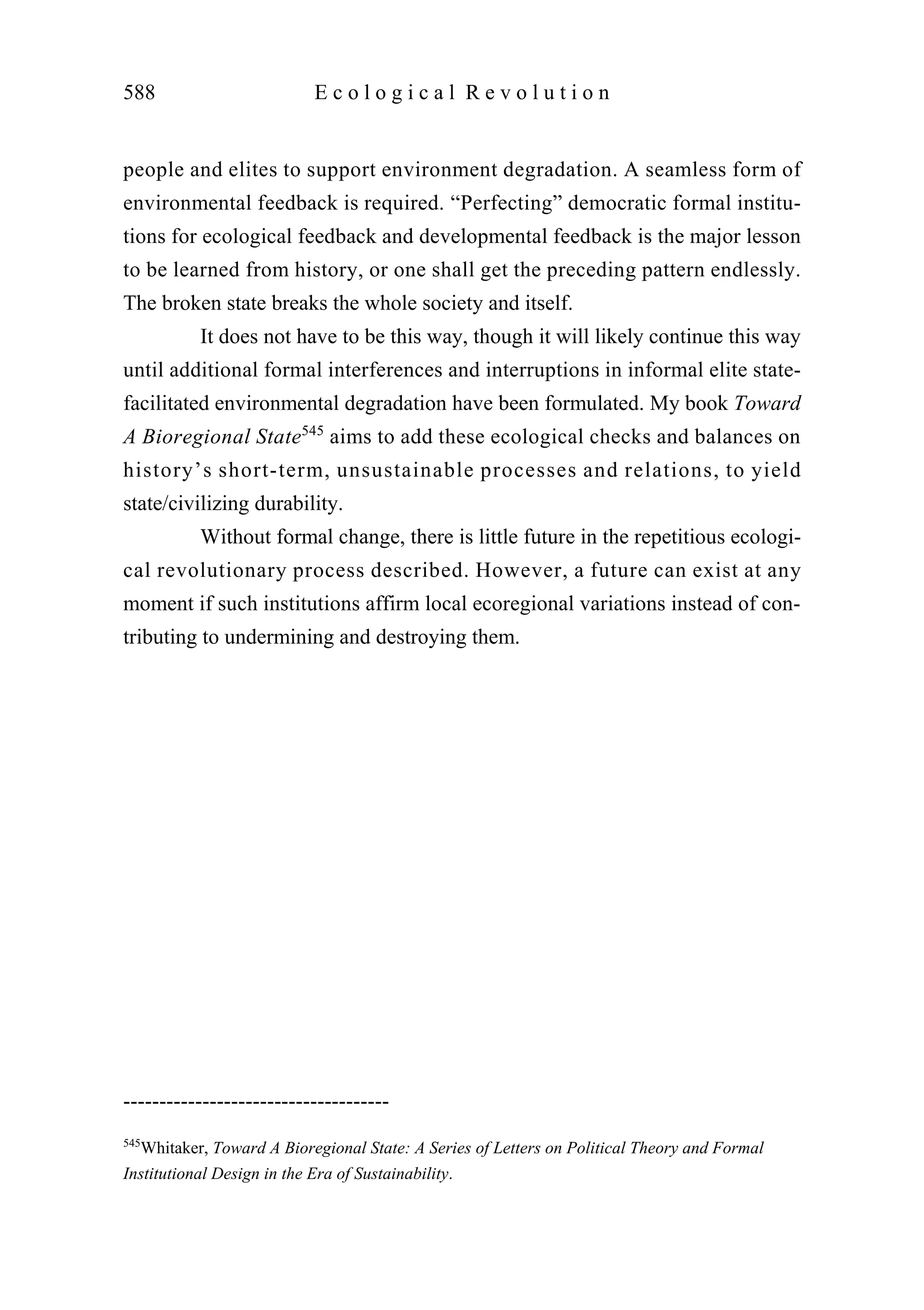 people and elites to support environment degradation. A seamless form of
environmental feedback is required. “Perfecting” democratic formal institu-
tions for ecological feedback and developmental feedback is the major lesson
to be learned from history, or one shall get the preceding pattern endlessly.
The broken state breaks the whole society and itself.
It does not have to be this way, though it will likely continue this way
until additional formal interferences and interruptions in informal elite state-
facilitated environmental degradation have been formulated. My book Toward
A Bioregional State545
aims to add these ecological checks and balances on
history’s short-term, unsustainable processes and relations, to yield
state/civilizing durability.
Without formal change, there is little future in the repetitious ecologi-
cal revolutionary process described. However, a future can exist at any
moment if such institutions affirm local ecoregional variations instead of con-
tributing to undermining and destroying them.
588 E c o l o g i c a l R e v o l u t i o n
-------------------------------------
545
Whitaker, Toward A Bioregional State: A Series of Letters on Political Theory and Formal
Institutional Design in the Era of Sustainability.
 