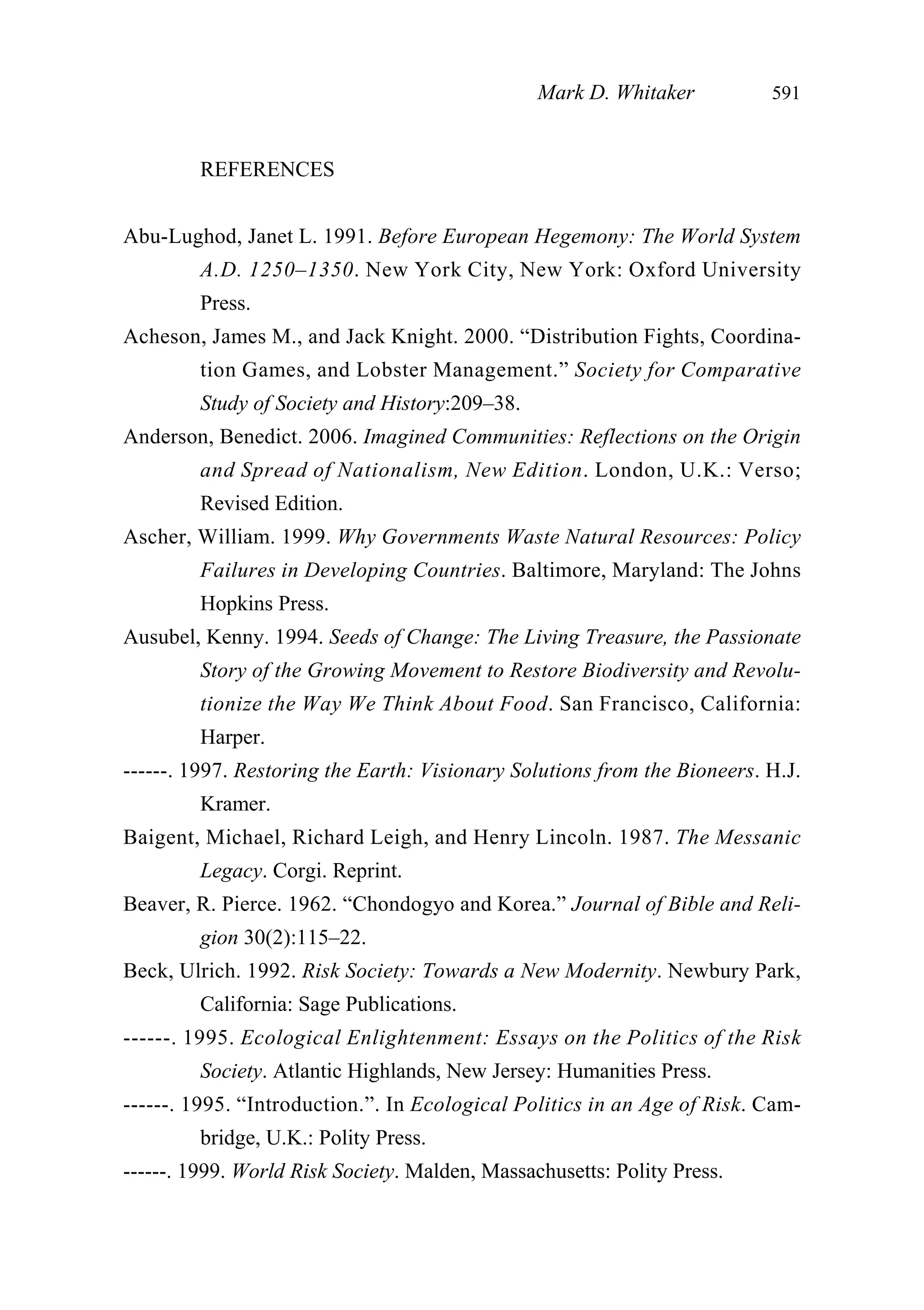 REFERENCES
Abu-Lughod, Janet L. 1991. Before European Hegemony: The World System
A.D. 1250–1350. New York City, New York: Oxford University
Press.
Acheson, James M., and Jack Knight. 2000. “Distribution Fights, Coordina-
tion Games, and Lobster Management.” Society for Comparative
Study of Society and History:209–38.
Anderson, Benedict. 2006. Imagined Communities: Reflections on the Origin
and Spread of Nationalism, New Edition. London, U.K.: Verso;
Revised Edition.
Ascher, William. 1999. Why Governments Waste Natural Resources: Policy
Failures in Developing Countries. Baltimore, Maryland: The Johns
Hopkins Press.
Ausubel, Kenny. 1994. Seeds of Change: The Living Treasure, the Passionate
Story of the Growing Movement to Restore Biodiversity and Revolu-
tionize the Way We Think About Food. San Francisco, California:
Harper.
------. 1997. Restoring the Earth: Visionary Solutions from the Bioneers. H.J.
Kramer.
Baigent, Michael, Richard Leigh, and Henry Lincoln. 1987. The Messanic
Legacy. Corgi. Reprint.
Beaver, R. Pierce. 1962. “Chondogyo and Korea.” Journal of Bible and Reli-
gion 30(2):115–22.
Beck, Ulrich. 1992. Risk Society: Towards a New Modernity. Newbury Park,
California: Sage Publications.
------. 1995. Ecological Enlightenment: Essays on the Politics of the Risk
Society. Atlantic Highlands, New Jersey: Humanities Press.
------. 1995. “Introduction.”. In Ecological Politics in an Age of Risk. Cam-
bridge, U.K.: Polity Press.
------. 1999. World Risk Society. Malden, Massachusetts: Polity Press.
Mark D. Whitaker 591
 
