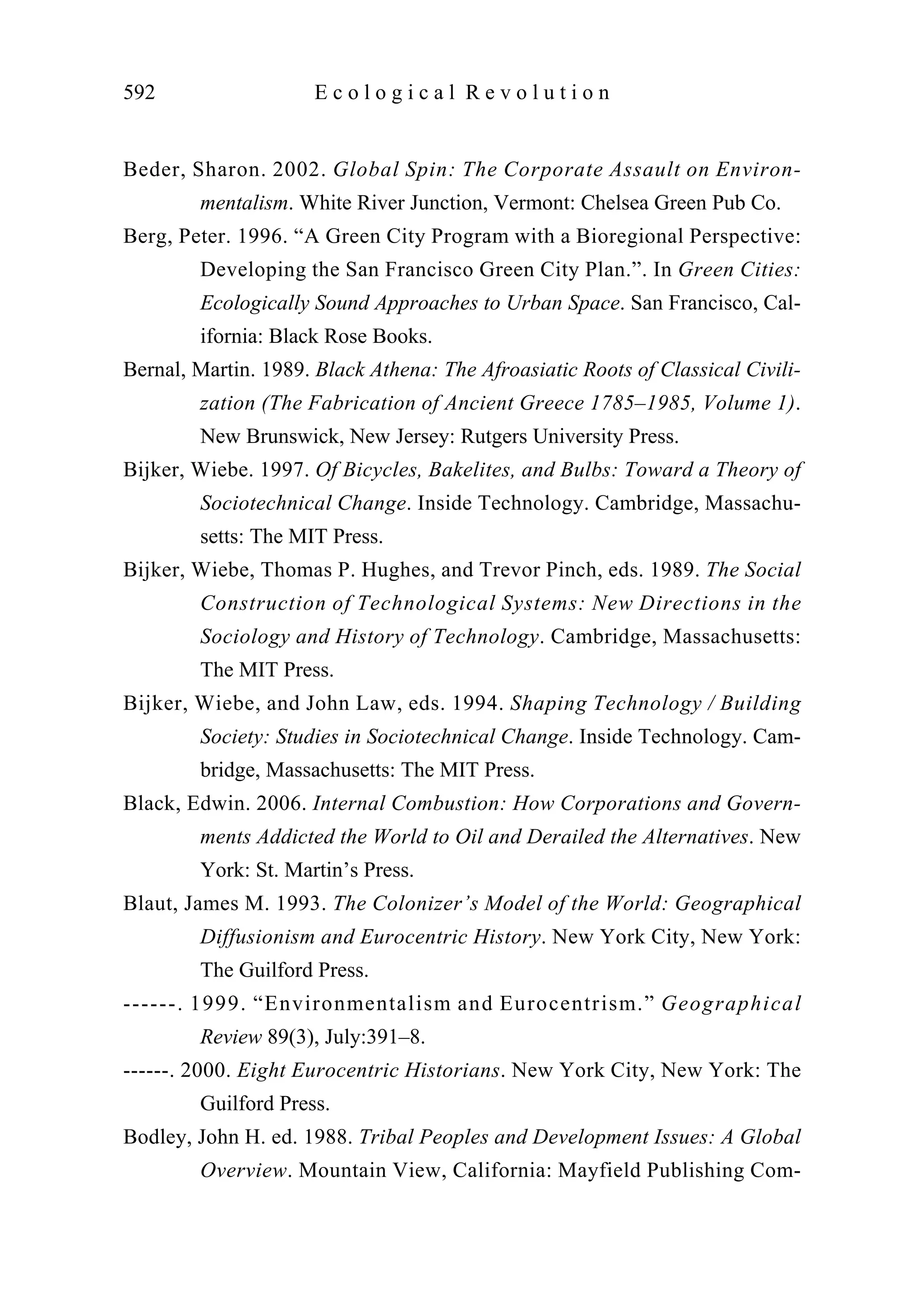 Beder, Sharon. 2002. Global Spin: The Corporate Assault on Environ-
mentalism. White River Junction, Vermont: Chelsea Green Pub Co.
Berg, Peter. 1996. “A Green City Program with a Bioregional Perspective:
Developing the San Francisco Green City Plan.”. In Green Cities:
Ecologically Sound Approaches to Urban Space. San Francisco, Cal-
ifornia: Black Rose Books.
Bernal, Martin. 1989. Black Athena: The Afroasiatic Roots of Classical Civili-
zation (The Fabrication of Ancient Greece 1785–1985, Volume 1).
New Brunswick, New Jersey: Rutgers University Press.
Bijker, Wiebe. 1997. Of Bicycles, Bakelites, and Bulbs: Toward a Theory of
Sociotechnical Change. Inside Technology. Cambridge, Massachu-
setts: The MIT Press.
Bijker, Wiebe, Thomas P. Hughes, and Trevor Pinch, eds. 1989. The Social
Construction of Technological Systems: New Directions in the
Sociology and History of Technology. Cambridge, Massachusetts:
The MIT Press.
Bijker, Wiebe, and John Law, eds. 1994. Shaping Technology / Building
Society: Studies in Sociotechnical Change. Inside Technology. Cam-
bridge, Massachusetts: The MIT Press.
Black, Edwin. 2006. Internal Combustion: How Corporations and Govern-
ments Addicted the World to Oil and Derailed the Alternatives. New
York: St. Martin’s Press.
Blaut, James M. 1993. The Colonizer’s Model of the World: Geographical
Diffusionism and Eurocentric History. New York City, New York:
The Guilford Press.
------. 1999. “Environmentalism and Eurocentrism.” Geographical
Review 89(3), July:391–8.
------. 2000. Eight Eurocentric Historians. New York City, New York: The
Guilford Press.
Bodley, John H. ed. 1988. Tribal Peoples and Development Issues: A Global
Overview. Mountain View, California: Mayfield Publishing Com-
592 E c o l o g i c a l R e v o l u t i o n
 