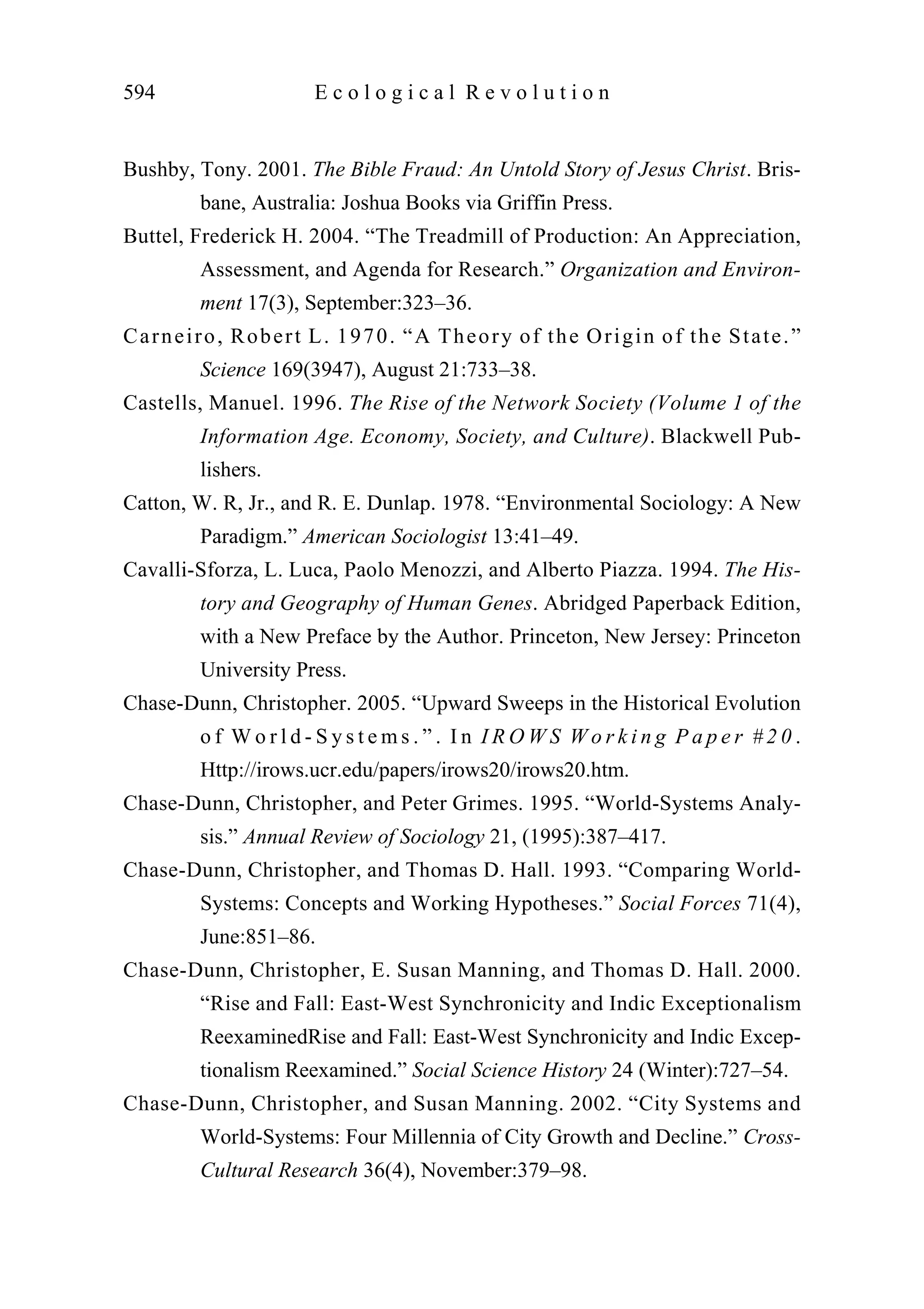Bushby, Tony. 2001. The Bible Fraud: An Untold Story of Jesus Christ. Bris-
bane, Australia: Joshua Books via Griffin Press.
Buttel, Frederick H. 2004. “The Treadmill of Production: An Appreciation,
Assessment, and Agenda for Research.” Organization and Environ-
ment 17(3), September:323–36.
Carneiro, Robert L. 1970. “A Theory of the Origin of the State.”
Science 169(3947), August 21:733–38.
Castells, Manuel. 1996. The Rise of the Network Society (Volume 1 of the
Information Age. Economy, Society, and Culture). Blackwell Pub-
lishers.
Catton, W. R, Jr., and R. E. Dunlap. 1978. “Environmental Sociology: A New
Paradigm.” American Sociologist 13:41–49.
Cavalli-Sforza, L. Luca, Paolo Menozzi, and Alberto Piazza. 1994. The His-
tory and Geography of Human Genes. Abridged Paperback Edition,
with a New Preface by the Author. Princeton, New Jersey: Princeton
University Press.
Chase-Dunn, Christopher. 2005. “Upward Sweeps in the Historical Evolution
o f W o r l d - S y s t e m s . ” . I n I R O W S W o r k i n g P a p e r # 2 0 .
Http://irows.ucr.edu/papers/irows20/irows20.htm.
Chase-Dunn, Christopher, and Peter Grimes. 1995. “World-Systems Analy-
sis.” Annual Review of Sociology 21, (1995):387–417.
Chase-Dunn, Christopher, and Thomas D. Hall. 1993. “Comparing World-
Systems: Concepts and Working Hypotheses.” Social Forces 71(4),
June:851–86.
Chase-Dunn, Christopher, E. Susan Manning, and Thomas D. Hall. 2000.
“Rise and Fall: East-West Synchronicity and Indic Exceptionalism
ReexaminedRise and Fall: East-West Synchronicity and Indic Excep-
tionalism Reexamined.” Social Science History 24 (Winter):727–54.
Chase-Dunn, Christopher, and Susan Manning. 2002. “City Systems and
World-Systems: Four Millennia of City Growth and Decline.” Cross-
Cultural Research 36(4), November:379–98.
594 E c o l o g i c a l R e v o l u t i o n
 