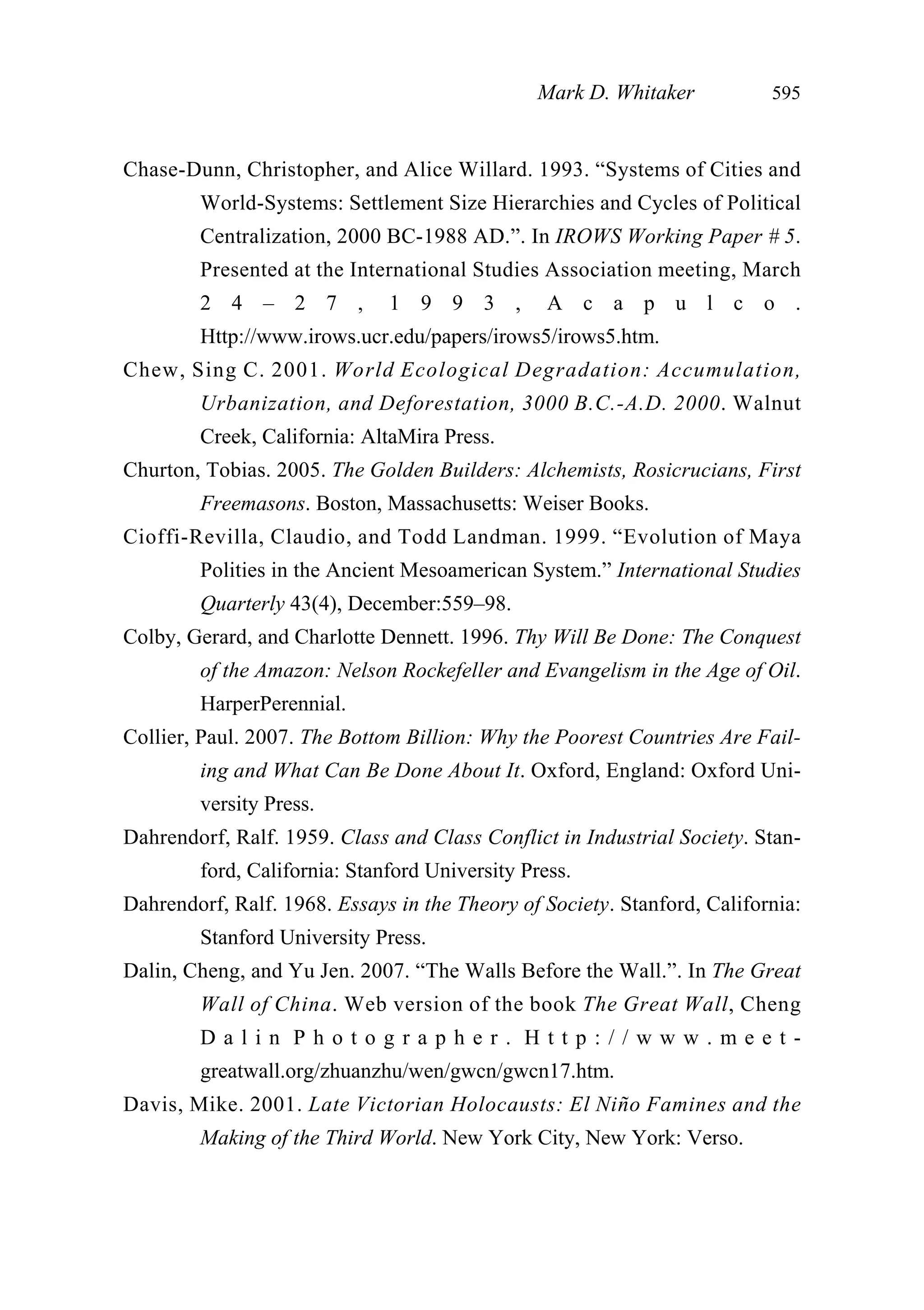 Chase-Dunn, Christopher, and Alice Willard. 1993. “Systems of Cities and
World-Systems: Settlement Size Hierarchies and Cycles of Political
Centralization, 2000 BC-1988 AD.”. In IROWS Working Paper # 5.
Presented at the International Studies Association meeting, March
2 4 – 2 7 , 1 9 9 3 , A c a p u l c o .
Http://www.irows.ucr.edu/papers/irows5/irows5.htm.
Chew, Sing C. 2001. World Ecological Degradation: Accumulation,
Urbanization, and Deforestation, 3000 B.C.-A.D. 2000. Walnut
Creek, California: AltaMira Press.
Churton, Tobias. 2005. The Golden Builders: Alchemists, Rosicrucians, First
Freemasons. Boston, Massachusetts: Weiser Books.
Cioffi-Revilla, Claudio, and Todd Landman. 1999. “Evolution of Maya
Polities in the Ancient Mesoamerican System.” International Studies
Quarterly 43(4), December:559–98.
Colby, Gerard, and Charlotte Dennett. 1996. Thy Will Be Done: The Conquest
of the Amazon: Nelson Rockefeller and Evangelism in the Age of Oil.
HarperPerennial.
Collier, Paul. 2007. The Bottom Billion: Why the Poorest Countries Are Fail-
ing and What Can Be Done About It. Oxford, England: Oxford Uni-
versity Press.
Dahrendorf, Ralf. 1959. Class and Class Conflict in Industrial Society. Stan-
ford, California: Stanford University Press.
Dahrendorf, Ralf. 1968. Essays in the Theory of Society. Stanford, California:
Stanford University Press.
Dalin, Cheng, and Yu Jen. 2007. “The Walls Before the Wall.”. In The Great
Wall of China. Web version of the book The Great Wall, Cheng
D a l i n P h o t o g r a p h e r . H t t p : / / w w w . m e e t -
greatwall.org/zhuanzhu/wen/gwcn/gwcn17.htm.
Davis, Mike. 2001. Late Victorian Holocausts: El Niño Famines and the
Making of the Third World. New York City, New York: Verso.
Mark D. Whitaker 595
 