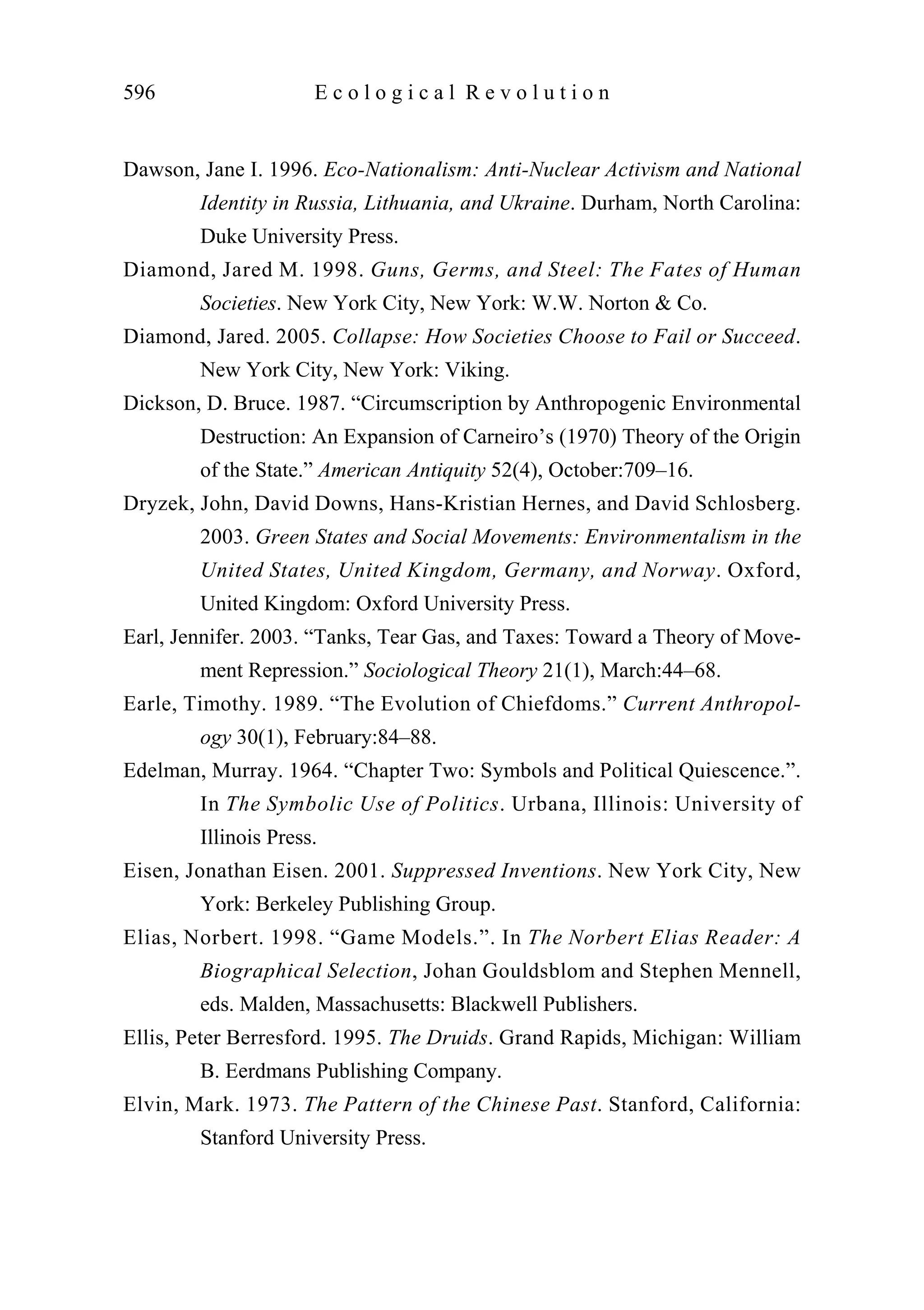 Dawson, Jane I. 1996. Eco-Nationalism: Anti-Nuclear Activism and National
Identity in Russia, Lithuania, and Ukraine. Durham, North Carolina:
Duke University Press.
Diamond, Jared M. 1998. Guns, Germs, and Steel: The Fates of Human
Societies. New York City, New York: W.W. Norton & Co.
Diamond, Jared. 2005. Collapse: How Societies Choose to Fail or Succeed.
New York City, New York: Viking.
Dickson, D. Bruce. 1987. “Circumscription by Anthropogenic Environmental
Destruction: An Expansion of Carneiro’s (1970) Theory of the Origin
of the State.” American Antiquity 52(4), October:709–16.
Dryzek, John, David Downs, Hans-Kristian Hernes, and David Schlosberg.
2003. Green States and Social Movements: Environmentalism in the
United States, United Kingdom, Germany, and Norway. Oxford,
United Kingdom: Oxford University Press.
Earl, Jennifer. 2003. “Tanks, Tear Gas, and Taxes: Toward a Theory of Move-
ment Repression.” Sociological Theory 21(1), March:44–68.
Earle, Timothy. 1989. “The Evolution of Chiefdoms.” Current Anthropol-
ogy 30(1), February:84–88.
Edelman, Murray. 1964. “Chapter Two: Symbols and Political Quiescence.”.
In The Symbolic Use of Politics. Urbana, Illinois: University of
Illinois Press.
Eisen, Jonathan Eisen. 2001. Suppressed Inventions. New York City, New
York: Berkeley Publishing Group.
Elias, Norbert. 1998. “Game Models.”. In The Norbert Elias Reader: A
Biographical Selection, Johan Gouldsblom and Stephen Mennell,
eds. Malden, Massachusetts: Blackwell Publishers.
Ellis, Peter Berresford. 1995. The Druids. Grand Rapids, Michigan: William
B. Eerdmans Publishing Company.
Elvin, Mark. 1973. The Pattern of the Chinese Past. Stanford, California:
Stanford University Press.
596 E c o l o g i c a l R e v o l u t i o n
 