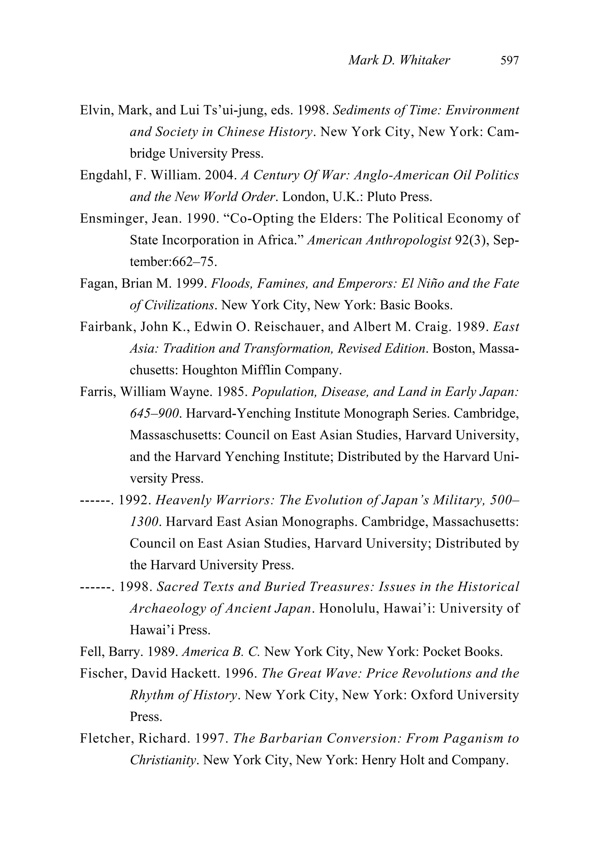 Elvin, Mark, and Lui Ts’ui-jung, eds. 1998. Sediments of Time: Environment
and Society in Chinese History. New York City, New York: Cam-
bridge University Press.
Engdahl, F. William. 2004. A Century Of War: Anglo-American Oil Politics
and the New World Order. London, U.K.: Pluto Press.
Ensminger, Jean. 1990. “Co-Opting the Elders: The Political Economy of
State Incorporation in Africa.” American Anthropologist 92(3), Sep-
tember:662–75.
Fagan, Brian M. 1999. Floods, Famines, and Emperors: El Niño and the Fate
of Civilizations. New York City, New York: Basic Books.
Fairbank, John K., Edwin O. Reischauer, and Albert M. Craig. 1989. East
Asia: Tradition and Transformation, Revised Edition. Boston, Massa-
chusetts: Houghton Mifflin Company.
Farris, William Wayne. 1985. Population, Disease, and Land in Early Japan:
645–900. Harvard-Yenching Institute Monograph Series. Cambridge,
Massaschusetts: Council on East Asian Studies, Harvard University,
and the Harvard Yenching Institute; Distributed by the Harvard Uni-
versity Press.
------. 1992. Heavenly Warriors: The Evolution of Japan’s Military, 500–
1300. Harvard East Asian Monographs. Cambridge, Massachusetts:
Council on East Asian Studies, Harvard University; Distributed by
the Harvard University Press.
------. 1998. Sacred Texts and Buried Treasures: Issues in the Historical
Archaeology of Ancient Japan. Honolulu, Hawai’i: University of
Hawai’i Press.
Fell, Barry. 1989. America B. C. New York City, New York: Pocket Books.
Fischer, David Hackett. 1996. The Great Wave: Price Revolutions and the
Rhythm of History. New York City, New York: Oxford University
Press.
Fletcher, Richard. 1997. The Barbarian Conversion: From Paganism to
Christianity. New York City, New York: Henry Holt and Company.
Mark D. Whitaker 597
 