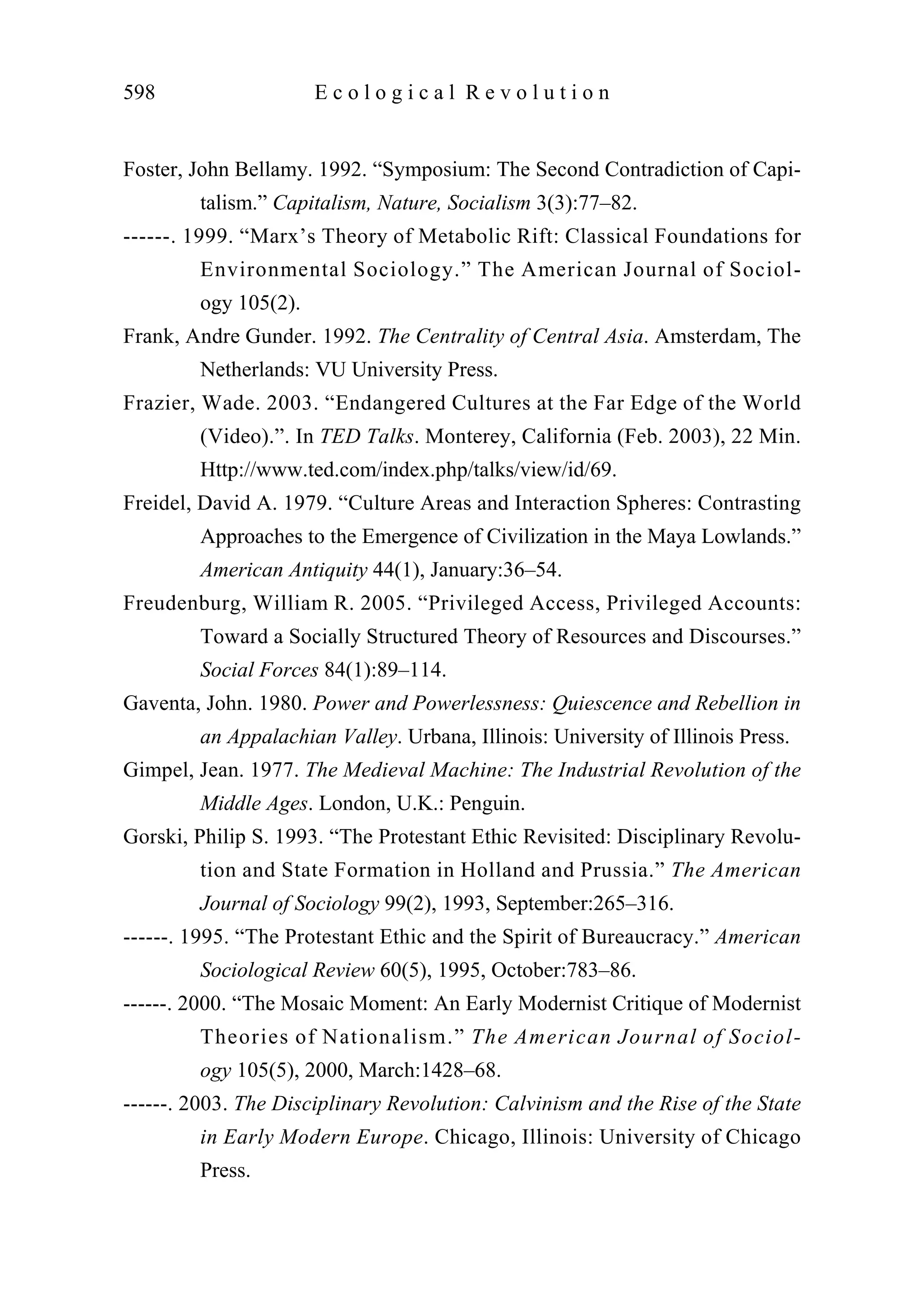 Foster, John Bellamy. 1992. “Symposium: The Second Contradiction of Capi-
talism.” Capitalism, Nature, Socialism 3(3):77–82.
------. 1999. “Marx’s Theory of Metabolic Rift: Classical Foundations for
Environmental Sociology.” The American Journal of Sociol-
ogy 105(2).
Frank, Andre Gunder. 1992. The Centrality of Central Asia. Amsterdam, The
Netherlands: VU University Press.
Frazier, Wade. 2003. “Endangered Cultures at the Far Edge of the World
(Video).”. In TED Talks. Monterey, California (Feb. 2003), 22 Min.
Http://www.ted.com/index.php/talks/view/id/69.
Freidel, David A. 1979. “Culture Areas and Interaction Spheres: Contrasting
Approaches to the Emergence of Civilization in the Maya Lowlands.”
American Antiquity 44(1), January:36–54.
Freudenburg, William R. 2005. “Privileged Access, Privileged Accounts:
Toward a Socially Structured Theory of Resources and Discourses.”
Social Forces 84(1):89–114.
Gaventa, John. 1980. Power and Powerlessness: Quiescence and Rebellion in
an Appalachian Valley. Urbana, Illinois: University of Illinois Press.
Gimpel, Jean. 1977. The Medieval Machine: The Industrial Revolution of the
Middle Ages. London, U.K.: Penguin.
Gorski, Philip S. 1993. “The Protestant Ethic Revisited: Disciplinary Revolu-
tion and State Formation in Holland and Prussia.” The American
Journal of Sociology 99(2), 1993, September:265–316.
------. 1995. “The Protestant Ethic and the Spirit of Bureaucracy.” American
Sociological Review 60(5), 1995, October:783–86.
------. 2000. “The Mosaic Moment: An Early Modernist Critique of Modernist
Theories of Nationalism.” The American Journal of Sociol-
ogy 105(5), 2000, March:1428–68.
------. 2003. The Disciplinary Revolution: Calvinism and the Rise of the State
in Early Modern Europe. Chicago, Illinois: University of Chicago
Press.
598 E c o l o g i c a l R e v o l u t i o n
 