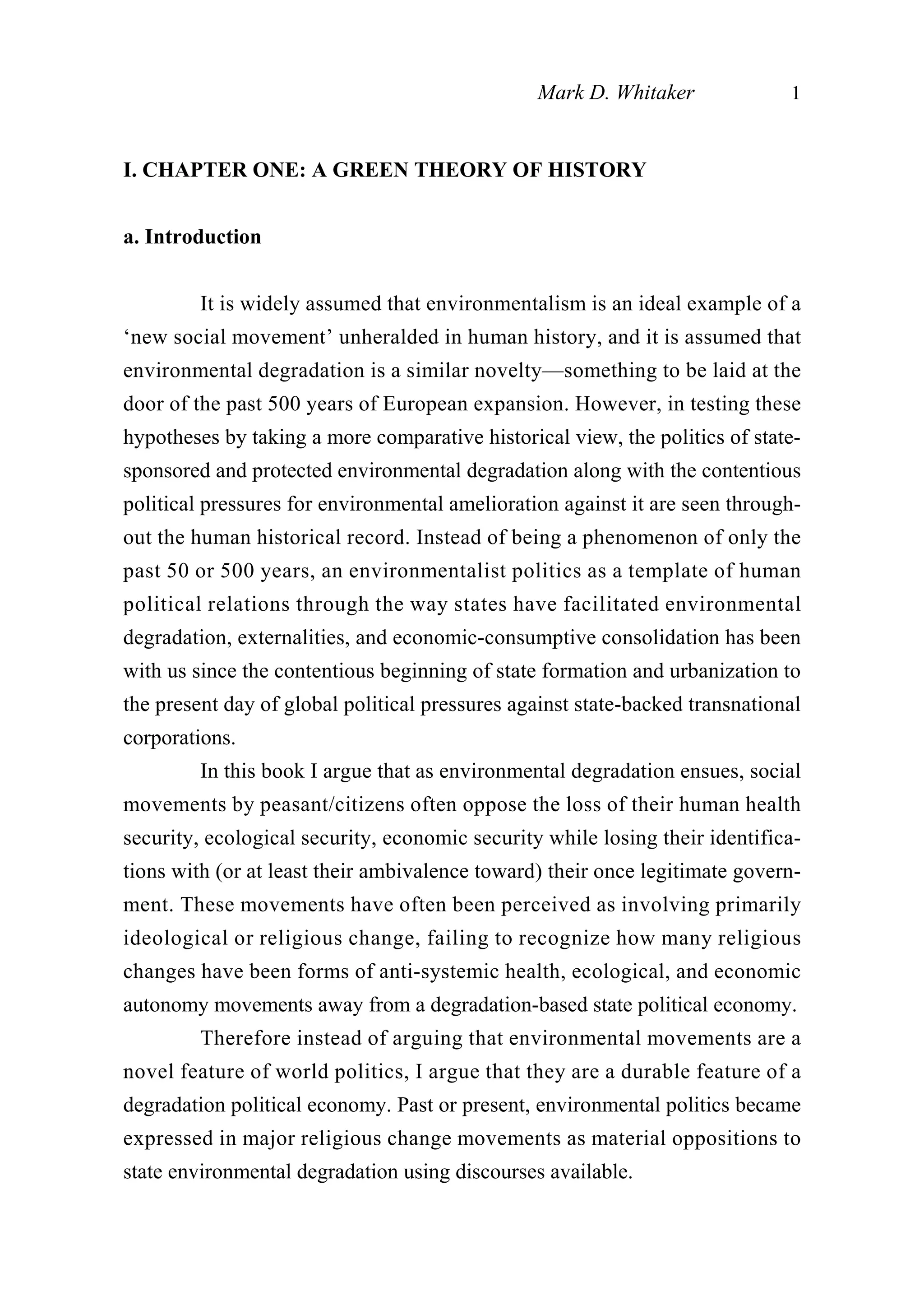 I. CHAPTER ONE: A GREEN THEORY OF HISTORY
a. Introduction
It is widely assumed that environmentalism is an ideal example of a
‘new social movement’ unheralded in human history, and it is assumed that
environmental degradation is a similar novelty—something to be laid at the
door of the past 500 years of European expansion. However, in testing these
hypotheses by taking a more comparative historical view, the politics of state-
sponsored and protected environmental degradation along with the contentious
political pressures for environmental amelioration against it are seen through-
out the human historical record. Instead of being a phenomenon of only the
past 50 or 500 years, an environmentalist politics as a template of human
political relations through the way states have facilitated environmental
degradation, externalities, and economic-consumptive consolidation has been
with us since the contentious beginning of state formation and urbanization to
the present day of global political pressures against state-backed transnational
corporations.
In this book I argue that as environmental degradation ensues, social
movements by peasant/citizens often oppose the loss of their human health
security, ecological security, economic security while losing their identifica-
tions with (or at least their ambivalence toward) their once legitimate govern-
ment. These movements have often been perceived as involving primarily
ideological or religious change, failing to recognize how many religious
changes have been forms of anti-systemic health, ecological, and economic
autonomy movements away from a degradation-based state political economy.
Therefore instead of arguing that environmental movements are a
novel feature of world politics, I argue that they are a durable feature of a
degradation political economy. Past or present, environmental politics became
expressed in major religious change movements as material oppositions to
state environmental degradation using discourses available.
Mark D. Whitaker 1
 