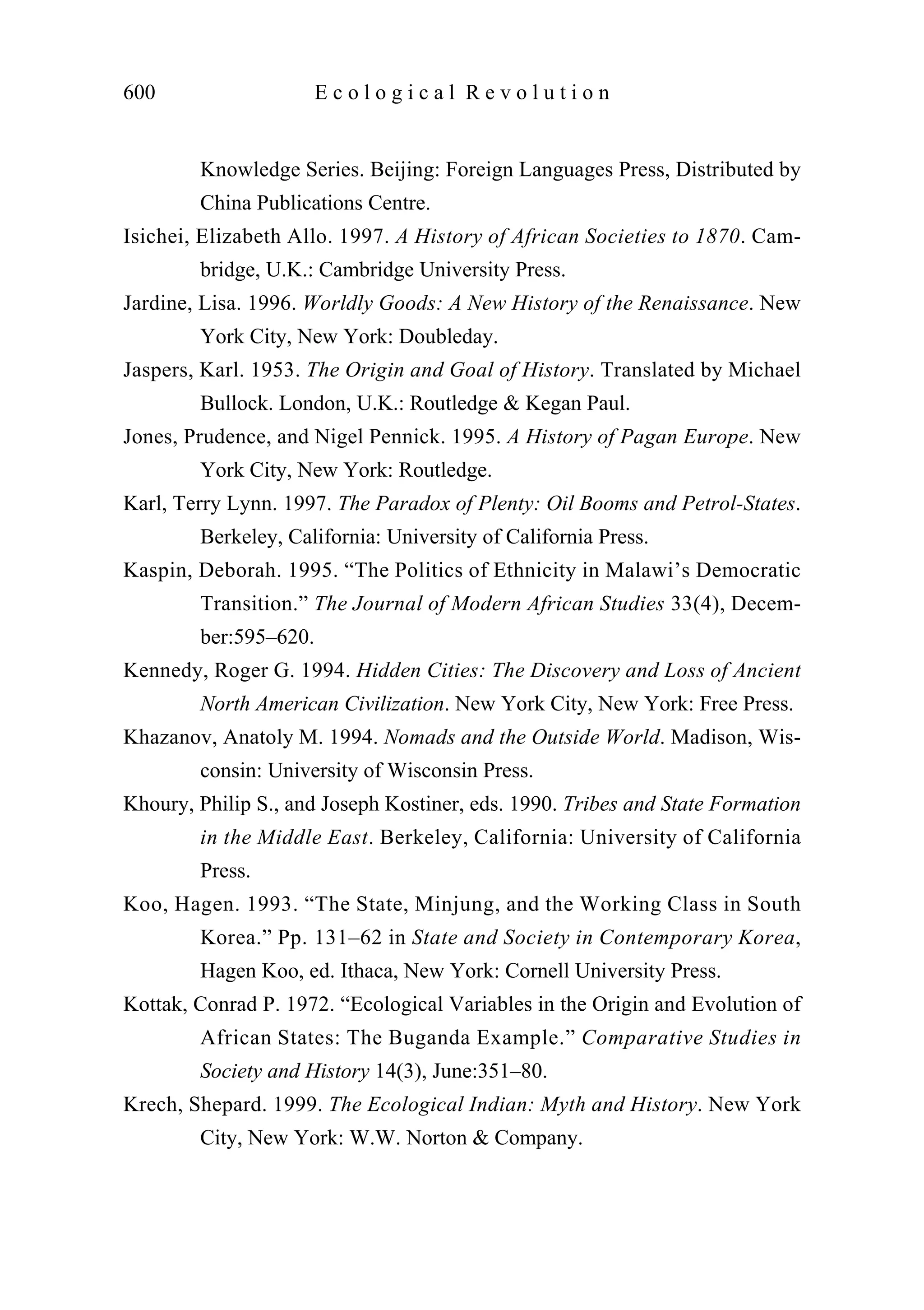 Knowledge Series. Beijing: Foreign Languages Press, Distributed by
China Publications Centre.
Isichei, Elizabeth Allo. 1997. A History of African Societies to 1870. Cam-
bridge, U.K.: Cambridge University Press.
Jardine, Lisa. 1996. Worldly Goods: A New History of the Renaissance. New
York City, New York: Doubleday.
Jaspers, Karl. 1953. The Origin and Goal of History. Translated by Michael
Bullock. London, U.K.: Routledge & Kegan Paul.
Jones, Prudence, and Nigel Pennick. 1995. A History of Pagan Europe. New
York City, New York: Routledge.
Karl, Terry Lynn. 1997. The Paradox of Plenty: Oil Booms and Petrol-States.
Berkeley, California: University of California Press.
Kaspin, Deborah. 1995. “The Politics of Ethnicity in Malawi’s Democratic
Transition.” The Journal of Modern African Studies 33(4), Decem-
ber:595–620.
Kennedy, Roger G. 1994. Hidden Cities: The Discovery and Loss of Ancient
North American Civilization. New York City, New York: Free Press.
Khazanov, Anatoly M. 1994. Nomads and the Outside World. Madison, Wis-
consin: University of Wisconsin Press.
Khoury, Philip S., and Joseph Kostiner, eds. 1990. Tribes and State Formation
in the Middle East. Berkeley, California: University of California
Press.
Koo, Hagen. 1993. “The State, Minjung, and the Working Class in South
Korea.” Pp. 131–62 in State and Society in Contemporary Korea,
Hagen Koo, ed. Ithaca, New York: Cornell University Press.
Kottak, Conrad P. 1972. “Ecological Variables in the Origin and Evolution of
African States: The Buganda Example.” Comparative Studies in
Society and History 14(3), June:351–80.
Krech, Shepard. 1999. The Ecological Indian: Myth and History. New York
City, New York: W.W. Norton & Company.
600 E c o l o g i c a l R e v o l u t i o n
 