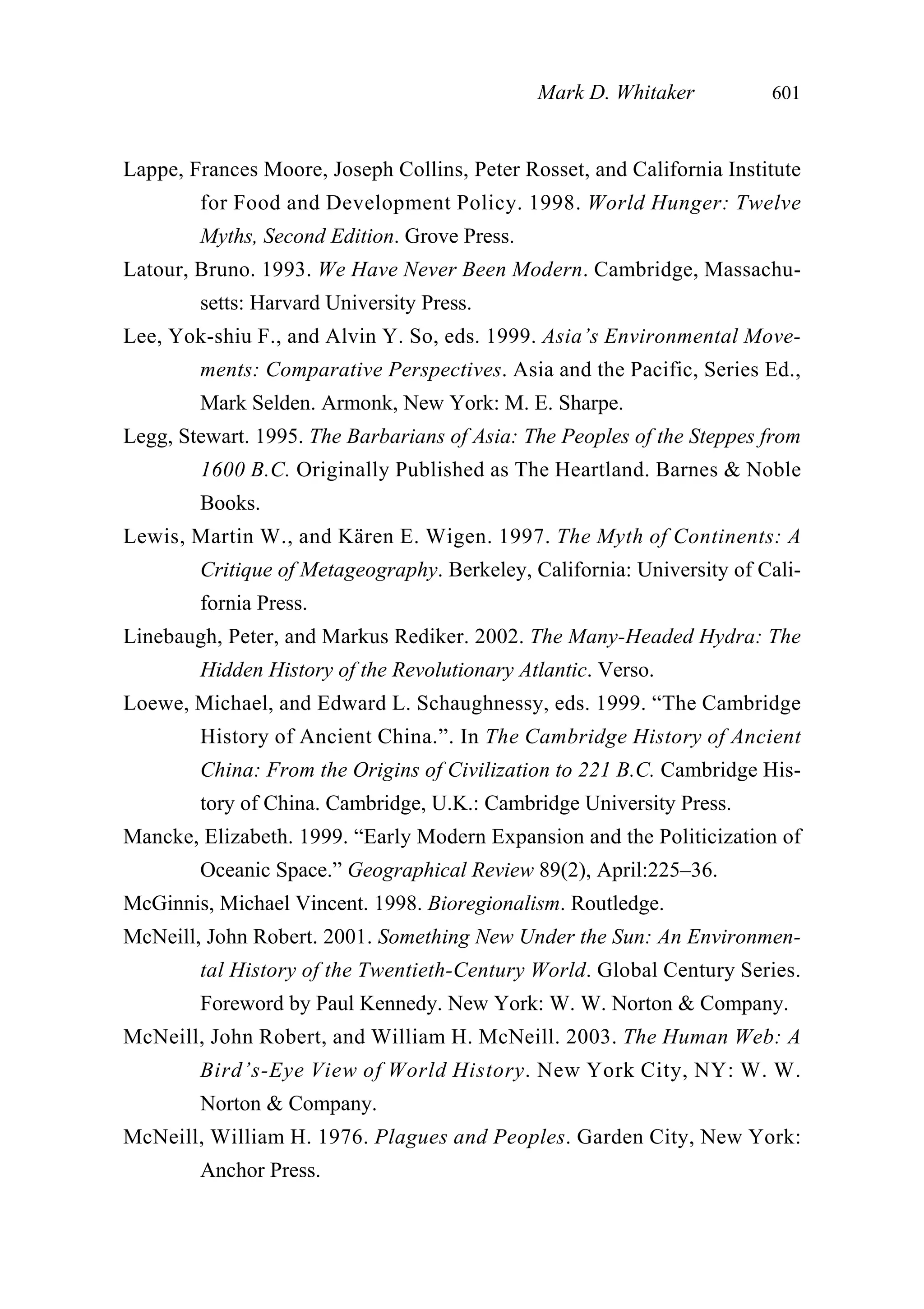 Lappe, Frances Moore, Joseph Collins, Peter Rosset, and California Institute
for Food and Development Policy. 1998. World Hunger: Twelve
Myths, Second Edition. Grove Press.
Latour, Bruno. 1993. We Have Never Been Modern. Cambridge, Massachu-
setts: Harvard University Press.
Lee, Yok-shiu F., and Alvin Y. So, eds. 1999. Asia’s Environmental Move-
ments: Comparative Perspectives. Asia and the Pacific, Series Ed.,
Mark Selden. Armonk, New York: M. E. Sharpe.
Legg, Stewart. 1995. The Barbarians of Asia: The Peoples of the Steppes from
1600 B.C. Originally Published as The Heartland. Barnes & Noble
Books.
Lewis, Martin W., and Kären E. Wigen. 1997. The Myth of Continents: A
Critique of Metageography. Berkeley, California: University of Cali-
fornia Press.
Linebaugh, Peter, and Markus Rediker. 2002. The Many-Headed Hydra: The
Hidden History of the Revolutionary Atlantic. Verso.
Loewe, Michael, and Edward L. Schaughnessy, eds. 1999. “The Cambridge
History of Ancient China.”. In The Cambridge History of Ancient
China: From the Origins of Civilization to 221 B.C. Cambridge His-
tory of China. Cambridge, U.K.: Cambridge University Press.
Mancke, Elizabeth. 1999. “Early Modern Expansion and the Politicization of
Oceanic Space.” Geographical Review 89(2), April:225–36.
McGinnis, Michael Vincent. 1998. Bioregionalism. Routledge.
McNeill, John Robert. 2001. Something New Under the Sun: An Environmen-
tal History of the Twentieth-Century World. Global Century Series.
Foreword by Paul Kennedy. New York: W. W. Norton & Company.
McNeill, John Robert, and William H. McNeill. 2003. The Human Web: A
Bird’s-Eye View of World History. New York City, NY: W. W.
Norton & Company.
McNeill, William H. 1976. Plagues and Peoples. Garden City, New York:
Anchor Press.
Mark D. Whitaker 601
 