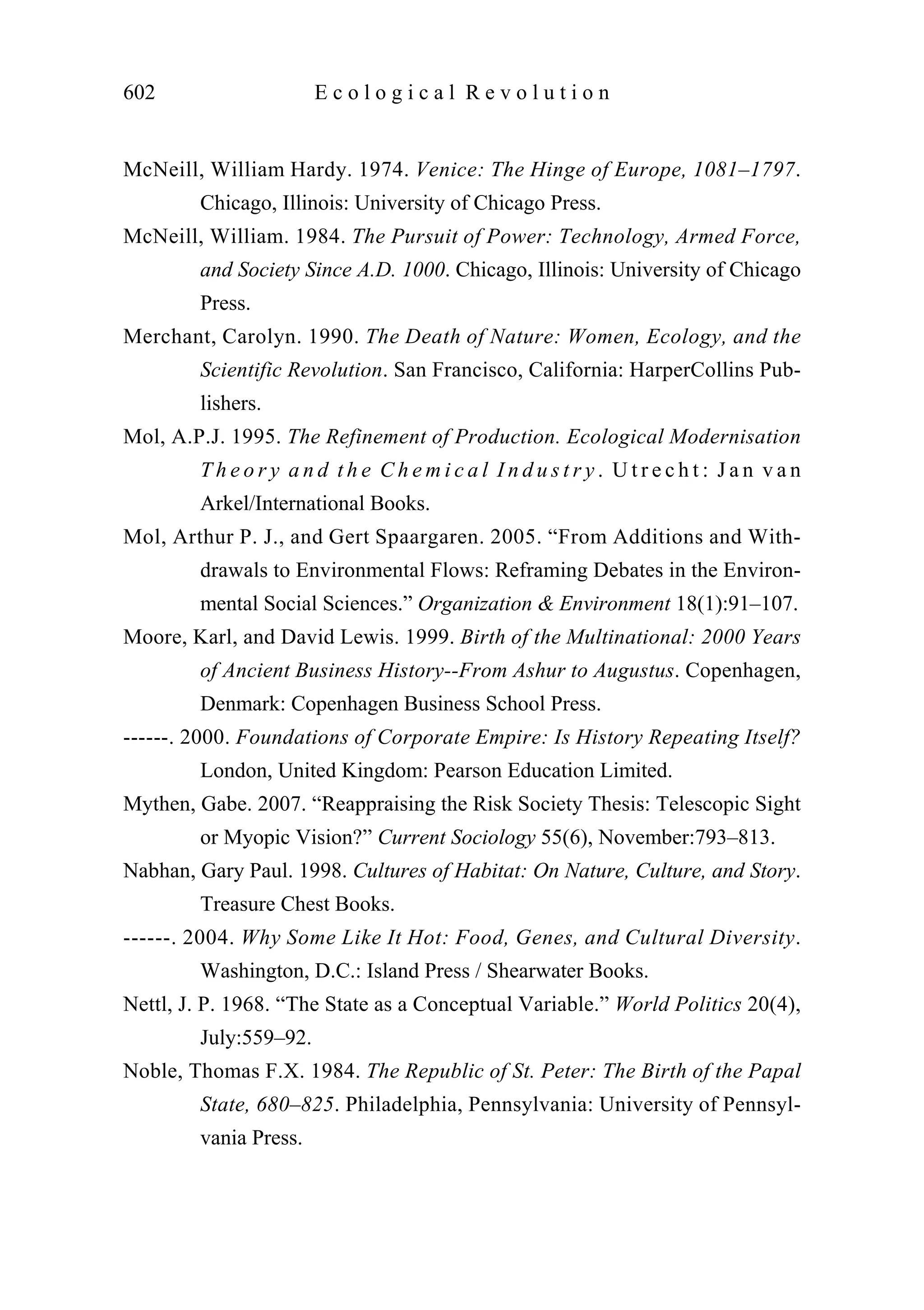 McNeill, William Hardy. 1974. Venice: The Hinge of Europe, 1081–1797.
Chicago, Illinois: University of Chicago Press.
McNeill, William. 1984. The Pursuit of Power: Technology, Armed Force,
and Society Since A.D. 1000. Chicago, Illinois: University of Chicago
Press.
Merchant, Carolyn. 1990. The Death of Nature: Women, Ecology, and the
Scientific Revolution. San Francisco, California: HarperCollins Pub-
lishers.
Mol, A.P.J. 1995. The Refinement of Production. Ecological Modernisation
T h e o r y a n d t h e C h e m i c a l I n d u s t r y . U t r e c h t : J a n v a n
Arkel/International Books.
Mol, Arthur P. J., and Gert Spaargaren. 2005. “From Additions and With-
drawals to Environmental Flows: Reframing Debates in the Environ-
mental Social Sciences.” Organization & Environment 18(1):91–107.
Moore, Karl, and David Lewis. 1999. Birth of the Multinational: 2000 Years
of Ancient Business History--From Ashur to Augustus. Copenhagen,
Denmark: Copenhagen Business School Press.
------. 2000. Foundations of Corporate Empire: Is History Repeating Itself?
London, United Kingdom: Pearson Education Limited.
Mythen, Gabe. 2007. “Reappraising the Risk Society Thesis: Telescopic Sight
or Myopic Vision?” Current Sociology 55(6), November:793–813.
Nabhan, Gary Paul. 1998. Cultures of Habitat: On Nature, Culture, and Story.
Treasure Chest Books.
------. 2004. Why Some Like It Hot: Food, Genes, and Cultural Diversity.
Washington, D.C.: Island Press / Shearwater Books.
Nettl, J. P. 1968. “The State as a Conceptual Variable.” World Politics 20(4),
July:559–92.
Noble, Thomas F.X. 1984. The Republic of St. Peter: The Birth of the Papal
State, 680–825. Philadelphia, Pennsylvania: University of Pennsyl-
vania Press.
602 E c o l o g i c a l R e v o l u t i o n
 