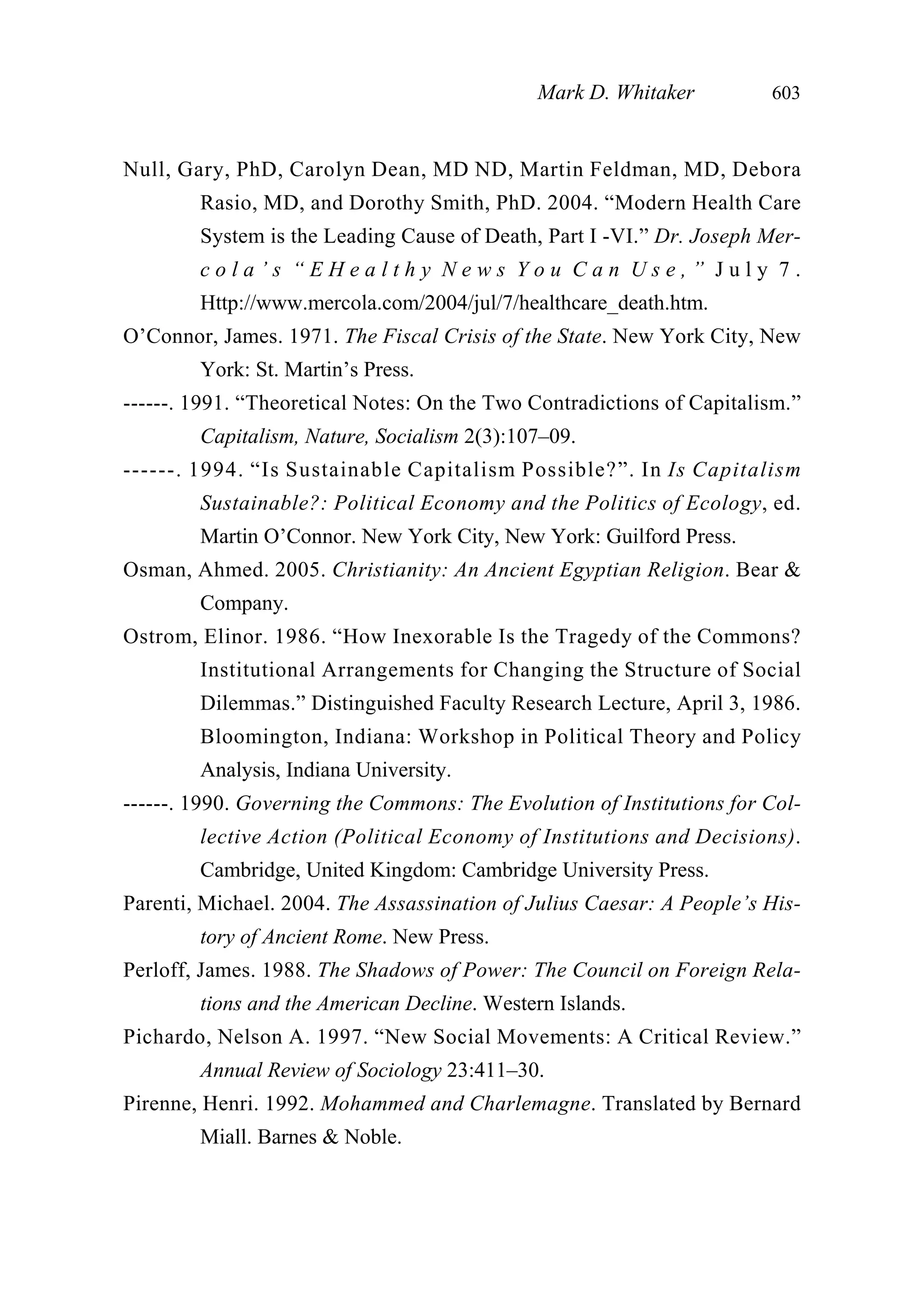 Null, Gary, PhD, Carolyn Dean, MD ND, Martin Feldman, MD, Debora
Rasio, MD, and Dorothy Smith, PhD. 2004. “Modern Health Care
System is the Leading Cause of Death, Part I -VI.” Dr. Joseph Mer-
c o l a ’ s “ E H e a l t h y N e w s Y o u C a n U s e , ” J u l y 7 .
Http://www.mercola.com/2004/jul/7/healthcare_death.htm.
O’Connor, James. 1971. The Fiscal Crisis of the State. New York City, New
York: St. Martin’s Press.
------. 1991. “Theoretical Notes: On the Two Contradictions of Capitalism.”
Capitalism, Nature, Socialism 2(3):107–09.
------. 1994. “Is Sustainable Capitalism Possible?”. In Is Capitalism
Sustainable?: Political Economy and the Politics of Ecology, ed.
Martin O’Connor. New York City, New York: Guilford Press.
Osman, Ahmed. 2005. Christianity: An Ancient Egyptian Religion. Bear &
Company.
Ostrom, Elinor. 1986. “How Inexorable Is the Tragedy of the Commons?
Institutional Arrangements for Changing the Structure of Social
Dilemmas.” Distinguished Faculty Research Lecture, April 3, 1986.
Bloomington, Indiana: Workshop in Political Theory and Policy
Analysis, Indiana University.
------. 1990. Governing the Commons: The Evolution of Institutions for Col-
lective Action (Political Economy of Institutions and Decisions).
Cambridge, United Kingdom: Cambridge University Press.
Parenti, Michael. 2004. The Assassination of Julius Caesar: A People’s His-
tory of Ancient Rome. New Press.
Perloff, James. 1988. The Shadows of Power: The Council on Foreign Rela-
tions and the American Decline. Western Islands.
Pichardo, Nelson A. 1997. “New Social Movements: A Critical Review.”
Annual Review of Sociology 23:411–30.
Pirenne, Henri. 1992. Mohammed and Charlemagne. Translated by Bernard
Miall. Barnes & Noble.
Mark D. Whitaker 603
 