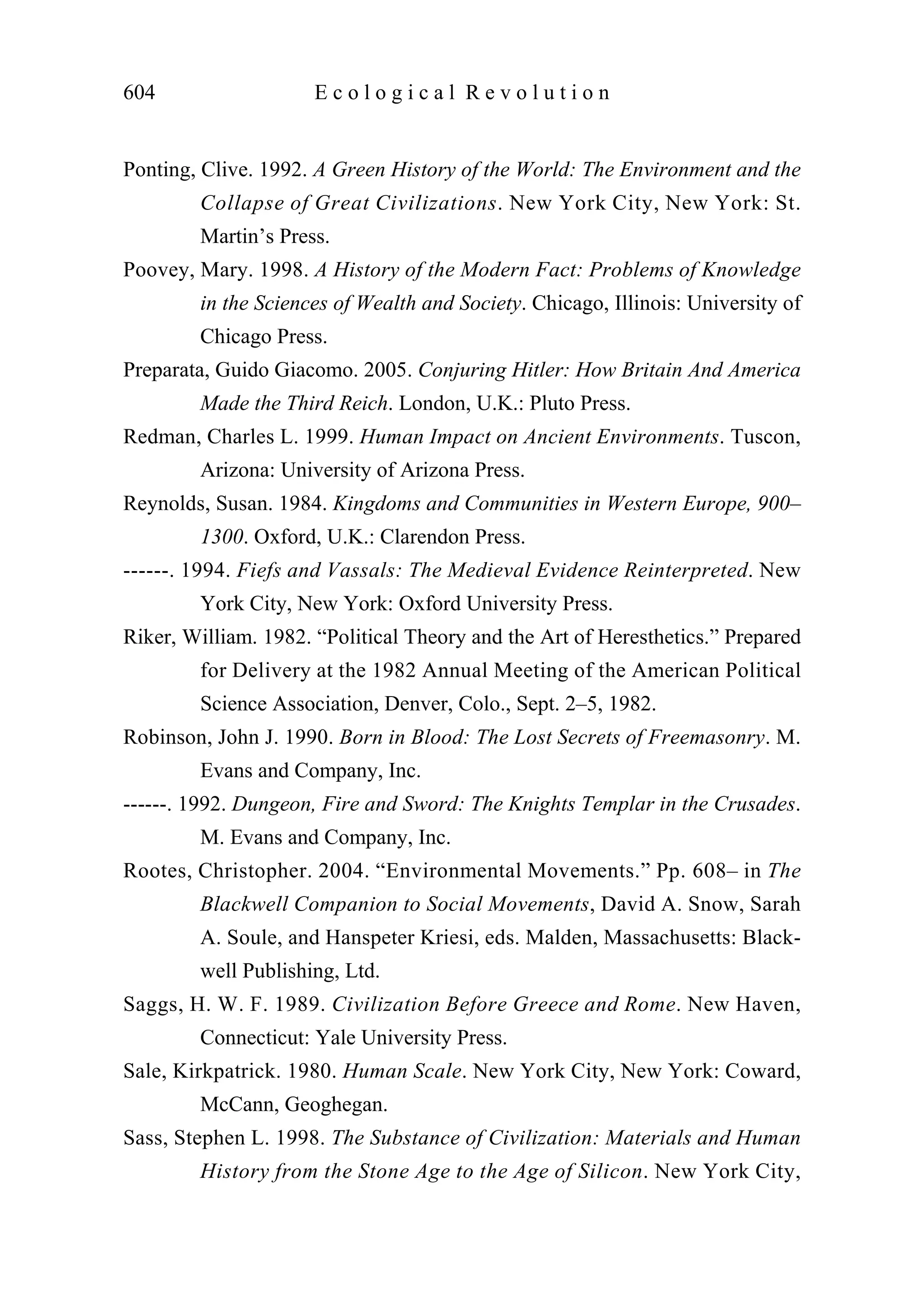 Ponting, Clive. 1992. A Green History of the World: The Environment and the
Collapse of Great Civilizations. New York City, New York: St.
Martin’s Press.
Poovey, Mary. 1998. A History of the Modern Fact: Problems of Knowledge
in the Sciences of Wealth and Society. Chicago, Illinois: University of
Chicago Press.
Preparata, Guido Giacomo. 2005. Conjuring Hitler: How Britain And America
Made the Third Reich. London, U.K.: Pluto Press.
Redman, Charles L. 1999. Human Impact on Ancient Environments. Tuscon,
Arizona: University of Arizona Press.
Reynolds, Susan. 1984. Kingdoms and Communities in Western Europe, 900–
1300. Oxford, U.K.: Clarendon Press.
------. 1994. Fiefs and Vassals: The Medieval Evidence Reinterpreted. New
York City, New York: Oxford University Press.
Riker, William. 1982. “Political Theory and the Art of Heresthetics.” Prepared
for Delivery at the 1982 Annual Meeting of the American Political
Science Association, Denver, Colo., Sept. 2–5, 1982.
Robinson, John J. 1990. Born in Blood: The Lost Secrets of Freemasonry. M.
Evans and Company, Inc.
------. 1992. Dungeon, Fire and Sword: The Knights Templar in the Crusades.
M. Evans and Company, Inc.
Rootes, Christopher. 2004. “Environmental Movements.” Pp. 608– in The
Blackwell Companion to Social Movements, David A. Snow, Sarah
A. Soule, and Hanspeter Kriesi, eds. Malden, Massachusetts: Black-
well Publishing, Ltd.
Saggs, H. W. F. 1989. Civilization Before Greece and Rome. New Haven,
Connecticut: Yale University Press.
Sale, Kirkpatrick. 1980. Human Scale. New York City, New York: Coward,
McCann, Geoghegan.
Sass, Stephen L. 1998. The Substance of Civilization: Materials and Human
History from the Stone Age to the Age of Silicon. New York City,
604 E c o l o g i c a l R e v o l u t i o n
 