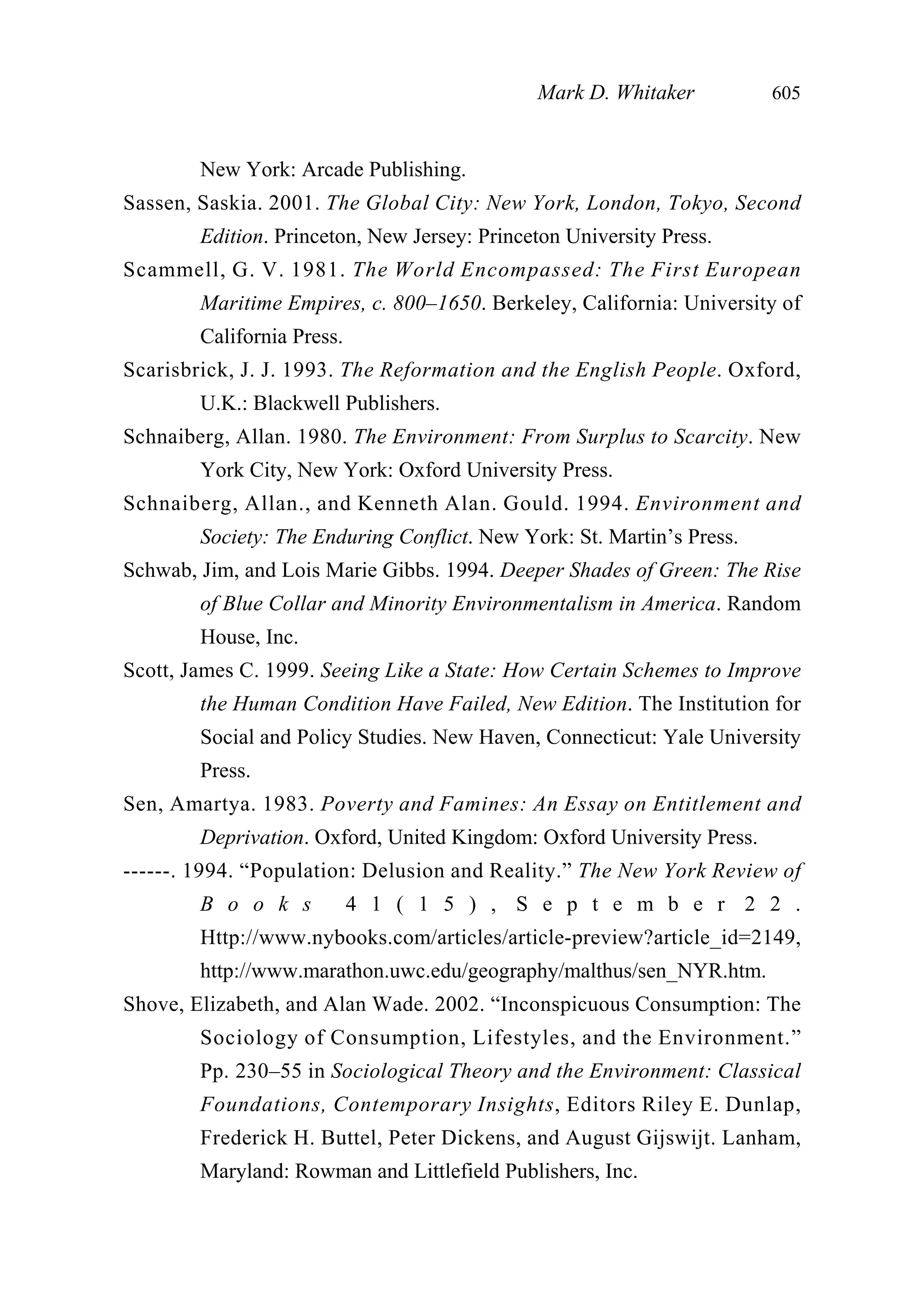 New York: Arcade Publishing.
Sassen, Saskia. 2001. The Global City: New York, London, Tokyo, Second
Edition. Princeton, New Jersey: Princeton University Press.
Scammell, G. V. 1981. The World Encompassed: The First European
Maritime Empires, c. 800–1650. Berkeley, California: University of
California Press.
Scarisbrick, J. J. 1993. The Reformation and the English People. Oxford,
U.K.: Blackwell Publishers.
Schnaiberg, Allan. 1980. The Environment: From Surplus to Scarcity. New
York City, New York: Oxford University Press.
Schnaiberg, Allan., and Kenneth Alan. Gould. 1994. Environment and
Society: The Enduring Conflict. New York: St. Martin’s Press.
Schwab, Jim, and Lois Marie Gibbs. 1994. Deeper Shades of Green: The Rise
of Blue Collar and Minority Environmentalism in America. Random
House, Inc.
Scott, James C. 1999. Seeing Like a State: How Certain Schemes to Improve
the Human Condition Have Failed, New Edition. The Institution for
Social and Policy Studies. New Haven, Connecticut: Yale University
Press.
Sen, Amartya. 1983. Poverty and Famines: An Essay on Entitlement and
Deprivation. Oxford, United Kingdom: Oxford University Press.
------. 1994. “Population: Delusion and Reality.” The New York Review of
B o o k s 4 1 ( 1 5 ) , S e p t e m b e r 2 2 .
Http://www.nybooks.com/articles/article-preview?article_id=2149,
http://www.marathon.uwc.edu/geography/malthus/sen_NYR.htm.
Shove, Elizabeth, and Alan Wade. 2002. “Inconspicuous Consumption: The
Sociology of Consumption, Lifestyles, and the Environment.”
Pp. 230–55 in Sociological Theory and the Environment: Classical
Foundations, Contemporary Insights, Editors Riley E. Dunlap,
Frederick H. Buttel, Peter Dickens, and August Gijswijt. Lanham,
Maryland: Rowman and Littlefield Publishers, Inc.
Mark D. Whitaker 605
 