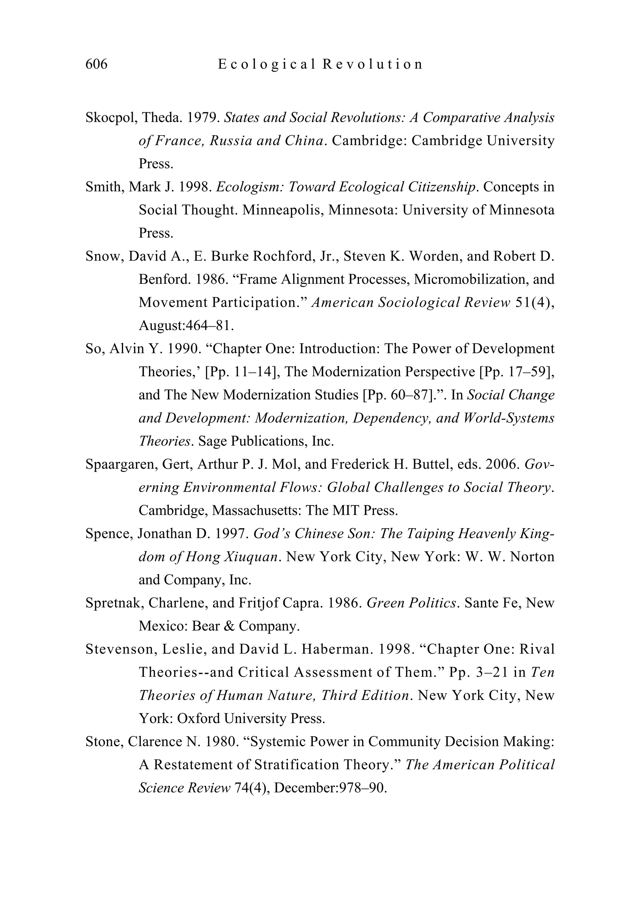 Skocpol, Theda. 1979. States and Social Revolutions: A Comparative Analysis
of France, Russia and China. Cambridge: Cambridge University
Press.
Smith, Mark J. 1998. Ecologism: Toward Ecological Citizenship. Concepts in
Social Thought. Minneapolis, Minnesota: University of Minnesota
Press.
Snow, David A., E. Burke Rochford, Jr., Steven K. Worden, and Robert D.
Benford. 1986. “Frame Alignment Processes, Micromobilization, and
Movement Participation.” American Sociological Review 51(4),
August:464–81.
So, Alvin Y. 1990. “Chapter One: Introduction: The Power of Development
Theories,’ [Pp. 11–14], The Modernization Perspective [Pp. 17–59],
and The New Modernization Studies [Pp. 60–87].”. In Social Change
and Development: Modernization, Dependency, and World-Systems
Theories. Sage Publications, Inc.
Spaargaren, Gert, Arthur P. J. Mol, and Frederick H. Buttel, eds. 2006. Gov-
erning Environmental Flows: Global Challenges to Social Theory.
Cambridge, Massachusetts: The MIT Press.
Spence, Jonathan D. 1997. God’s Chinese Son: The Taiping Heavenly King-
dom of Hong Xiuquan. New York City, New York: W. W. Norton
and Company, Inc.
Spretnak, Charlene, and Fritjof Capra. 1986. Green Politics. Sante Fe, New
Mexico: Bear & Company.
Stevenson, Leslie, and David L. Haberman. 1998. “Chapter One: Rival
Theories--and Critical Assessment of Them.” Pp. 3–21 in Ten
Theories of Human Nature, Third Edition. New York City, New
York: Oxford University Press.
Stone, Clarence N. 1980. “Systemic Power in Community Decision Making:
A Restatement of Stratification Theory.” The American Political
Science Review 74(4), December:978–90.
606 E c o l o g i c a l R e v o l u t i o n
 