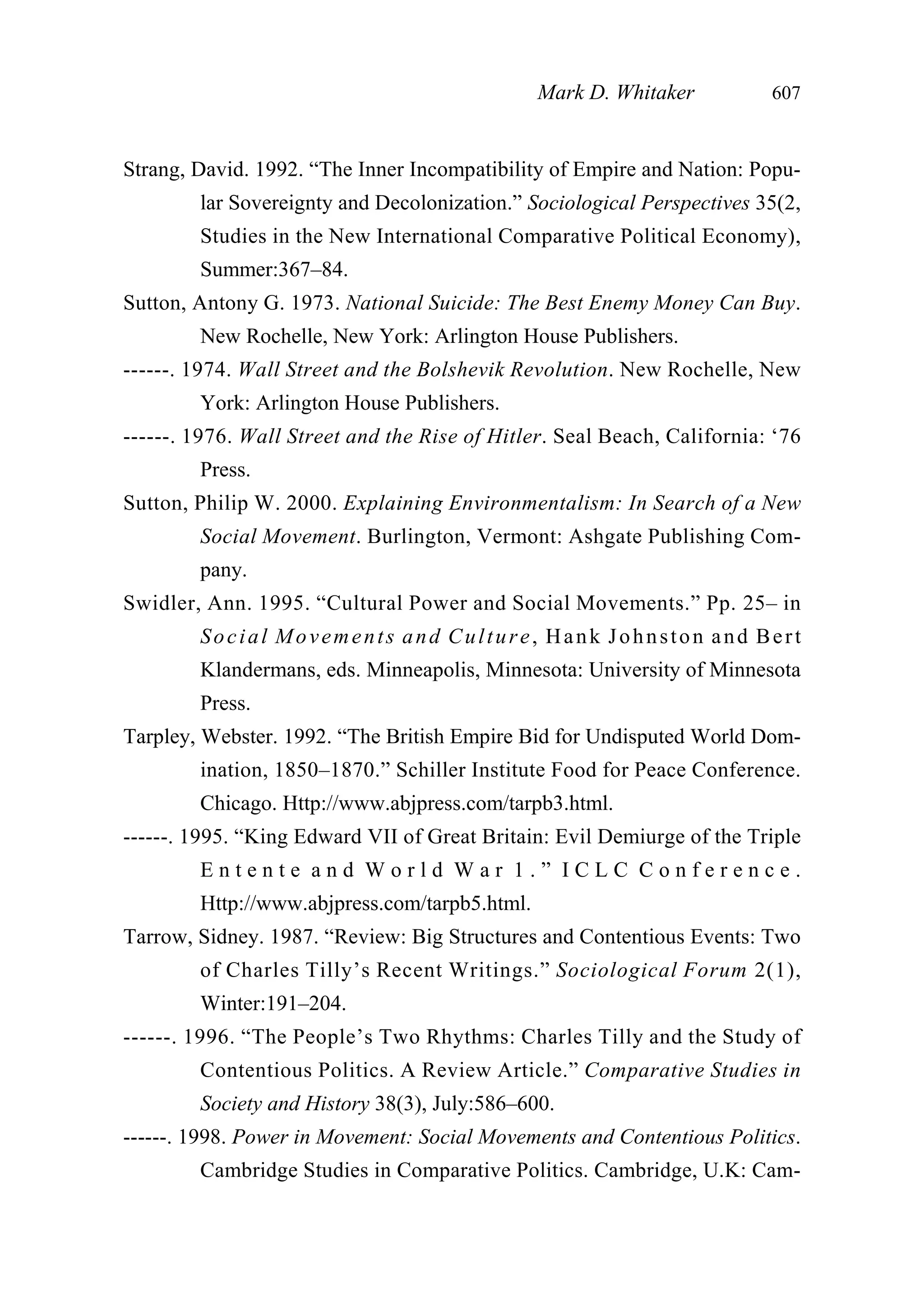 Strang, David. 1992. “The Inner Incompatibility of Empire and Nation: Popu-
lar Sovereignty and Decolonization.” Sociological Perspectives 35(2,
Studies in the New International Comparative Political Economy),
Summer:367–84.
Sutton, Antony G. 1973. National Suicide: The Best Enemy Money Can Buy.
New Rochelle, New York: Arlington House Publishers.
------. 1974. Wall Street and the Bolshevik Revolution. New Rochelle, New
York: Arlington House Publishers.
------. 1976. Wall Street and the Rise of Hitler. Seal Beach, California: ‘76
Press.
Sutton, Philip W. 2000. Explaining Environmentalism: In Search of a New
Social Movement. Burlington, Vermont: Ashgate Publishing Com-
pany.
Swidler, Ann. 1995. “Cultural Power and Social Movements.” Pp. 25– in
Social Movements and Culture, Hank Johnston and Bert
Klandermans, eds. Minneapolis, Minnesota: University of Minnesota
Press.
Tarpley, Webster. 1992. “The British Empire Bid for Undisputed World Dom-
ination, 1850–1870.” Schiller Institute Food for Peace Conference.
Chicago. Http://www.abjpress.com/tarpb3.html.
------. 1995. “King Edward VII of Great Britain: Evil Demiurge of the Triple
E n t e n t e a n d W o r l d W a r 1 . ” I C L C C o n f e r e n c e .
Http://www.abjpress.com/tarpb5.html.
Tarrow, Sidney. 1987. “Review: Big Structures and Contentious Events: Two
of Charles Tilly’s Recent Writings.” Sociological Forum 2(1),
Winter:191–204.
------. 1996. “The People’s Two Rhythms: Charles Tilly and the Study of
Contentious Politics. A Review Article.” Comparative Studies in
Society and History 38(3), July:586–600.
------. 1998. Power in Movement: Social Movements and Contentious Politics.
Cambridge Studies in Comparative Politics. Cambridge, U.K: Cam-
Mark D. Whitaker 607
 