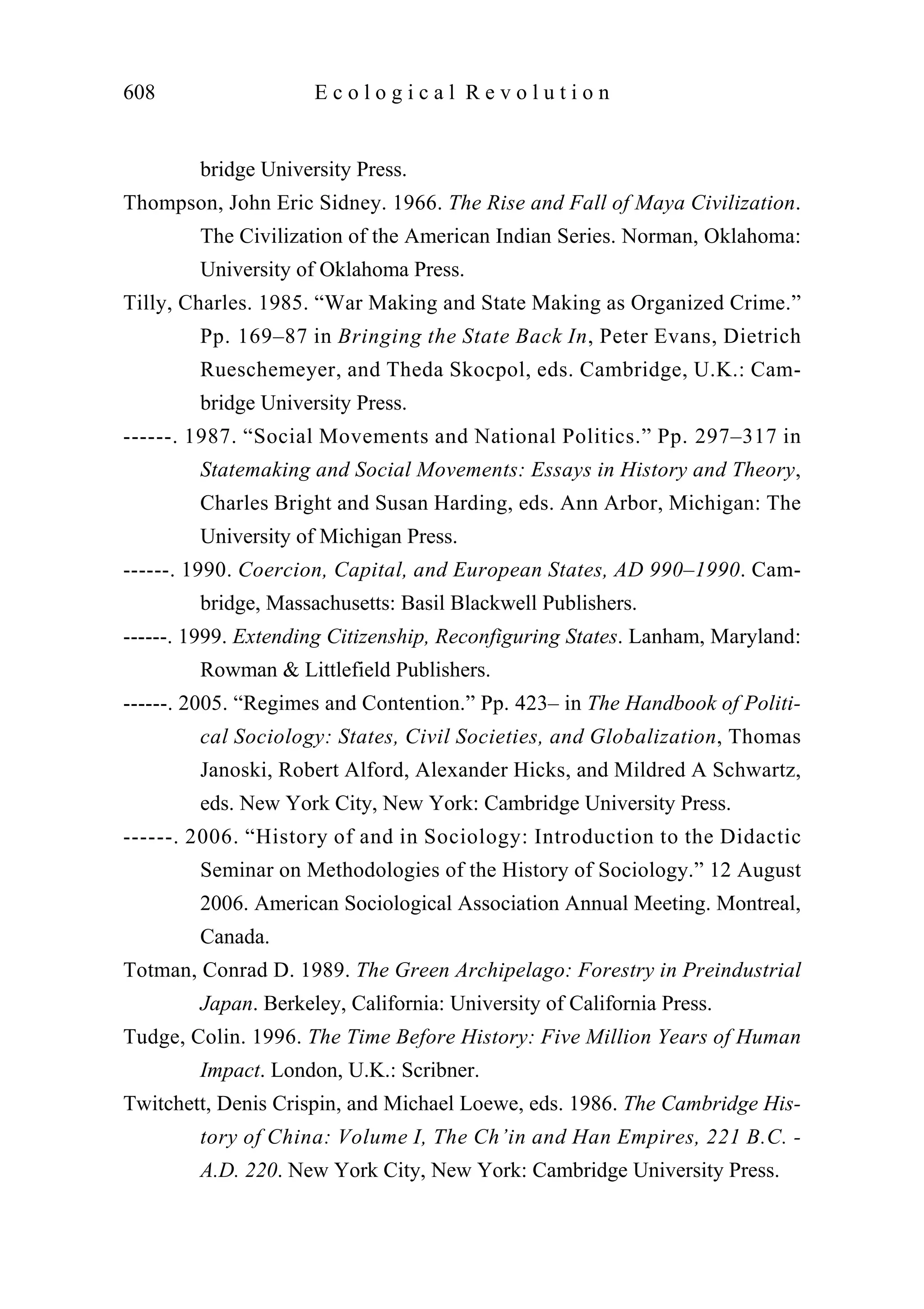 bridge University Press.
Thompson, John Eric Sidney. 1966. The Rise and Fall of Maya Civilization.
The Civilization of the American Indian Series. Norman, Oklahoma:
University of Oklahoma Press.
Tilly, Charles. 1985. “War Making and State Making as Organized Crime.”
Pp. 169–87 in Bringing the State Back In, Peter Evans, Dietrich
Rueschemeyer, and Theda Skocpol, eds. Cambridge, U.K.: Cam-
bridge University Press.
------. 1987. “Social Movements and National Politics.” Pp. 297–317 in
Statemaking and Social Movements: Essays in History and Theory,
Charles Bright and Susan Harding, eds. Ann Arbor, Michigan: The
University of Michigan Press.
------. 1990. Coercion, Capital, and European States, AD 990–1990. Cam-
bridge, Massachusetts: Basil Blackwell Publishers.
------. 1999. Extending Citizenship, Reconfiguring States. Lanham, Maryland:
Rowman & Littlefield Publishers.
------. 2005. “Regimes and Contention.” Pp. 423– in The Handbook of Politi-
cal Sociology: States, Civil Societies, and Globalization, Thomas
Janoski, Robert Alford, Alexander Hicks, and Mildred A Schwartz,
eds. New York City, New York: Cambridge University Press.
------. 2006. “History of and in Sociology: Introduction to the Didactic
Seminar on Methodologies of the History of Sociology.” 12 August
2006. American Sociological Association Annual Meeting. Montreal,
Canada.
Totman, Conrad D. 1989. The Green Archipelago: Forestry in Preindustrial
Japan. Berkeley, California: University of California Press.
Tudge, Colin. 1996. The Time Before History: Five Million Years of Human
Impact. London, U.K.: Scribner.
Twitchett, Denis Crispin, and Michael Loewe, eds. 1986. The Cambridge His-
tory of China: Volume I, The Ch’in and Han Empires, 221 B.C. -
A.D. 220. New York City, New York: Cambridge University Press.
608 E c o l o g i c a l R e v o l u t i o n
 