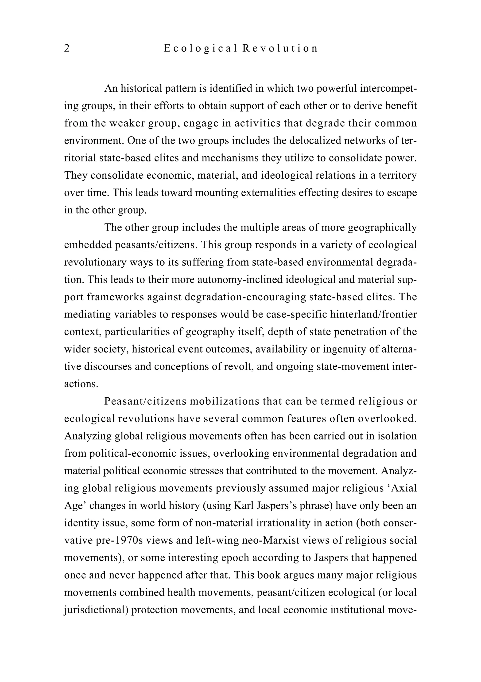 An historical pattern is identified in which two powerful intercompet-
ing groups, in their efforts to obtain support of each other or to derive benefit
from the weaker group, engage in activities that degrade their common
environment. One of the two groups includes the delocalized networks of ter-
ritorial state-based elites and mechanisms they utilize to consolidate power.
They consolidate economic, material, and ideological relations in a territory
over time. This leads toward mounting externalities effecting desires to escape
in the other group.
The other group includes the multiple areas of more geographically
embedded peasants/citizens. This group responds in a variety of ecological
revolutionary ways to its suffering from state-based environmental degrada-
tion. This leads to their more autonomy-inclined ideological and material sup-
port frameworks against degradation-encouraging state-based elites. The
mediating variables to responses would be case-specific hinterland/frontier
context, particularities of geography itself, depth of state penetration of the
wider society, historical event outcomes, availability or ingenuity of alterna-
tive discourses and conceptions of revolt, and ongoing state-movement inter-
actions.
Peasant/citizens mobilizations that can be termed religious or
ecological revolutions have several common features often overlooked.
Analyzing global religious movements often has been carried out in isolation
from political-economic issues, overlooking environmental degradation and
material political economic stresses that contributed to the movement. Analyz-
ing global religious movements previously assumed major religious ‘Axial
Age’ changes in world history (using Karl Jaspers’s phrase) have only been an
identity issue, some form of non-material irrationality in action (both conser-
vative pre-1970s views and left-wing neo-Marxist views of religious social
movements), or some interesting epoch according to Jaspers that happened
once and never happened after that. This book argues many major religious
movements combined health movements, peasant/citizen ecological (or local
jurisdictional) protection movements, and local economic institutional move-
2 E c o l o g i c a l R e v o l u t i o n
 