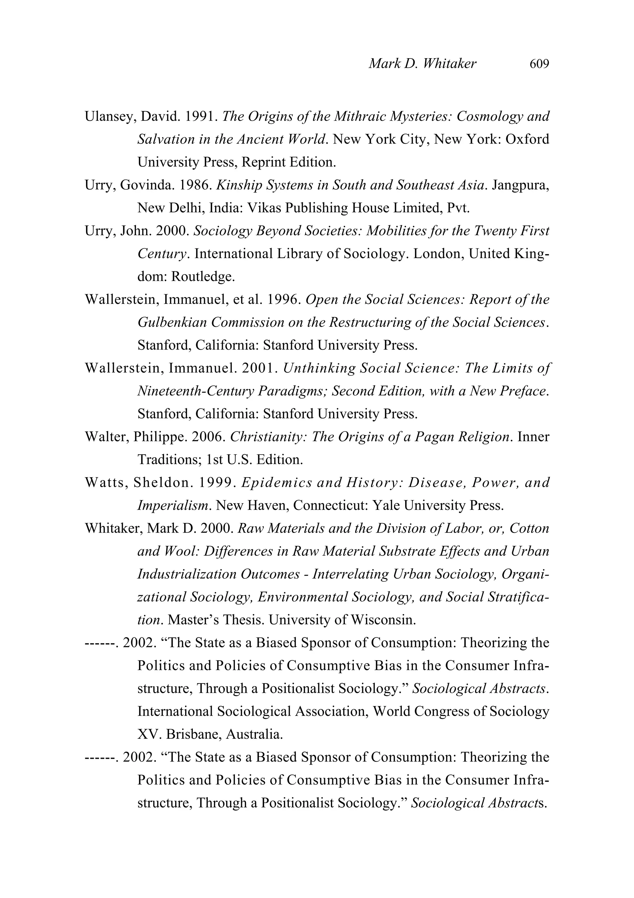 Ulansey, David. 1991. The Origins of the Mithraic Mysteries: Cosmology and
Salvation in the Ancient World. New York City, New York: Oxford
University Press, Reprint Edition.
Urry, Govinda. 1986. Kinship Systems in South and Southeast Asia. Jangpura,
New Delhi, India: Vikas Publishing House Limited, Pvt.
Urry, John. 2000. Sociology Beyond Societies: Mobilities for the Twenty First
Century. International Library of Sociology. London, United King-
dom: Routledge.
Wallerstein, Immanuel, et al. 1996. Open the Social Sciences: Report of the
Gulbenkian Commission on the Restructuring of the Social Sciences.
Stanford, California: Stanford University Press.
Wallerstein, Immanuel. 2001. Unthinking Social Science: The Limits of
Nineteenth-Century Paradigms; Second Edition, with a New Preface.
Stanford, California: Stanford University Press.
Walter, Philippe. 2006. Christianity: The Origins of a Pagan Religion. Inner
Traditions; 1st U.S. Edition.
Watts, Sheldon. 1999. Epidemics and History: Disease, Power, and
Imperialism. New Haven, Connecticut: Yale University Press.
Whitaker, Mark D. 2000. Raw Materials and the Division of Labor, or, Cotton
and Wool: Differences in Raw Material Substrate Effects and Urban
Industrialization Outcomes - Interrelating Urban Sociology, Organi-
zational Sociology, Environmental Sociology, and Social Stratifica-
tion. Master’s Thesis. University of Wisconsin.
------. 2002. “The State as a Biased Sponsor of Consumption: Theorizing the
Politics and Policies of Consumptive Bias in the Consumer Infra-
structure, Through a Positionalist Sociology.” Sociological Abstracts.
International Sociological Association, World Congress of Sociology
XV. Brisbane, Australia.
------. 2002. “The State as a Biased Sponsor of Consumption: Theorizing the
Politics and Policies of Consumptive Bias in the Consumer Infra-
structure, Through a Positionalist Sociology.” Sociological Abstracts.
Mark D. Whitaker 609
 