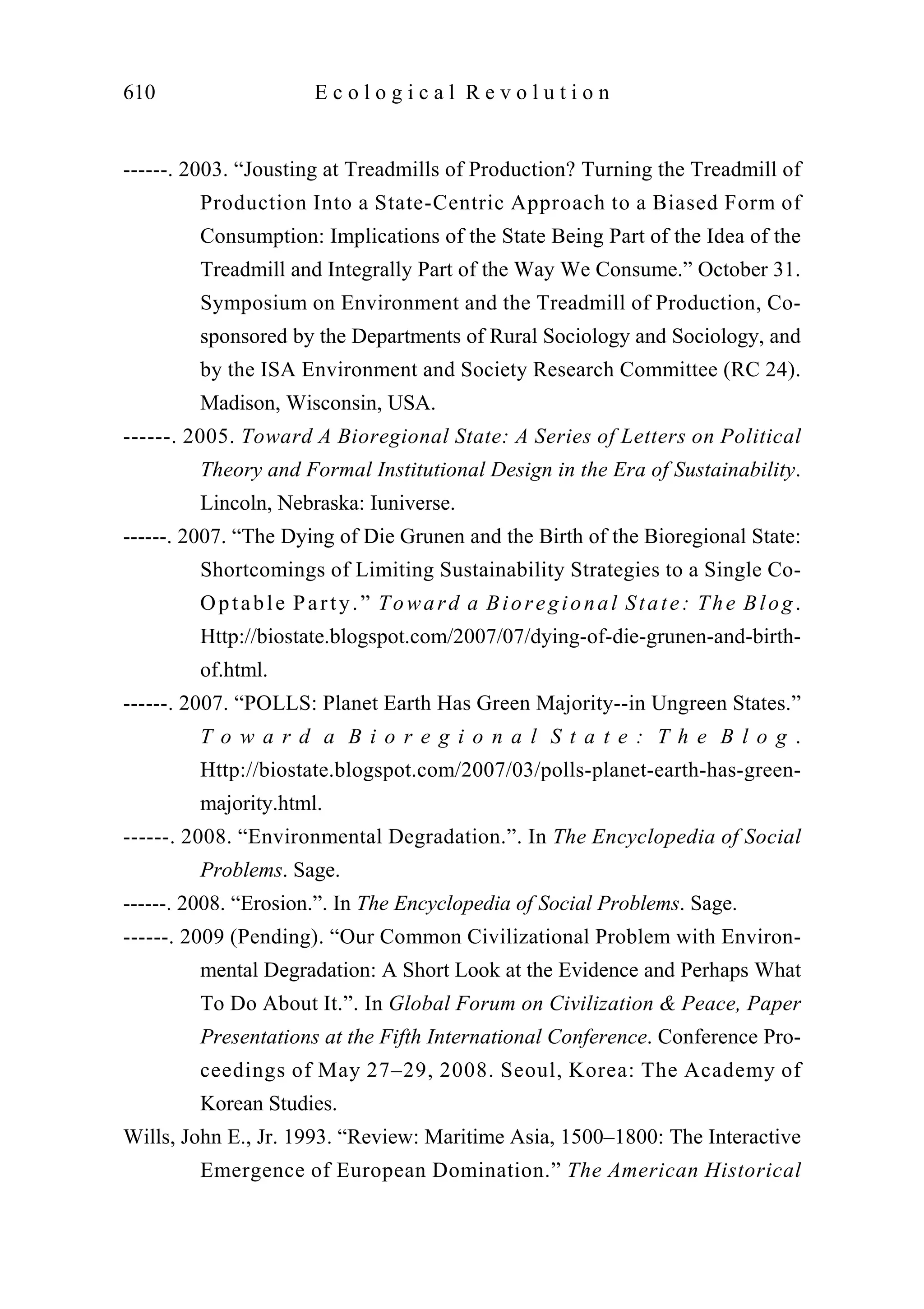 ------. 2003. “Jousting at Treadmills of Production? Turning the Treadmill of
Production Into a State-Centric Approach to a Biased Form of
Consumption: Implications of the State Being Part of the Idea of the
Treadmill and Integrally Part of the Way We Consume.” October 31.
Symposium on Environment and the Treadmill of Production, Co-
sponsored by the Departments of Rural Sociology and Sociology, and
by the ISA Environment and Society Research Committee (RC 24).
Madison, Wisconsin, USA.
------. 2005. Toward A Bioregional State: A Series of Letters on Political
Theory and Formal Institutional Design in the Era of Sustainability.
Lincoln, Nebraska: Iuniverse.
------. 2007. “The Dying of Die Grunen and the Birth of the Bioregional State:
Shortcomings of Limiting Sustainability Strategies to a Single Co-
Optable Party.” Toward a Bioregional State: The Blog.
Http://biostate.blogspot.com/2007/07/dying-of-die-grunen-and-birth-
of.html.
------. 2007. “POLLS: Planet Earth Has Green Majority--in Ungreen States.”
T o w a r d a B i o r e g i o n a l S t a t e : T h e B l o g .
Http://biostate.blogspot.com/2007/03/polls-planet-earth-has-green-
majority.html.
------. 2008. “Environmental Degradation.”. In The Encyclopedia of Social
Problems. Sage.
------. 2008. “Erosion.”. In The Encyclopedia of Social Problems. Sage.
------. 2009 (Pending). “Our Common Civilizational Problem with Environ-
mental Degradation: A Short Look at the Evidence and Perhaps What
To Do About It.”. In Global Forum on Civilization & Peace, Paper
Presentations at the Fifth International Conference. Conference Pro-
ceedings of May 27–29, 2008. Seoul, Korea: The Academy of
Korean Studies.
Wills, John E., Jr. 1993. “Review: Maritime Asia, 1500–1800: The Interactive
Emergence of European Domination.” The American Historical
610 E c o l o g i c a l R e v o l u t i o n
 