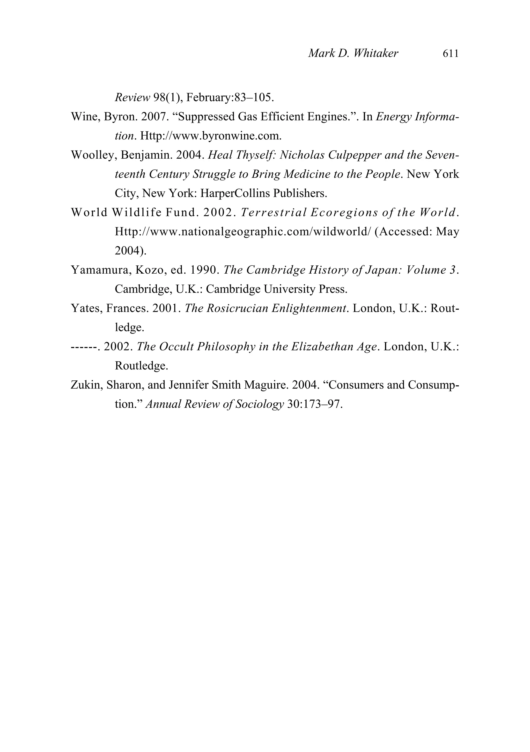 Review 98(1), February:83–105.
Wine, Byron. 2007. “Suppressed Gas Efficient Engines.”. In Energy Informa-
tion. Http://www.byronwine.com.
Woolley, Benjamin. 2004. Heal Thyself: Nicholas Culpepper and the Seven-
teenth Century Struggle to Bring Medicine to the People. New York
City, New York: HarperCollins Publishers.
World Wildlife Fund. 2002. Terrestrial Ecoregions of the World.
Http://www.nationalgeographic.com/wildworld/ (Accessed: May
2004).
Yamamura, Kozo, ed. 1990. The Cambridge History of Japan: Volume 3.
Cambridge, U.K.: Cambridge University Press.
Yates, Frances. 2001. The Rosicrucian Enlightenment. London, U.K.: Rout-
ledge.
------. 2002. The Occult Philosophy in the Elizabethan Age. London, U.K.:
Routledge.
Zukin, Sharon, and Jennifer Smith Maguire. 2004. “Consumers and Consump-
tion.” Annual Review of Sociology 30:173–97.
Mark D. Whitaker 611
 