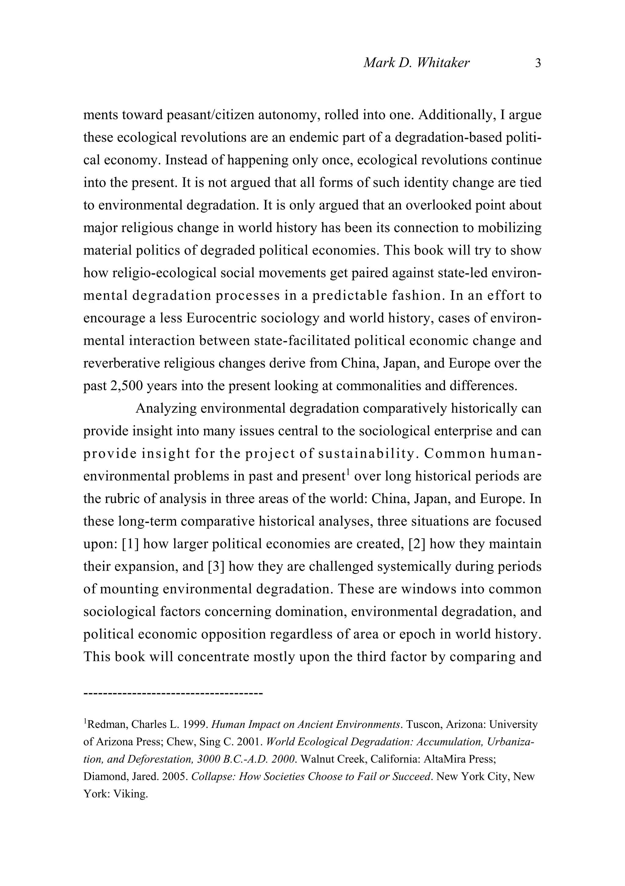 ments toward peasant/citizen autonomy, rolled into one. Additionally, I argue
these ecological revolutions are an endemic part of a degradation-based politi-
cal economy. Instead of happening only once, ecological revolutions continue
into the present. It is not argued that all forms of such identity change are tied
to environmental degradation. It is only argued that an overlooked point about
major religious change in world history has been its connection to mobilizing
material politics of degraded political economies. This book will try to show
how religio-ecological social movements get paired against state-led environ-
mental degradation processes in a predictable fashion. In an effort to
encourage a less Eurocentric sociology and world history, cases of environ-
mental interaction between state-facilitated political economic change and
reverberative religious changes derive from China, Japan, and Europe over the
past 2,500 years into the present looking at commonalities and differences.
Analyzing environmental degradation comparatively historically can
provide insight into many issues central to the sociological enterprise and can
provide insight for the project of sustainability. Common human-
environmental problems in past and present1
over long historical periods are
the rubric of analysis in three areas of the world: China, Japan, and Europe. In
these long-term comparative historical analyses, three situations are focused
upon: [1] how larger political economies are created, [2] how they maintain
their expansion, and [3] how they are challenged systemically during periods
of mounting environmental degradation. These are windows into common
sociological factors concerning domination, environmental degradation, and
political economic opposition regardless of area or epoch in world history.
This book will concentrate mostly upon the third factor by comparing and
Mark D. Whitaker 3
-------------------------------------
1
Redman, Charles L. 1999. Human Impact on Ancient Environments. Tuscon, Arizona: University
of Arizona Press; Chew, Sing C. 2001. World Ecological Degradation: Accumulation, Urbaniza-
tion, and Deforestation, 3000 B.C.-A.D. 2000. Walnut Creek, California: AltaMira Press;
Diamond, Jared. 2005. Collapse: How Societies Choose to Fail or Succeed. New York City, New
York: Viking.
 