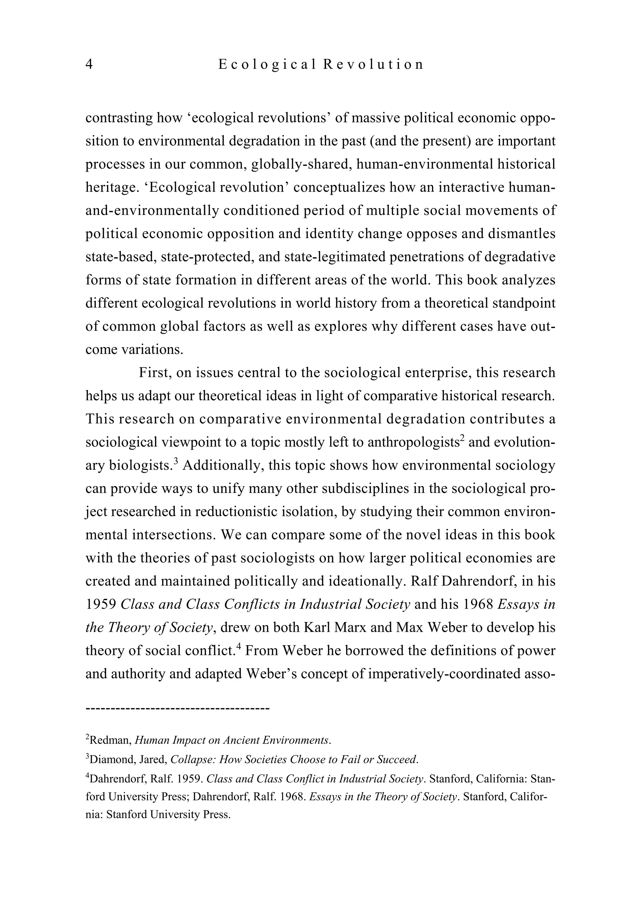 contrasting how ‘ecological revolutions’ of massive political economic oppo-
sition to environmental degradation in the past (and the present) are important
processes in our common, globally-shared, human-environmental historical
heritage. ‘Ecological revolution’ conceptualizes how an interactive human-
and-environmentally conditioned period of multiple social movements of
political economic opposition and identity change opposes and dismantles
state-based, state-protected, and state-legitimated penetrations of degradative
forms of state formation in different areas of the world. This book analyzes
different ecological revolutions in world history from a theoretical standpoint
of common global factors as well as explores why different cases have out-
come variations.
First, on issues central to the sociological enterprise, this research
helps us adapt our theoretical ideas in light of comparative historical research.
This research on comparative environmental degradation contributes a
sociological viewpoint to a topic mostly left to anthropologists2
and evolution-
ary biologists.3
Additionally, this topic shows how environmental sociology
can provide ways to unify many other subdisciplines in the sociological pro-
ject researched in reductionistic isolation, by studying their common environ-
mental intersections. We can compare some of the novel ideas in this book
with the theories of past sociologists on how larger political economies are
created and maintained politically and ideationally. Ralf Dahrendorf, in his
1959 Class and Class Conflicts in Industrial Society and his 1968 Essays in
the Theory of Society, drew on both Karl Marx and Max Weber to develop his
theory of social conflict.4
From Weber he borrowed the definitions of power
and authority and adapted Weber’s concept of imperatively-coordinated asso-
4 E c o l o g i c a l R e v o l u t i o n
-------------------------------------
2
Redman, Human Impact on Ancient Environments.
3
Diamond, Jared, Collapse: How Societies Choose to Fail or Succeed.
4
Dahrendorf, Ralf. 1959. Class and Class Conflict in Industrial Society. Stanford, California: Stan-
ford University Press; Dahrendorf, Ralf. 1968. Essays in the Theory of Society. Stanford, Califor-
nia: Stanford University Press.
 