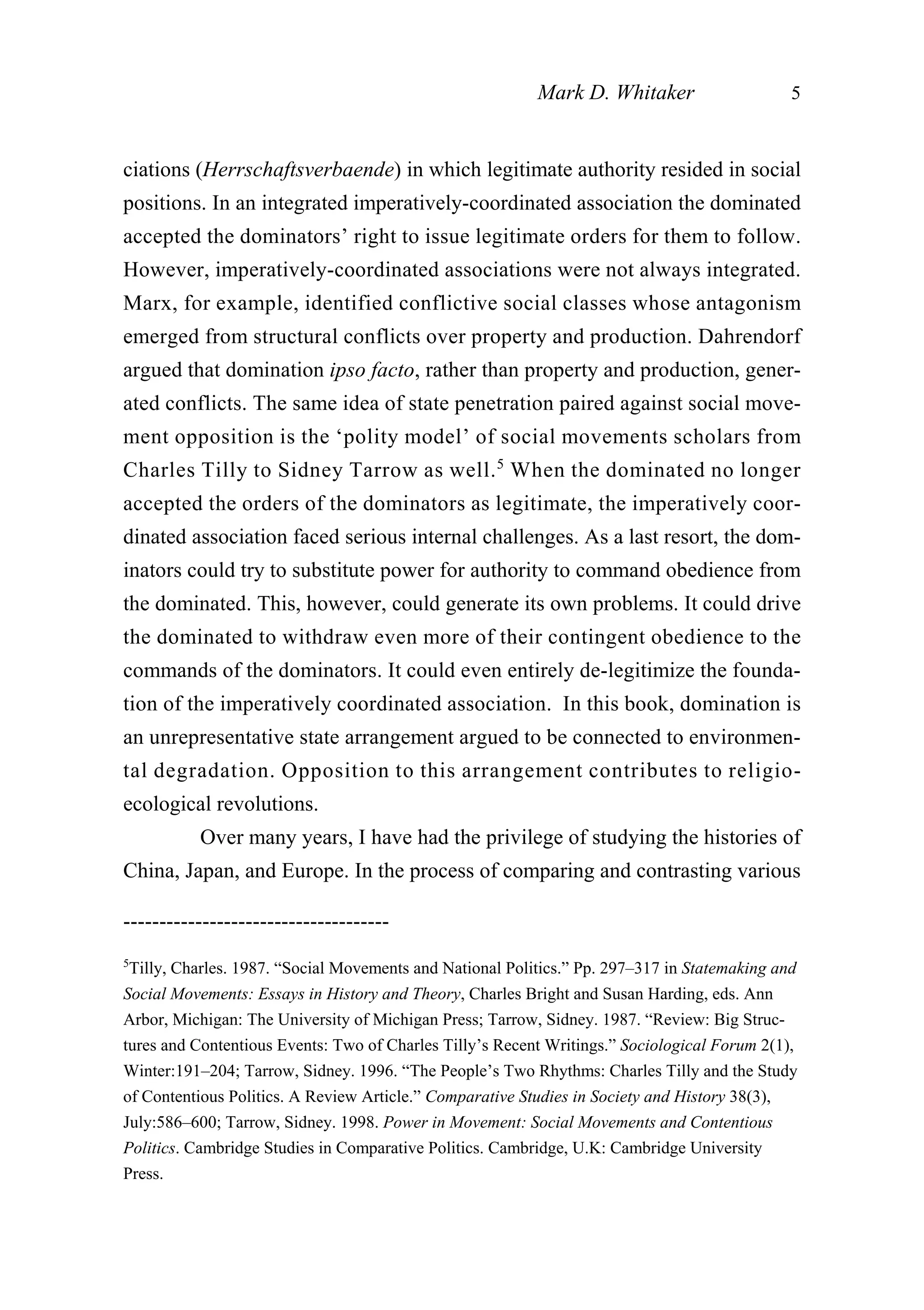 ciations (Herrschaftsverbaende) in which legitimate authority resided in social
positions. In an integrated imperatively-coordinated association the dominated
accepted the dominators’ right to issue legitimate orders for them to follow.
However, imperatively-coordinated associations were not always integrated.
Marx, for example, identified conflictive social classes whose antagonism
emerged from structural conflicts over property and production. Dahrendorf
argued that domination ipso facto, rather than property and production, gener-
ated conflicts. The same idea of state penetration paired against social move-
ment opposition is the ‘polity model’ of social movements scholars from
Charles Tilly to Sidney Tarrow as well.5
When the dominated no longer
accepted the orders of the dominators as legitimate, the imperatively coor-
dinated association faced serious internal challenges. As a last resort, the dom-
inators could try to substitute power for authority to command obedience from
the dominated. This, however, could generate its own problems. It could drive
the dominated to withdraw even more of their contingent obedience to the
commands of the dominators. It could even entirely de-legitimize the founda-
tion of the imperatively coordinated association. In this book, domination is
an unrepresentative state arrangement argued to be connected to environmen-
tal degradation. Opposition to this arrangement contributes to religio-
ecological revolutions.
Over many years, I have had the privilege of studying the histories of
China, Japan, and Europe. In the process of comparing and contrasting various
Mark D. Whitaker 5
-------------------------------------
5
Tilly, Charles. 1987. “Social Movements and National Politics.” Pp. 297–317 in Statemaking and
Social Movements: Essays in History and Theory, Charles Bright and Susan Harding, eds. Ann
Arbor, Michigan: The University of Michigan Press; Tarrow, Sidney. 1987. “Review: Big Struc-
tures and Contentious Events: Two of Charles Tilly’s Recent Writings.” Sociological Forum 2(1),
Winter:191–204; Tarrow, Sidney. 1996. “The People’s Two Rhythms: Charles Tilly and the Study
of Contentious Politics. A Review Article.” Comparative Studies in Society and History 38(3),
July:586–600; Tarrow, Sidney. 1998. Power in Movement: Social Movements and Contentious
Politics. Cambridge Studies in Comparative Politics. Cambridge, U.K: Cambridge University
Press.
 