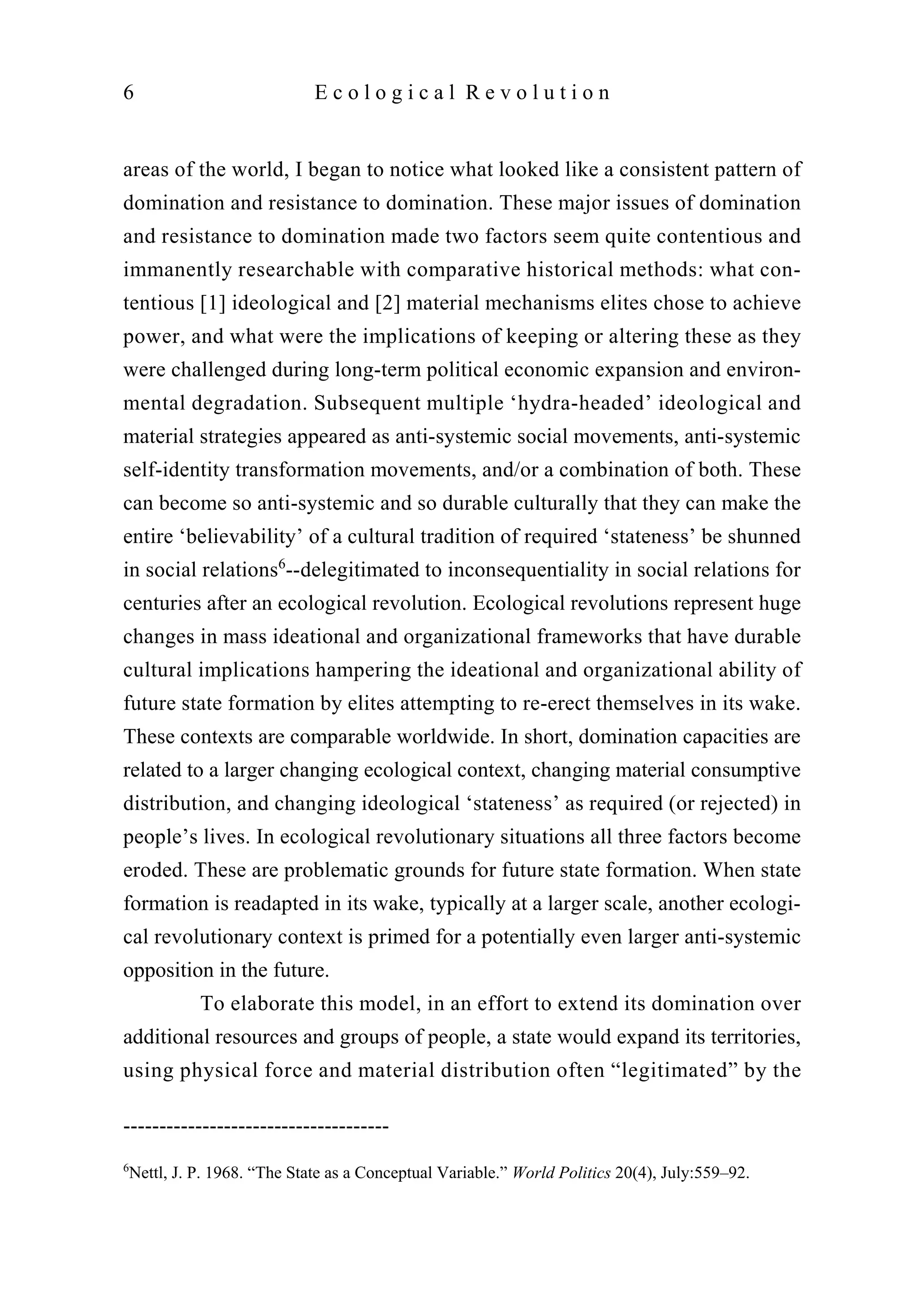 areas of the world, I began to notice what looked like a consistent pattern of
domination and resistance to domination. These major issues of domination
and resistance to domination made two factors seem quite contentious and
immanently researchable with comparative historical methods: what con-
tentious [1] ideological and [2] material mechanisms elites chose to achieve
power, and what were the implications of keeping or altering these as they
were challenged during long-term political economic expansion and environ-
mental degradation. Subsequent multiple ‘hydra-headed’ ideological and
material strategies appeared as anti-systemic social movements, anti-systemic
self-identity transformation movements, and/or a combination of both. These
can become so anti-systemic and so durable culturally that they can make the
entire ‘believability’ of a cultural tradition of required ‘stateness’ be shunned
in social relations6
--delegitimated to inconsequentiality in social relations for
centuries after an ecological revolution. Ecological revolutions represent huge
changes in mass ideational and organizational frameworks that have durable
cultural implications hampering the ideational and organizational ability of
future state formation by elites attempting to re-erect themselves in its wake.
These contexts are comparable worldwide. In short, domination capacities are
related to a larger changing ecological context, changing material consumptive
distribution, and changing ideological ‘stateness’ as required (or rejected) in
people’s lives. In ecological revolutionary situations all three factors become
eroded. These are problematic grounds for future state formation. When state
formation is readapted in its wake, typically at a larger scale, another ecologi-
cal revolutionary context is primed for a potentially even larger anti-systemic
opposition in the future.
To elaborate this model, in an effort to extend its domination over
additional resources and groups of people, a state would expand its territories,
using physical force and material distribution often “legitimated” by the
6 E c o l o g i c a l R e v o l u t i o n
-------------------------------------
6
Nettl, J. P. 1968. “The State as a Conceptual Variable.” World Politics 20(4), July:559–92.
 