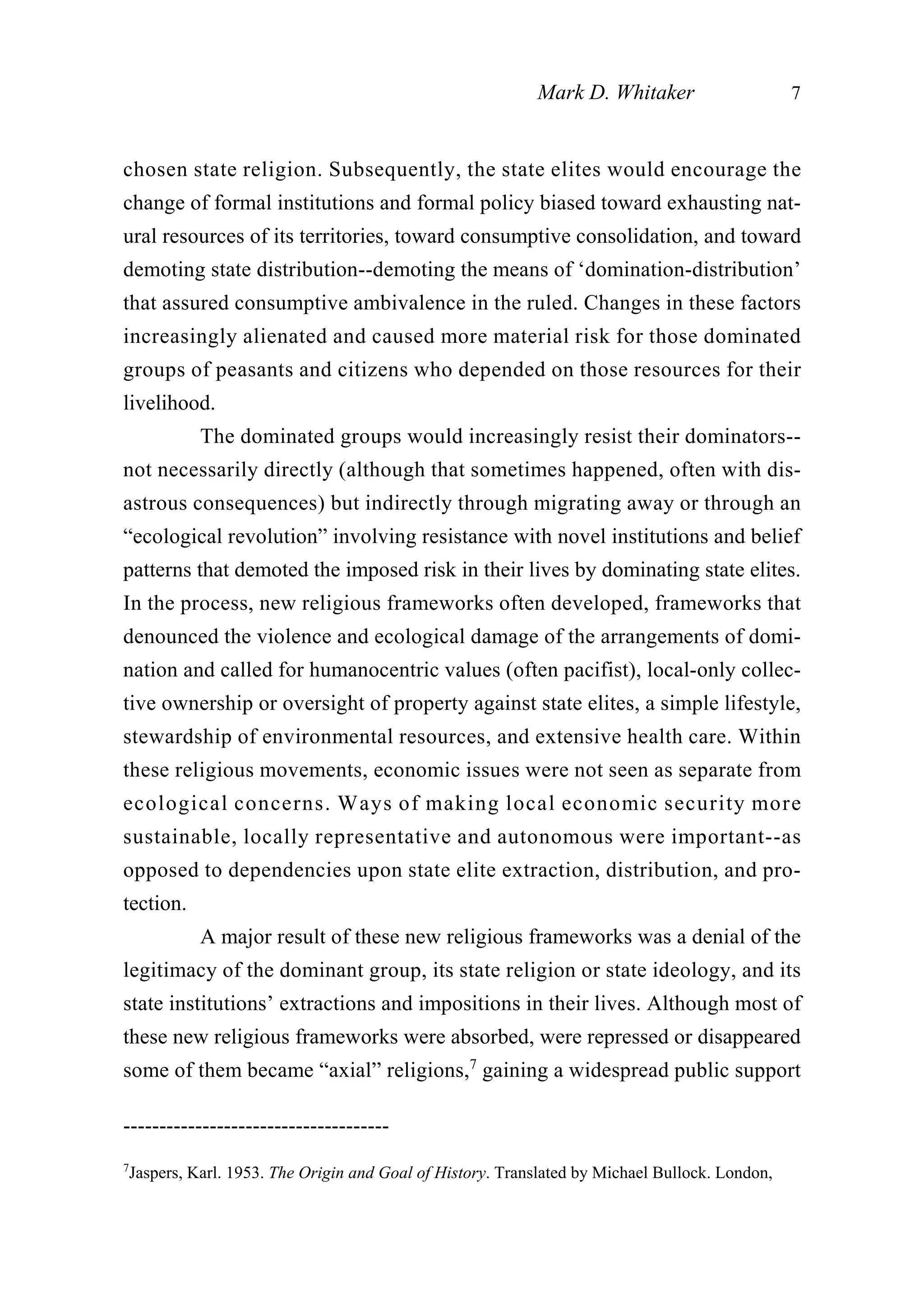 chosen state religion. Subsequently, the state elites would encourage the
change of formal institutions and formal policy biased toward exhausting nat-
ural resources of its territories, toward consumptive consolidation, and toward
demoting state distribution--demoting the means of ‘domination-distribution’
that assured consumptive ambivalence in the ruled. Changes in these factors
increasingly alienated and caused more material risk for those dominated
groups of peasants and citizens who depended on those resources for their
livelihood.
The dominated groups would increasingly resist their dominators--
not necessarily directly (although that sometimes happened, often with dis-
astrous consequences) but indirectly through migrating away or through an
“ecological revolution” involving resistance with novel institutions and belief
patterns that demoted the imposed risk in their lives by dominating state elites.
In the process, new religious frameworks often developed, frameworks that
denounced the violence and ecological damage of the arrangements of domi-
nation and called for humanocentric values (often pacifist), local-only collec-
tive ownership or oversight of property against state elites, a simple lifestyle,
stewardship of environmental resources, and extensive health care. Within
these religious movements, economic issues were not seen as separate from
ecological concerns. Ways of making local economic security more
sustainable, locally representative and autonomous were important--as
opposed to dependencies upon state elite extraction, distribution, and pro-
tection.
A major result of these new religious frameworks was a denial of the
legitimacy of the dominant group, its state religion or state ideology, and its
state institutions’ extractions and impositions in their lives. Although most of
these new religious frameworks were absorbed, were repressed or disappeared
some of them became “axial” religions,7
gaining a widespread public support
Mark D. Whitaker 7
-------------------------------------
7
Jaspers, Karl. 1953. The Origin and Goal of History. Translated by Michael Bullock. London,
 