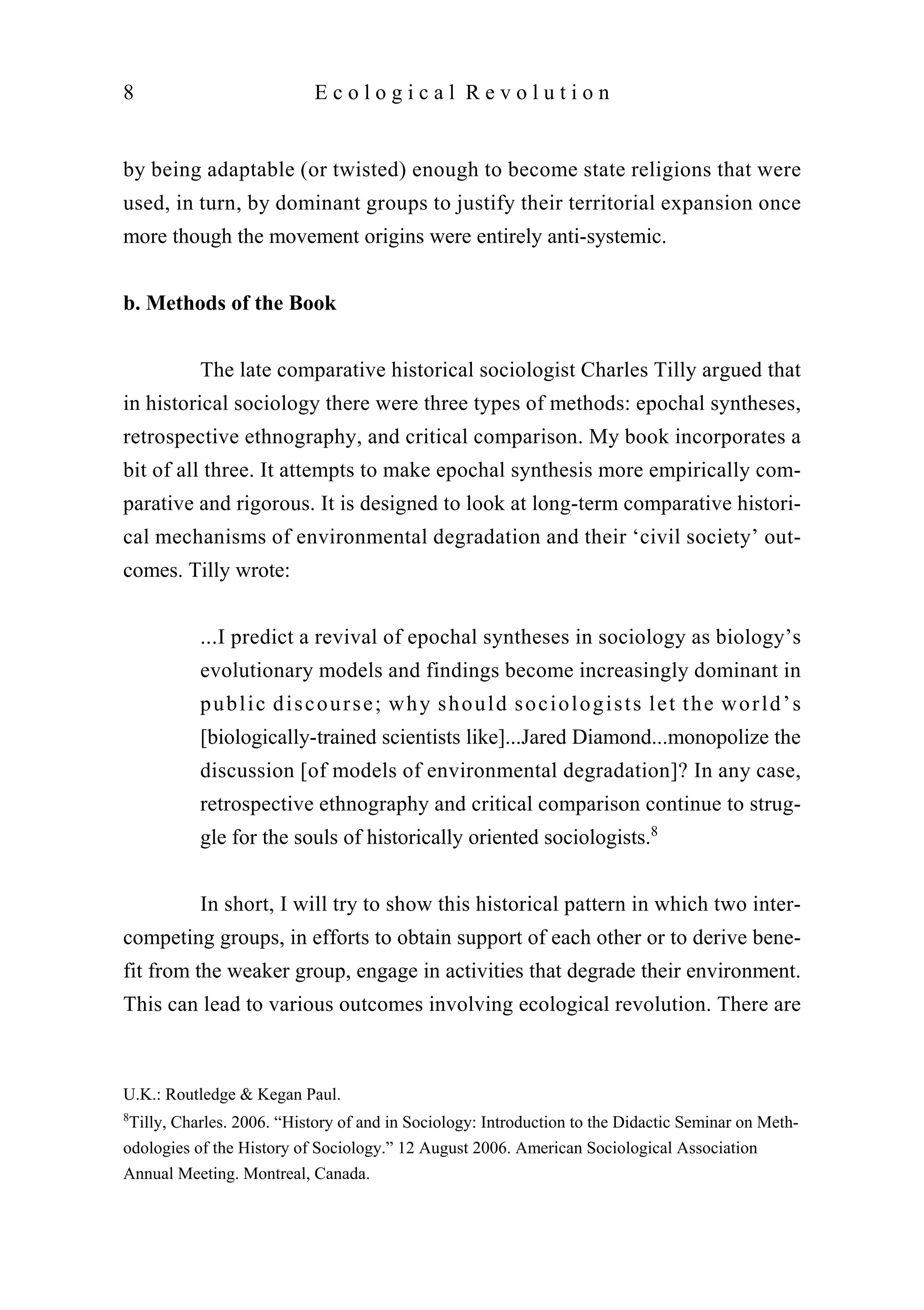 by being adaptable (or twisted) enough to become state religions that were
used, in turn, by dominant groups to justify their territorial expansion once
more though the movement origins were entirely anti-systemic.
b. Methods of the Book
The late comparative historical sociologist Charles Tilly argued that
in historical sociology there were three types of methods: epochal syntheses,
retrospective ethnography, and critical comparison. My book incorporates a
bit of all three. It attempts to make epochal synthesis more empirically com-
parative and rigorous. It is designed to look at long-term comparative histori-
cal mechanisms of environmental degradation and their ‘civil society’ out-
comes. Tilly wrote:
...I predict a revival of epochal syntheses in sociology as biology’s
evolutionary models and findings become increasingly dominant in
public discourse; why should sociologists let the world’s
[biologically-trained scientists like]...Jared Diamond...monopolize the
discussion [of models of environmental degradation]? In any case,
retrospective ethnography and critical comparison continue to strug-
gle for the souls of historically oriented sociologists.8
In short, I will try to show this historical pattern in which two inter-
competing groups, in efforts to obtain support of each other or to derive bene-
fit from the weaker group, engage in activities that degrade their environment.
This can lead to various outcomes involving ecological revolution. There are
8 E c o l o g i c a l R e v o l u t i o n
U.K.: Routledge & Kegan Paul.
8
Tilly, Charles. 2006. “History of and in Sociology: Introduction to the Didactic Seminar on Meth-
odologies of the History of Sociology.” 12 August 2006. American Sociological Association
Annual Meeting. Montreal, Canada.
 