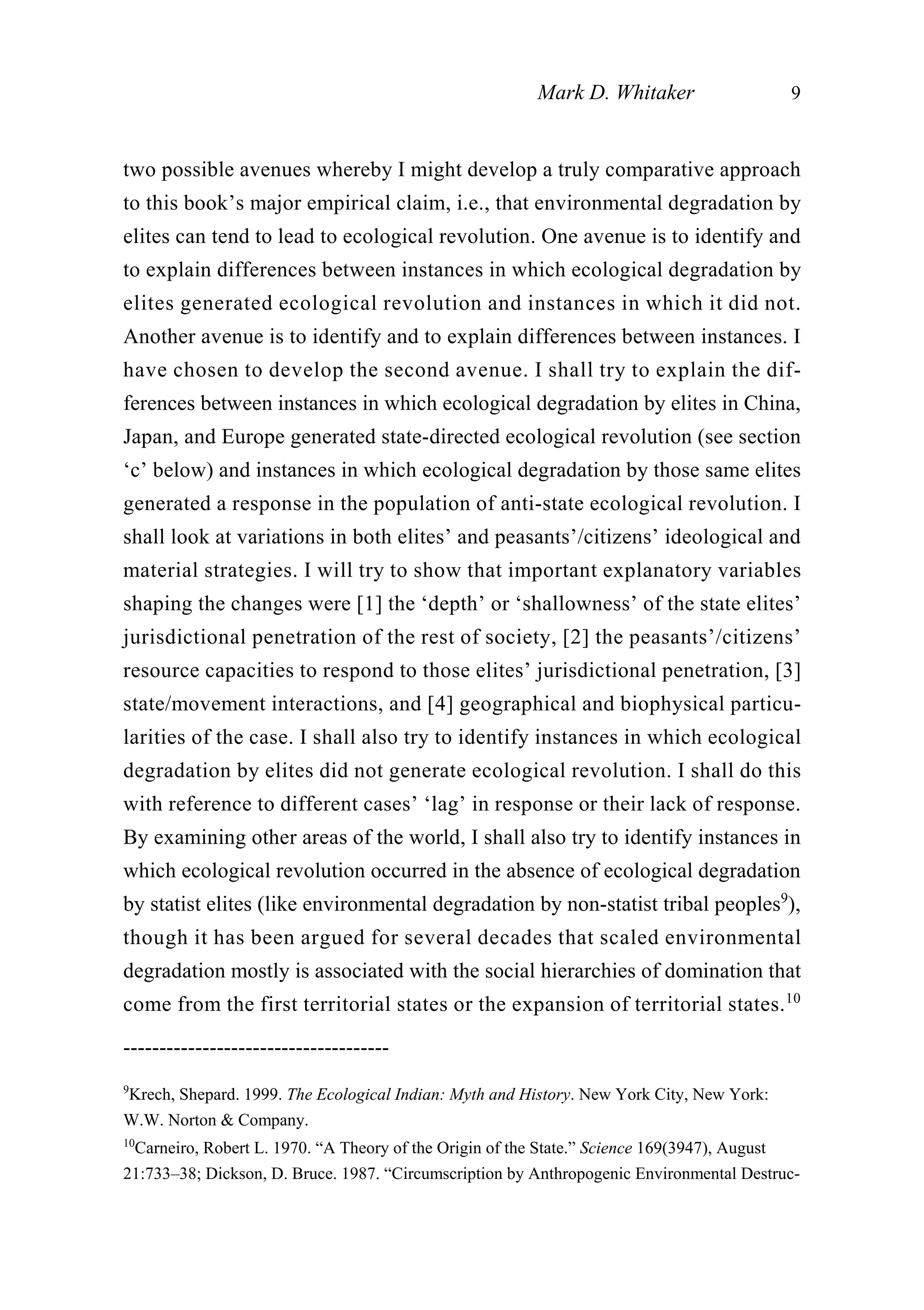 two possible avenues whereby I might develop a truly comparative approach
to this book’s major empirical claim, i.e., that environmental degradation by
elites can tend to lead to ecological revolution. One avenue is to identify and
to explain differences between instances in which ecological degradation by
elites generated ecological revolution and instances in which it did not.
Another avenue is to identify and to explain differences between instances. I
have chosen to develop the second avenue. I shall try to explain the dif-
ferences between instances in which ecological degradation by elites in China,
Japan, and Europe generated state-directed ecological revolution (see section
‘c’ below) and instances in which ecological degradation by those same elites
generated a response in the population of anti-state ecological revolution. I
shall look at variations in both elites’ and peasants’/citizens’ ideological and
material strategies. I will try to show that important explanatory variables
shaping the changes were [1] the ‘depth’ or ‘shallowness’ of the state elites’
jurisdictional penetration of the rest of society, [2] the peasants’/citizens’
resource capacities to respond to those elites’ jurisdictional penetration, [3]
state/movement interactions, and [4] geographical and biophysical particu-
larities of the case. I shall also try to identify instances in which ecological
degradation by elites did not generate ecological revolution. I shall do this
with reference to different cases’ ‘lag’ in response or their lack of response.
By examining other areas of the world, I shall also try to identify instances in
which ecological revolution occurred in the absence of ecological degradation
by statist elites (like environmental degradation by non-statist tribal peoples9
),
though it has been argued for several decades that scaled environmental
degradation mostly is associated with the social hierarchies of domination that
come from the first territorial states or the expansion of territorial states.10
Mark D. Whitaker 9
-------------------------------------
9
Krech, Shepard. 1999. The Ecological Indian: Myth and History. New York City, New York:
W.W. Norton & Company.
10
Carneiro, Robert L. 1970. “A Theory of the Origin of the State.” Science 169(3947), August
21:733–38; Dickson, D. Bruce. 1987. “Circumscription by Anthropogenic Environmental Destruc-
 