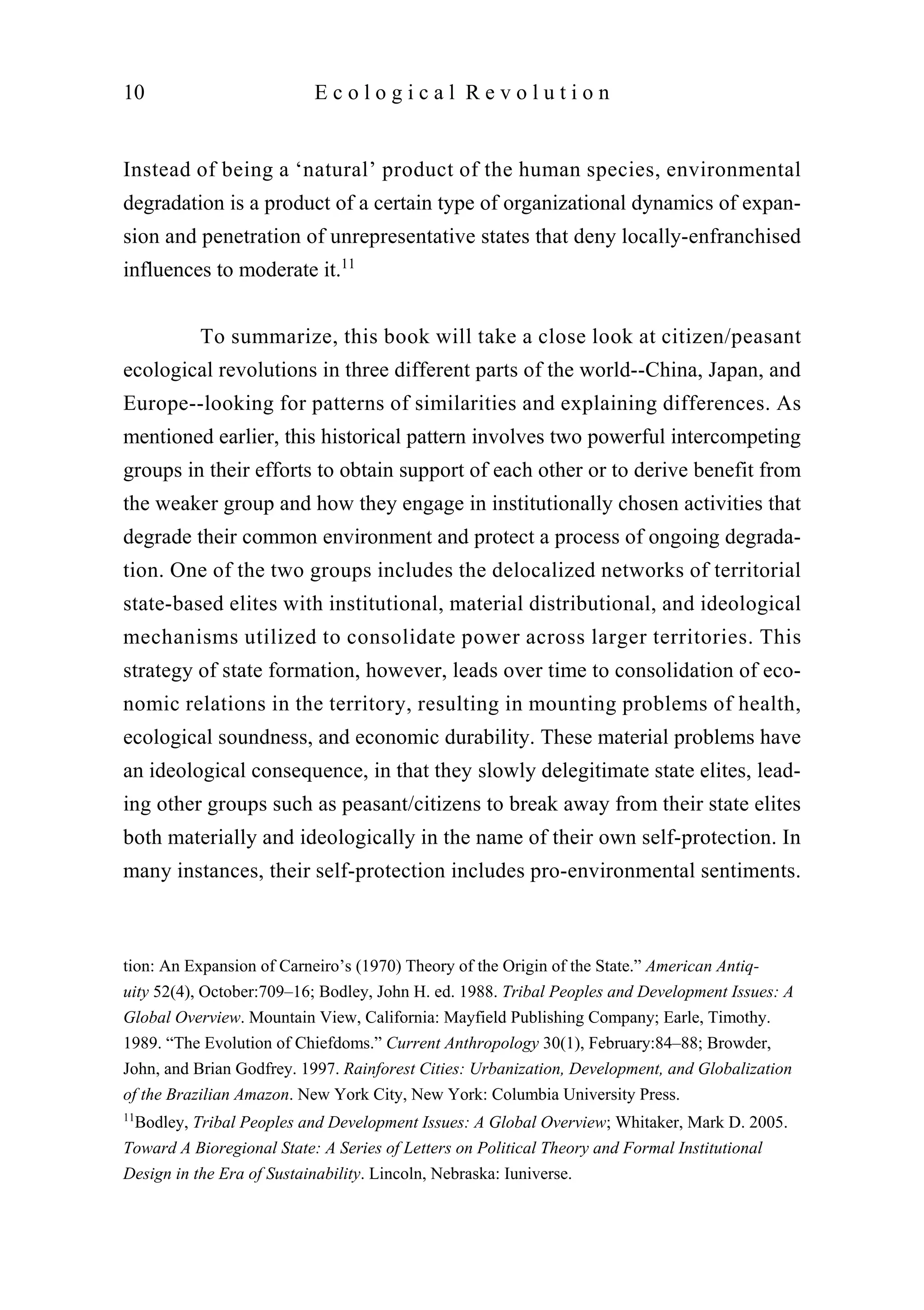 Instead of being a ‘natural’ product of the human species, environmental
degradation is a product of a certain type of organizational dynamics of expan-
sion and penetration of unrepresentative states that deny locally-enfranchised
influences to moderate it.11
To summarize, this book will take a close look at citizen/peasant
ecological revolutions in three different parts of the world--China, Japan, and
Europe--looking for patterns of similarities and explaining differences. As
mentioned earlier, this historical pattern involves two powerful intercompeting
groups in their efforts to obtain support of each other or to derive benefit from
the weaker group and how they engage in institutionally chosen activities that
degrade their common environment and protect a process of ongoing degrada-
tion. One of the two groups includes the delocalized networks of territorial
state-based elites with institutional, material distributional, and ideological
mechanisms utilized to consolidate power across larger territories. This
strategy of state formation, however, leads over time to consolidation of eco-
nomic relations in the territory, resulting in mounting problems of health,
ecological soundness, and economic durability. These material problems have
an ideological consequence, in that they slowly delegitimate state elites, lead-
ing other groups such as peasant/citizens to break away from their state elites
both materially and ideologically in the name of their own self-protection. In
many instances, their self-protection includes pro-environmental sentiments.
10 E c o l o g i c a l R e v o l u t i o n
tion: An Expansion of Carneiro’s (1970) Theory of the Origin of the State.” American Antiq-
uity 52(4), October:709–16; Bodley, John H. ed. 1988. Tribal Peoples and Development Issues: A
Global Overview. Mountain View, California: Mayfield Publishing Company; Earle, Timothy.
1989. “The Evolution of Chiefdoms.” Current Anthropology 30(1), February:84–88; Browder,
John, and Brian Godfrey. 1997. Rainforest Cities: Urbanization, Development, and Globalization
of the Brazilian Amazon. New York City, New York: Columbia University Press.
11
Bodley, Tribal Peoples and Development Issues: A Global Overview; Whitaker, Mark D. 2005.
Toward A Bioregional State: A Series of Letters on Political Theory and Formal Institutional
Design in the Era of Sustainability. Lincoln, Nebraska: Iuniverse.
 