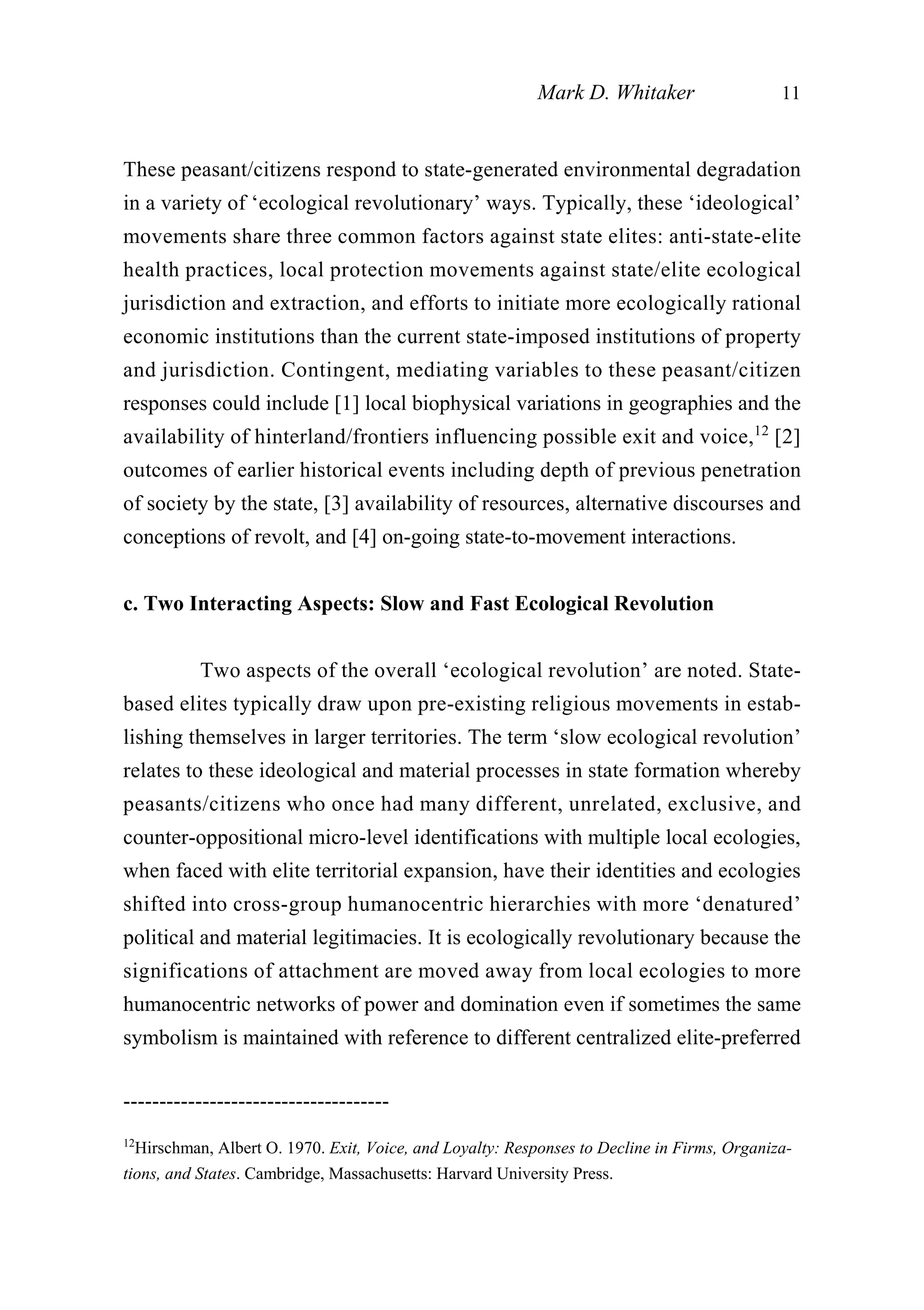 These peasant/citizens respond to state-generated environmental degradation
in a variety of ‘ecological revolutionary’ ways. Typically, these ‘ideological’
movements share three common factors against state elites: anti-state-elite
health practices, local protection movements against state/elite ecological
jurisdiction and extraction, and efforts to initiate more ecologically rational
economic institutions than the current state-imposed institutions of property
and jurisdiction. Contingent, mediating variables to these peasant/citizen
responses could include [1] local biophysical variations in geographies and the
availability of hinterland/frontiers influencing possible exit and voice,12
[2]
outcomes of earlier historical events including depth of previous penetration
of society by the state, [3] availability of resources, alternative discourses and
conceptions of revolt, and [4] on-going state-to-movement interactions.
c. Two Interacting Aspects: Slow and Fast Ecological Revolution
Two aspects of the overall ‘ecological revolution’ are noted. State-
based elites typically draw upon pre-existing religious movements in estab-
lishing themselves in larger territories. The term ‘slow ecological revolution’
relates to these ideological and material processes in state formation whereby
peasants/citizens who once had many different, unrelated, exclusive, and
counter-oppositional micro-level identifications with multiple local ecologies,
when faced with elite territorial expansion, have their identities and ecologies
shifted into cross-group humanocentric hierarchies with more ‘denatured’
political and material legitimacies. It is ecologically revolutionary because the
significations of attachment are moved away from local ecologies to more
humanocentric networks of power and domination even if sometimes the same
symbolism is maintained with reference to different centralized elite-preferred
Mark D. Whitaker 11
-------------------------------------
12
Hirschman, Albert O. 1970. Exit, Voice, and Loyalty: Responses to Decline in Firms, Organiza-
tions, and States. Cambridge, Massachusetts: Harvard University Press.
 